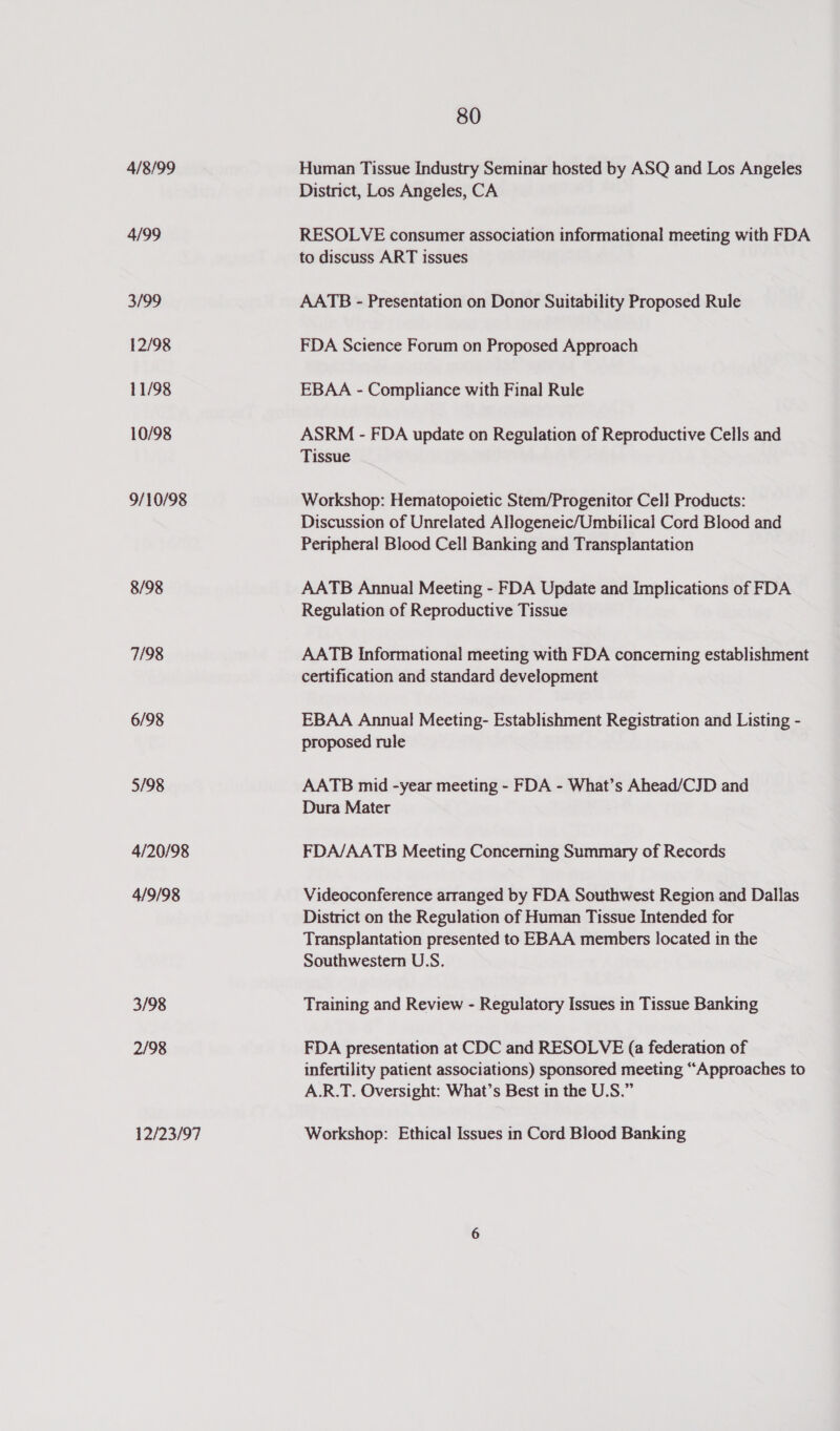 4/8/99 4/99 3/99 12/98 11/98 10/98 9/10/98 8/98 7/98 6/98 5/98 4/20/98 4/9/98 3/98 2/98 12/23/97 80 Human Tissue Industry Seminar hosted by ASQ and Los Angeles District, Los Angeles, CA RESOLVE consumer association informational meeting with FDA to discuss ART issues AATB - Presentation on Donor Suitability Proposed Rule FDA Science Forum on Proposed Approach EBAA - Compliance with Final Rule ASRM - FDA update on Regulation of Reproductive Cells and Tissue Workshop: Hematopoietic Stem/Progenitor Cell Products: Discussion of Unrelated ANogeneic/Umbilical Cord Blood and Peripheral Blood Cell Banking and Transplantation AATB Annual Meeting - FDA Update and Implications of FDA Regulation of Reproductive Tissue AATB Informational meeting with FDA concerning establishment certification and standard development EBAA Annual Meeting- Establishment Registration and Listing - proposed rule AATB mid -year meeting - FDA - What’s Ahead/CJD and Dura Mater FDA/AATB Meeting Concerning Summary of Records Videoconference arranged by FDA Southwest Region and Dallas District on the Regulation of Human Tissue Intended for Transplantation presented to EBAA members located in the Southwestern U.S. Training and Review - Regulatory Issues in Tissue Banking FDA presentation at CDC and RESOLVE (a federation of infertility patient associations) sponsored meeting “Approaches to A.R.T. Oversight: What’s Best in the U.S.” Workshop: Ethical Issues in Cord Blood Banking