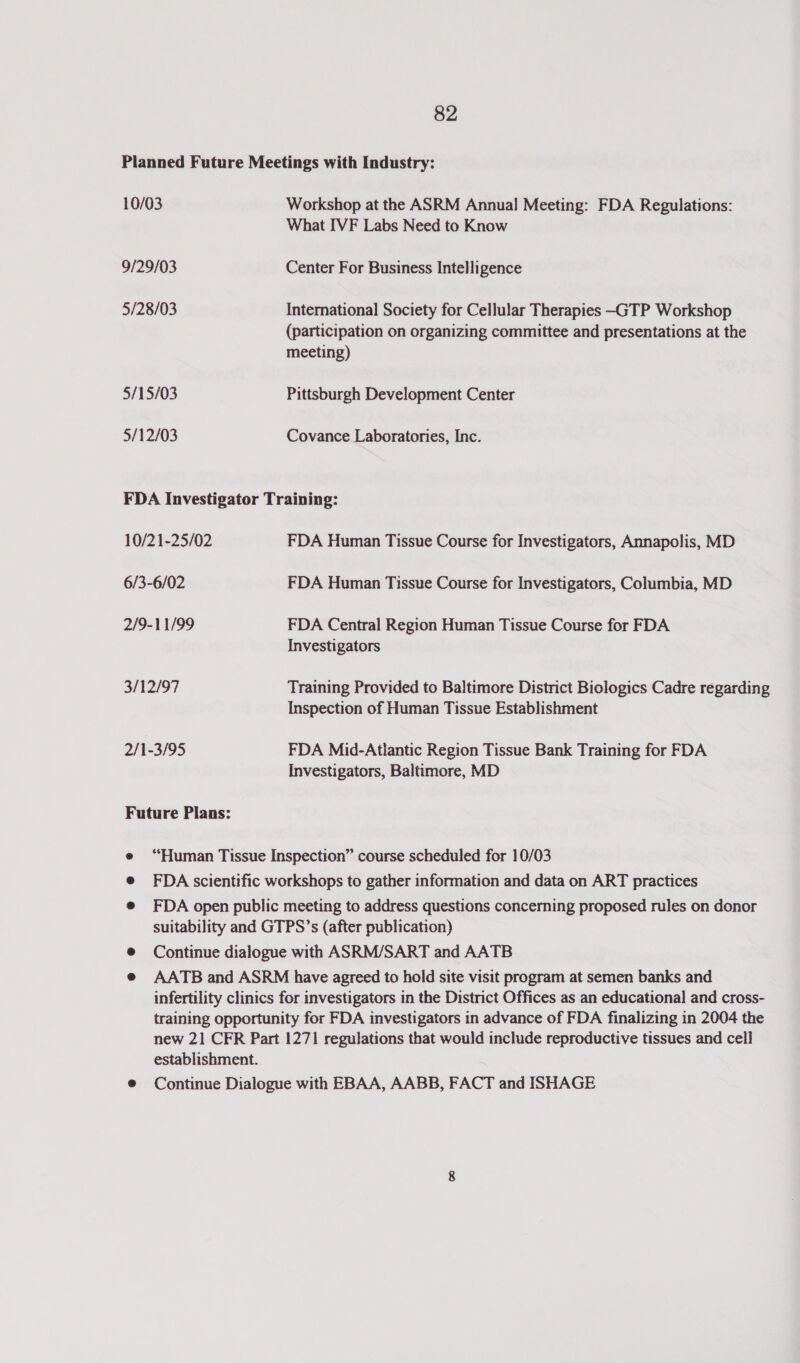 10/03 9/29/03 5/28/03 5/15/03 5/12/03 Workshop at the ASRM Annual Meeting: FDA Regulations: What IVF Labs Need to Know Center For Business Intelligence International Society for Cellular Therapies -GTP Workshop (participation on organizing committee and presentations at the meeting) Pittsburgh Development Center Covance Laboratories, Inc. 10/21-25/02 6/3-6/02 2/9-11/99 3/12/97 2/1-3/95 Future Plans: FDA Human Tissue Course for Investigators, Annapolis, MD FDA Human Tissue Course for Investigators, Columbia, MD FDA Central Region Human Tissue Course for FDA Investigators Training Provided to Baltimore District Biologics Cadre regarding Inspection of Human Tissue Establishment FDA Mid-Atlantic Region Tissue Bank Training for FDA Investigators, Baltimore, MD