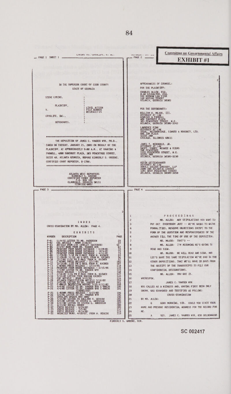 LIRLIND Vo. CHYULIrr, cL IN THE SUPERIOR COURT OF COBB COUNTY STATE OF GEORGIA STEVE LYKINS, PLAINIIFF, v. : ELE NORBER 3 @2105613-24 CRYOLIFE, INC., : DEFENDAKTS. PCSSSSSOTSSOSO SOS OOHSOSSSOOFHOSOOOSESOOTESOEOOETHOOSOCHSSE THE DEPOSITION OF JAMES C. VANDER WYK, PH.D., TAKEN ON TUESDAY, JANUARY 21, 2003 ON BEHALF OF THE PLAINTIFF, AT APPROXIMATELY 9:60 A.M., AT HAVKINS 8” PARNELL, 4080 SUNTRUST PLAZA, 303 PEACHTREE STREET, SUITE 40, ATLANTA GEORGIA, BEFORE KIMBERLY S. GREENE, CERTIFIED COURT REPORTER, B-1788. SCHOO SHSSSHSSSSOSSSSSSSTSESESOSEHSESSHOSSE SUSE OSESESEEEED ERLY S- GREENE CERTIFIED COURT REPORTER CLARKDALE, GEORGIA 30111 tal ipeeec ey INDEX CROSS-EXAMINATION BY MR: ALLEN: ‘PAGE 4. EXHIBITS DESCRIPTION 11/4/97 TER CoC We ARTIC! 3/3/97 PRINTOUT PR TO HR. ANDERSON ‘OH. cho taseeey tt TOBER) FROM DR. VANDER WYK ROM MAUDE DATABASE - 6/26/@1 FROM MAUDE DATABAS 8/4/81 MAUDE DAT. aagese coche a jas) 3S mu Bh hi st SERS SS Veis==ss5 E = 12/14/81 KAUDE DATABASE — 5/15/96 LETTER TO DR. VANDER YYK RELEASE - t/29/92 :24 PM &amp;-MAIL FROM NM. KAINER a ae KAINER TITER E ~ HHUR } AT CLE 3/16/82 . DE: 4 =~ iw ~~ 1 ITI WOM SOD): ANDO =~ wo ~— ii leet aicetent ad ' Ia et enieriecd oinal eel erlagl od faraecraane ur ~ t BR. VANDER @2 LETTER'TO DR.-VANDER WYK C-22638 { ED) “B2006 PRESS RELEASE — 4/23/82 7 TO DR. VANDER WYK LIrE UPDATE MAY ope 2 LETTER IO BALLARD ff. GRAHAH 57 ER TO STEVEN G. ANDERSON 17/82 LETTER TO STEVEN G. ANDERSON 13/82 RECALL ORDER PRESS RELEASE RELEASE - 7/5/0 RELEASE - 6/14/82 EDACIED MEMO, 4/28/97, FROM A. HEACOX ‘ ' ronynure AWN-SWOD DROOFOE ~~ aS —— U con OND -eOOeO io pv UUs ou TUT BSEISR DCO ~~~ let pl aiadod asad MRwwow WDM) egies | WIL)! ALORS apy      ooananannd wn TH SUITE    Commi                tiee on Governmental Affairs EXHIBIT #1      ESQ. ESQ. FIRH a [A 30383  KH. MAJOR, III. ELL PLAZA REE STREET, N.E. AMBRIDGE, SINGER &amp; MAHONEY, LID.       HCDOWALD, JR- CURRY, MCGHEE &amp; HIERS ACHT STREET, W-E. 388 GOLDEN GREGORY, {LP PROCEEDINGS MR. ALLEN: ANY STIPULATIONS YOU WANT TO PUT OH? EVERYBODY JUST —- WE*RE GOING TO WAIVE FORHALITIES, RESERVE OBJECTIONS EXCEPT 10 THE FORM OF THE QUESTION AND RESPONSIVENESS OF THE ANSWER TILL THE TIME OF USE OF THE DEPOSITION. UR. MAJOR: THAT*S -- HA. ALLEN: I*°M ASSUMING HE’S GOING TO READ AND SIGH. HR. MAJOR: HE WILL READ AND SIGN, AND LET’S HAVE THE SAME STIPULATION ¥YE’VE HAD Dy THE OTHER DEPOSITIONS, THAT WE'LL HAVE 22 DAYS FROM THE RECEIPT OF THE TRANSCRIPTS TO FILE OUR CONFIDENTIAL DESIGNATIONS. MR. ALLEN: YOU GOT IT. JAMES C. VANDER VYK WAS EXAMINED AND TESTIFIED AS FOLLOWS: CROSS -EXAHINAT ION ALLEN: Q GOOD MORNING, SIR. COULD YOU STATE YOUR  YES.