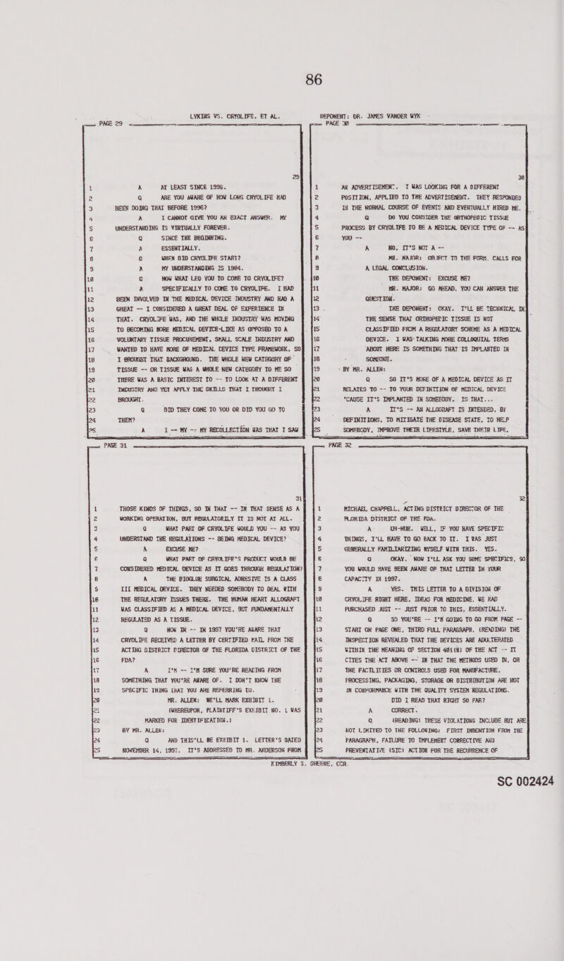 LYKINS VS. CRYOLIFE. ET AL. DEPONENT: DR. JAMES VANDER WYK PAGE 33 22    SS EE ES er  38       A AT LEAST SINCE 1996. 2 Q ARE YOU AWARE OF HOW LONG CRYOLIFE HAD 3} HEEN DOING THAT BEFORE 1996? AN ADVERTISEMENT. 1 WAS LOOKING FOR A OIFFERENT POSITION, APPLIED TO THE ADVERTISEMENT. THEY RESPONDED Td THE RGRHAL COURSE OF EVENTS AND EVENTUALLY HIRED HE.                                                                           sy e 3 4 A XI CANNOT GIVE YOU AN EXACT ANSWER. HY 4q Qa 00 YOU CONSIDER THE ORTHOPEDIC TISSUE S UNDERSTANDING IS VIRTUALLY FOREVER. 5 PROCESS BY CRYOLIFE £0 BE A MEDICAL DEVICE TYPE OF -~ AS 6 Q SINCE THE BEGINING. 6 you ~~ 7 A ESSENTIALLY. 7 A NO, IT°S WOT A -- 8 0 WHEN DID CRYOLIFE START? B MA. MAJOR: OBJFCT TO THE FORH. CALLS FOR 3 A MY UNDERSTANDING IS 1984. 3 A LEGAL CONCLUSION. 18 Q Now WHAT LED YOU TO COME TO CRYOLIFE? 18 THE DEPONENT: EXCUSE ME? 1 a SPECIFICALLY TO COME I0 CRYOLIFE. I HAD MR. HAJOR: GO AHEAD, YOU CAN aNSUER THE 12 BEEN INVOLVED IN THE MEDICA, DEVICE INDUSTRY AND HAD A QUEST ITOH. 13 GREAT -- I CONSIDERED A GREAT DEAL OF EXPERIENCE TX THE OEPONENT: CKAY. I'LL BE TECHNICAL IX: 14 THAT, CRYOLIFE WAS, AND THE WHOLE INDUSTRY WAS MOVING THE SENSE THAT GRIHOPEDIC TISSUE IS ROT E 1S TO BECOMING MORE HEDICAL OEVICE-LIKE AS OPPOSED TO A CLASSIFIED FRIM A REGULATORY SCHEME AS A HEDICAL 18 VOLUNTARY TISSUE PROCUREMENT, SMALL, SCALE INDUSTRY AND DEVICE. I ¥AS- TALKING MORE COLLOQUIAL TERS 17 WANTED TO HAVE MORE OF MEDICAL CEVICE TYPE FRAMEWORK, SO ‘ABOUT HERE IS SOMETHING THAT IS IMPLANTED IK 18 Y BROUGHT THAT BACKGROUND. THE WHOLE NEW CATEGORY oF’ ; SOMECHE. 13 TISSUE -- OR TISSUE WAS A WHOLE NEW CATEGORY TO ME SO - BY HR. ALLEN: THERE WAS A RASIC INTEREST TO -- TO LOOK AT A DIFFERENT Q SO IT’S MORE OF A MEDICAL DEVICE AS IT i THOUSTRY AND YET APPLY THE SKILLS THAT I THOUGHT I 2 RELATES TG -- YO YOUR DEFINITION ‘oF NEDICAL DEVICE BROUGHT . CAUSE IT'S IMPLANTED IN SOMBEODY. IS THAT... A IT’S -- AY ALLOGRAFT IS INTERDED, 8 DEFINITIONS, TO MITIGATE THE DISEASE STATE, IO HELP SOMFBCDY, IMPROVE THEIR LIFESTYLE, SAVE THEIR LIFE, Q ‘DID THEY COHE TO YOU OR DIO YOU GO TO 4 THEN? I == MY -&gt; HY RECOLLECTION WAS THAT I SAW PAGE 34 : PAGE 32 Zi THOSE KINDS OF THINGS, SO IN THAT -- IN THAT SENSE AS A WORKING OPERATION, BUT REGULATORILY IT IS ROT AT ALL. 1 MICHAEL CHAPPELL, ACTING DISTRICT DIRECTOR OF THE ~ 2 3 @ WHAT PART OF CRYOLIFE WOULD YOU ~- AS YOU q $ FLORIDA DISTRICT OF THE FOA. A- UH-HUR. WELL, IF YOU HAVE SPECIFIC THINGS, I’LL HAVE TO GO BACK 70 IT. I ¥AS AST GENERALLY FAMILIARIZING MYSELF WITH THIS. YES. a OKAY. WOU T° ASK YOW SOME SPECIFICS, SO YOU WOULD HAVE SEEN AWARE OF THAT LETTER IN YOUR CAPACITY IN £997. ’ A YES. THIS LETTER TO A DIVISION OF 12 CRYOLIFE RIGHT HERE, IDEAS FOR HEDICINE, YE KAD 11 PURCHASED JUST -- JUST PRIOR TO THIS, ESSENTIALLY. t2 9 SS YOU'RE —- I°X GoM TO GO FROM PAGE --— 13 START ON PAGE ONE, THIRD FULL PARAGRAPH, (RENDING) THE 14 INSPECTION REVEALED THAT THE DEVICES ARE ADULTERATED is UITHIN THE MEANING OF SECTION 4g1(H) OF THE ACT -- IT 16 CITES THE ACT ASOVE ~~ IN THAT THE METHODS USED IN, OR 17 THE FACTLITEES GR CONTROLS USED FOR MANUFACTURE. 18 FROCESSING, PACKAGING, STORAGE OR DISTRIBUTION ARE NOT 1g iN CONFORMANCE WITH THE QUALITY SYSTEM REGULATIONS, UNDERSTAND THE REGULATIONS -- BEING MEDICAL DEVICE? A  EXCUSE KE?   R Q WHAT PART DOF CAYOLIFESS PRODUCT YOULD BE $ CONSIDERED MEDICAL DEVICE AS IT GOES THROUGH AEGULATION? 8 A THE BIOGLUE SURGICAL ADHESIVE IS A CLASS $ III MEDICAL DEVICE. THEY NEEDED SOMZRODY TO DEAL WITH 16 THE REGULATORY ISSUES THERE. THE HUHAN HEART ALLOGRAFT 11 WAS CLASSIFIED AS A MEDICAL DEVICE, SUT FUNDAMENTALLY 12 REGULATED AS A TISSUE. 13 Q HOW TR -- IN 1997 YOU'RE ALARE THAT 14 CRYOLIFE RECEIVED A LETTER BY CERTIFIED FAIL FROM THE iS ACTING DISKAICT CIRECTIGR OF THE FLORIDA DISTRICT OF THE FDA? pnoanw anu &amp; WON rf                                    A I*K -- I°M SURE YOU'RE READING FROM 18 SOMETHING THAT YOU’RE AWARE OF. 1 DON'T KNOW THE 13 SPECIFIC THING {HAT YOU ARE REFERRING [U. 28 MR. ALLEN: WE'LL MARK EXHIBIT i. DIN I REAB THAT RIGHT SO FAR? 24 (WHEREUPON, PLAINTIFFS EXEISIT NO. 1 WAS 24 A CORRECT 22 MARKED FOR IDEXTIFICATION.} 22 a (READING! THESE VIOLATIONS INCLUDE BUT age 23 BY MR. ALLER: 23 KOT LIMITED TO THE FOLLOWING: FIRST INDENTION FROM THE 24 Q AND THIS*LL BE EXHIBIT 1. LETTER’S DATED | f24 PARAGRAPH, FAILURE TO TMPLEHBHT CORRECTIVE AXO   ROVEMBER 14, 1997. IT°S ABDRESSEDS TD HA. ANSERSON FROM PREVEKTATIVE (SIC) ACTION FOR TRE RECURRENCE OF KIMBERLY S. GREENE, CCR. .