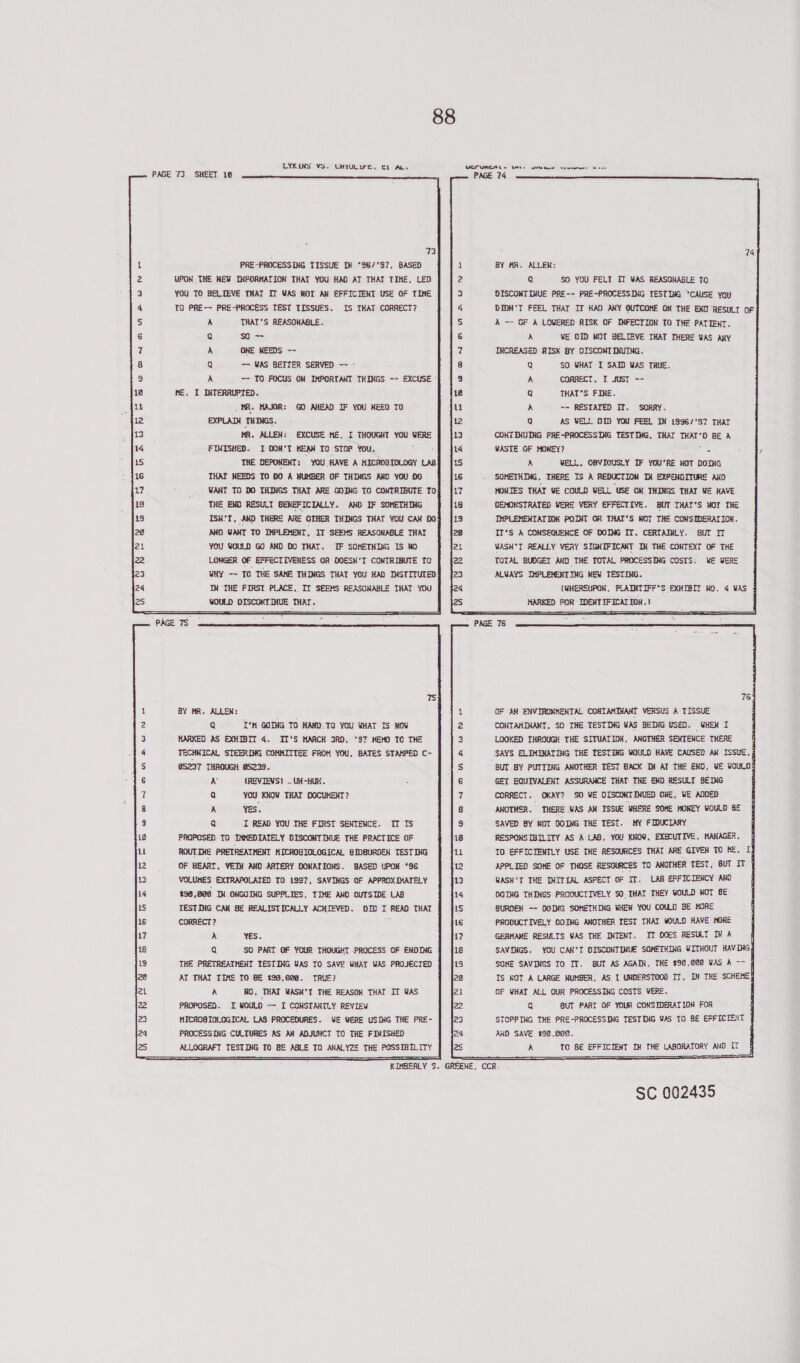 LYKLNS VS. UyUUIrc, C1 AL, UC UREA Ls BAe Sree vem 2 eee PAGE 73 SHEET 18  woonanawoenre worn nna wn 73 PRE-PROCESSING TISSUE If °86/'97, BASED UPON THE NEW INFORMATION THAT YOU HAD AT THAT TIME, LED YOU TO BELIEVE THAT IT WAS NOT AN EFFICIENT USE OF TIME TO PRE-~ PRE-PROCESS TEST TISSUES. IS THAT CORRECT? THAT'S REASONABLE. so - OME NEEDS ~~ —- WAS BETTER SERVED — - ~~ TO FOCUS ON IMPORTANT THINGS -- EXCUSE” ME, I INTERRUPTED. WANT TO DO THINGS THAT. ARE GOING TO CONTRIBUTE To THE END RESULT BENEFICIALLY. AND IF SOMETHING ISM'T, AND THERE ARE OTHER THINGS THAT YOU CAN 00 AND WANT TO IMPLEMENT, IT SEEMS REASONABLE THAT YOU WOULD GO AND DO THAT. IF SOHETHING Is NO LONGER OF EFFECTIVENESS OR DOESN'T CONTRIBUTE To WHY -- TO THE SAME THINGS THAT YOu HAD INSTITUTED TN THE FIRST PLACE. IT SEEMS REASONABLE THAT YOU WOULD DISCONTINUE THAT. BY HR. ALLEN: Q I'M GOING TO HAND.TO YOU WHAT Is NOV HARKED AS EXHIBIT 4. IT'S MARCH 3AD, ’S7 HEMO TO THE TECHMICAL STEERING COMMITTEE FROM YOU, BATES STAMPED C- S237 THROUGH 25239. N (REVIEVS! .. UH-HUH. Qa YOU KNOW THAT DOCUKEKT? A ves. ROUTINE PRETREATMENT HICROGIOLOGICAL BIDBURDEN TESTING OF HEART, VEIN AND ARTERY DONATIONS. BASED UPON ‘96 VOLUMES EXTRAPOLATED TO 1997, SAVINGS OF APPROXIMATELY $90,800 IM ONGOING SUPPLIES, TIME AND OUTSIDE LAB TESTING CAN BE REALISTICALLY ACHIEVED. DID I READ THAT CORRECT? : a YES. Q SO PART OF YOUR THOUGHT PROCESS OF ENDING THE PRETREATMENT TESTING UAS TO SAVE WHAT WAS PROJECTED AY THAT TIME TO BE 199,008. TRUE? A HO, THAT WASH’T THE REASON THAT IT GAS PROPOSED. I WOULD —- I CONSTANTLY REVIEW HICROBTOLOGICAL LAS PROCEDURES. WE VERE USING THE PRE- PROCESSING CULTURES AS AN ADJUNCT TO THE FINISHED ALLOGRAFT TESTING TO BE ABLE TO ANALYZS THE POSSIBILITY  oon nnsA WN BY MA. ALLEN: Q $O YOU FELI IT WAS REASONABLE TO DISCONTINUE PRE-- PRE-PROCESSING TESTING “CAUSE yoy DIDN'T FEEL THAT Ir HAD ANY OUTCOHE ON THE END RESULT oF A — GF A LOWERED RISK OF INFECTION TO THE PATIENT. A WE DID NOT BELIEVE THAT THERE YAS ANY THCREASED RISK BY OISCONTINUING. Q SO WHAT I SAID WAS TRUE. CORRECT, I JUST -- THAT'S FINE. -- RESTATED IT. SORRY. AS WELL OW YOU FEEL IM 1996/‘S7 THAT CONTINUING PRE-PROCESSING TESTING, THAT THAT'D BE A WASTE OF HONEY? aye A WELL, OBVIOUSLY IF YOU'RE NOT DOING SOMETHING. THERE IS A REDUCTION IN EXPENDITURE aNO MONIES THAT VE COULD WELL USE ON THINGS THAT WE HAVE OEMOMSTRATED VERE VERY EFFECTIVE. BUT THAT'S NOT THE IMPLEMENTATION POINT OR THAT'S KOT THE CONSIDERATION. IT'S A CONSEQUENCE OF DOING IT, CERTAINLY. BUT IT WASN'T REALLY VEAY SIGNIFICANT IK THE CONTEXT OF THE TOTAL BUDGET AND THE TOTAL PROCESSING COSTS: WE WERE ALUAYS IMPLEMENTING MEW TESTING. (WHERSUPON, PLAINTIFF'S EXHIBIT Ho. 4 WAS MARKED FOR IDEXTIFICATION.1 OF 3M ENVIROMMENTAL CONTAMINANT VERSUS A TISSUE CONTAMINANT, SO THE TESTING WAS BEING USED. WHEN I LOOKED THROUGH THE SITUATION, ANOTHER SENTENCE THERE SAYS ELIMINATING THE TESTING KOULD HAVE CAUSED aK ISSUE, GET EQUIVALENT ASSURANCE THAT THE END RESULT BEING CORRECT. OKAY? SO ¥E OISCONTINUED ONE, WE ADDED ANOTHER. THERE WAS aN ISSUE UHERE SOME HONEY GOULD 8€ SAVED BY MOT DOING THE TEST. MY FIDUCIARY RESPONSIBILITY AS A LAB, YOU KNOW, EXECUTIVE, MANAGER. | TO EFFICIENTLY USE THE RESOURCES THAT ARE GIVEN TO HE, if APPLIED SOME OF THOSE RESOURCES TO ANOTHER TEST, 8UT IT | WASN'T THE INITIAL ASPECT OF IT. LAB EFFICIENCY ANO DOING THINGS PRODUCTIVELY SO. THAT THEY WOULD HOT BE BURDEN -- OOING SOMETHING WHEN YOU COULD BE KORE PRODUCTIVELY DOIKG ANOTHER TEST THAI WOULD HAVE HORE GERMANE RESULTS WAS THE INTENT. YT DCES RESULT IN A SAVINGS. YOU CAN'T OISCONTIRUE SOMETHING WITHOUT HAVING SOME SAVINGS TO IT. BUT AS AGAIN, THE $90,208 WAS A -- IS KOT A LARGE NUMBER, AS I UNDERSTOOD IT, IN THE SCHEME OF WHAT ALL OUR PROCESSING COSTS VERS. q BUT PART OF YOUR CONSIDERATION FOR STOPPING THE PRE-PROCESSING TESTING WAS TO BE EFFICIENT | AND SAVE 396,500. ; A TO BE EFFICIENT IN THE LABORATORY AND TZ 