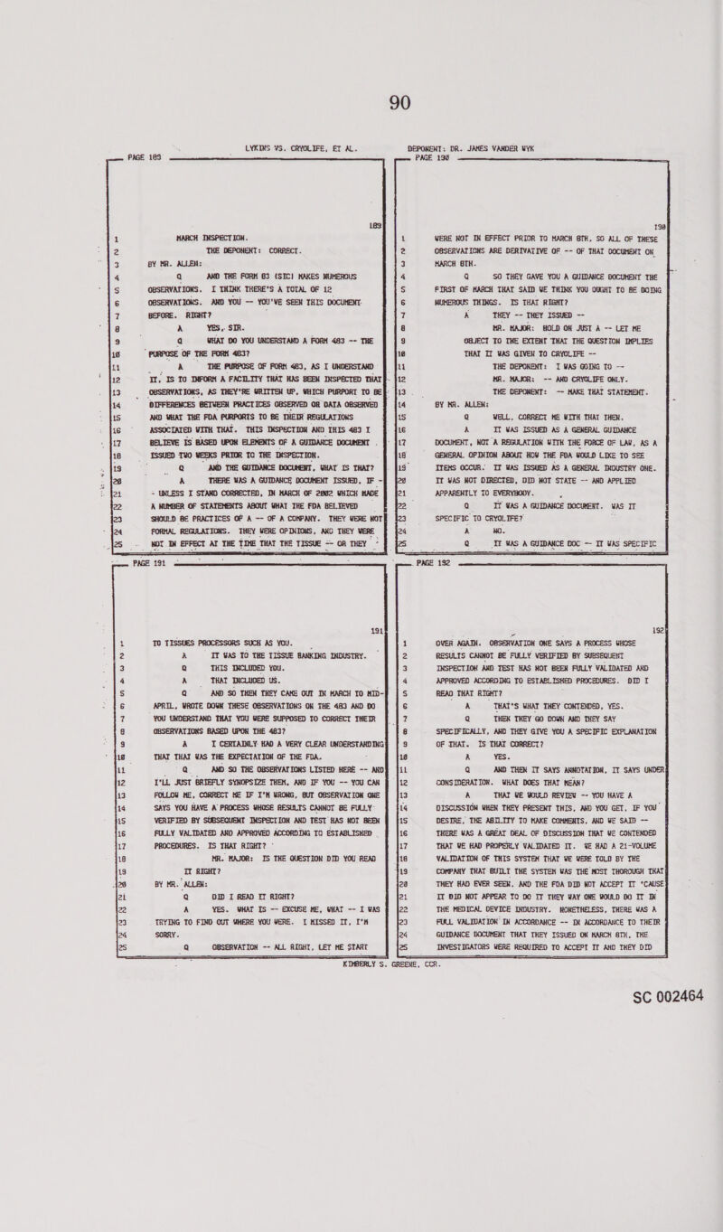 LYKIMS VS. CRYOLIFE, ET AL. DEPONEHT: DR. JAMES VANDER UYK PAGE 198 RPSSBHrPRRBDRER oon MH RON MARCH INSPECTION. THE DEPONENT: CORRECT. BY MR. ALLEN: Q AKO THE FORM 63 (SIC) MAKES NUMEROUS OBSERVATIONS. I THINK THERE’S A TOTAL OF 12 OBSERVATIONS. AKD YOU -- YOU'VE SEEN THIS DOCUMENT: BEFORE. RIGHT? a Yes,. SIR. a WHAT D0 YOU UNDERSTAND A FORM 483 -- THE A THE PURPOSE OF FORM 483, AS I UNDERSTAMD DIFFERENCES BETVEEM PRACTICES OBSERVED GR DATA OBSERVED AND WHAT THE FDA PURPORTS TO BE THEIR REGULATIONS ASSOCIATED WITH THAT. THIS TKSPECTION AND THIS 483 I BELIEVE IS BASED UPOM ELEMENTS OF A GUIDANCE DOCUMENT Q AMD THE GUIDANCE DOCUMENT, HAT’ IS THAT? A THERE WAS A GUIDANCE DOCUMENT ISSUED, IF - = UNLESS I STAND CORRECTED, JIM MARCH OF 2802 WHICH HADE A NUMBER OF STATEMENTS ABOUT WHAT THE FDA BELTEVED SHOULD BE PRACTICES OF A -- OF A COMPANY. THEY WERE MOT FORHAL REGULATIONS. THEY WERE OPINIONS, ANO THEY VERE NOTIN EFFECT AT THE TIME THAT THE TISSUE = OR THEY TO TISSUES PROCESSORS SUCH AS YOU. A IT VAS TO THE TISSUE BANKING INDUSTRY. Q THIS INCLUDED You. A THAT ‘INCLUDED us. Q AND SO THEN THEY CAKE OUT IN HARCH TO MID- APRIL, WROTE DOWN THESE OBSERVATIONS ON THE 483 AND DO YOU UNDERSTAND THAT YOU WERE SUPPOSED TO CORRECT THEIR OBSERVATIONS BASED UPOW THE 483? A I CERTADILY. HAD A VERY CLEAR UNDERSTANDING THAT THAT WAS THE EXPECTATION OF THE FDA. Qs AMD SO THE OBSERVATIONS LISTED HERE -~ AND I*LL JUST BRIEFLY SYNOPSIZE THEM, AND IF YOU -- YOU CAN FOLLOW ME, CORRECT HE IF I'M WRONG, BUT OBSERVATION ONE SAYS YOU HAVE A PROCESS WHOSE RESULTS CANNOT BE FULLY: VERIFIED BY SUBSEQUENT INSPECTION AND TEST HAS MOT BREX FULLY VALIDATED ANO APPROVED ACCORDING TO ESTABLISHED PROCEDURES. IS THAT RIGHT? - MR. MAJOR: IS THE QUESTION DID YOU READ IT RIGHT? BY MR. ALLEN: Q DID I READ ET RIGHT? A YES. WHAT IS -~ EXCUSE HE, WHAT -- I was TRYING TO FIND OUT WHERE YOU WERE. I MISSED IT, I’K SORRY. Q OBSERVATION -- ALL RIGHT, LET ME START   oendtoaner wnre FB eo mnannawn  198 VERE NOT IN EFFECT PRIOR TO MARCH STH, SO ALL OF THESE OBSERVATICHS ARE DERIVATIVE OF -- OF THAT DOCUMENT OK MARCH 8TH. Q SO THEY GAVE YOU A GUIDANCE DOCUMENT THE FIRST OF MARCH THAT SAID WE THINK YOU OUGHT TO BE DOING MUMEROUS THINGS. IS THAT RIGHT? kh THEY -- THEY ISSUED -- HR. HAJOR: HOLD ON JUST A -- LET HE OBJECT TO THE EXTENT THAT THE QUESTION IMPLIES THAT If WaS GIVE TO CRYOLIFE -- THE DEPONENT: I YAS GOING To ~ HR. MAJOR: -- AND CRYOLIFE ONLY. THE OGPOMERT: -- MAKE THAT STATEMENT. BY KR. ALLEN: Q WELL, CORRECT HE WITH THAT THER. A TT WAS ISSUED AS A GENERAL GUIDANCE DOCUMENT, NOT A REGULATIOK WITH THE FORCE OF LAY, AS A GENERAL OPINION ABOUT HOU THE FDA WOULD LIKE TO SEE ITEMS OCCUR. IT WAS ISSUED AS A GENERAL INDUSTRY ONE. Tt WAS NOT DIRECTED, DID MOT STATE -- AND APPLIED APPARENTLY TO EVERYBODY. Z Q —-* Tf WAS A GUIDANCE DOCUMENT. SPECIFIC TO CRYOLIFE? A HO. Q TT WAS A GUIDANCE DOC ~ IT WAS SPECIFIC OVER AGAIN. OBSERVATION ONE SAYS A PROCESS WHOSE RESULTS CANNOT BE “FULLY VERIFIED BY SUBSEQUENT INSPECTION AMD TEST HAS NOT BEEN FULLY VALIDATED AND APPROVED ACCORDING TO ESTABL ISHED PROCEDURES. OID I READ THAT RIGHT? A THAT'S WHAT THEY CONTENDED, YES. Q THEN THEY GO DOWN AND THEY SAY SPECIFICALLY, AND THEY GIVE YOU A SPECIFIC EXPLANATION OF THAT. IS THAT CORRECT? A YES. CONSIDERATION. WHAT DOES THAT MEAN? A THAT WE YOULD REVIEW -~ YOU HAVE A DISCUSSION WHEN THEY PRESENT THIS, AND YOU GET, IF You DESIRE, THE ASILITY TO MAKE COMMENTS, AND WE SAID — THERE WAS A GREAT DEAL OF DISCUSSION THAT WE CONTENDED THAT VE HAD PROPERLY VALIDATED IT. WE HAD A 21-VOLUME VALIDATION OF THIS SYSTEM THAT VE WERE TOLD BY THE COMPANY THAT BUILT THE SYSTEM WAS THE MOST THOROUGH THAT THEY HAD EVER SEEK, AND THE FDA DID NOT ACCEPT IT ‘CAUSE TT BID MOT APPEAR TO DO IT THEY WAY ONE WOULD DO IT IN THE MEDICAL DEVICE INDUSTRY. ROKETHELESS, THERE WAS A FULL VALIDATION IN ACCORDANCE -- IX ACCORDANCE TO THEIR GUIDANCE DOCUMENT THAT THEY ISSUED ON HARCH STH, THE INVESTIGATORS WERE REQUIRED TO ACCEPT If AWD THEY DID