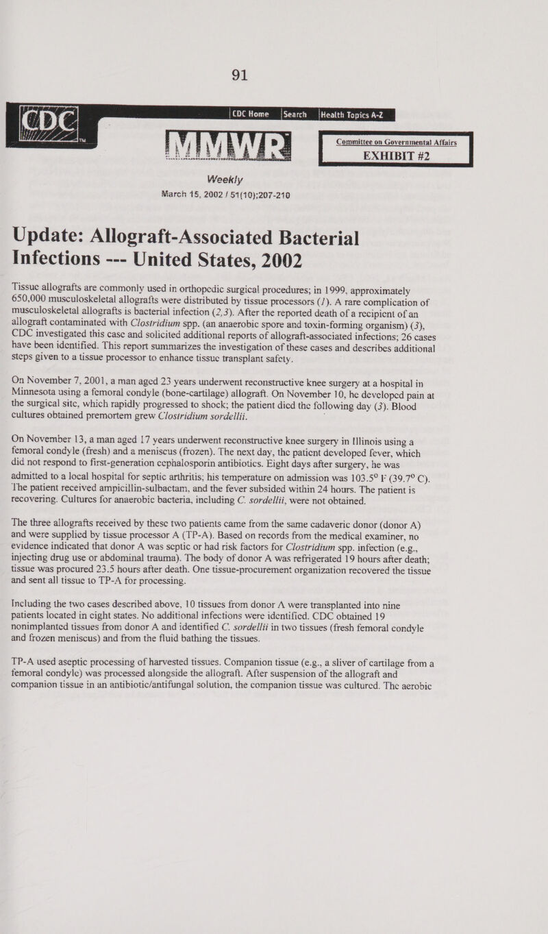  | CDC Home    Health Topics A-Z Committee on Governmenta) Affairs EXHIBIT #2   Update: Allograft-Associated Bacterial Infections --- United States, 2002 Tissue allografts are commonly used in orthopedic surgical procedures; in 1999, approximately 650,000 musculoskeletal allografts were distributed by tissue processors (/). A rare complication of musculoskeletal allografts is bacterial infection (2,3). After the reported death of a recipient of an allograft contaminated with Clostridium spp. (an anaerobic spore and toxin-forming organism) (3), CDC investigated this case and solicited additional reports of allograft-associated infections; 26 cases have been identified. This report summarizes the investigation of these cases and describes additional steps given to a tissue processor to enhance tissue transplant safety. On November 7, 2001, a man aged 23 years underwent reconstructive knee surgery at a hospital in Minnesota using a femoral condyle (bone-cartilage) allograft. On November 10, he developed pain at the surgical site, which rapidly progressed to shock; the patient dicd the following day (3). Blood cultures obtained premortem grew Clostridium sordellii. ; On November 13, a man aged 17 years underwent reconstructive knee surgery in Illinois using a femoral condyle (fresh) and a meniscus (frozen). The next day, the patient developed fever, which did not respond to first-generation cephalosporin antibiotics. Eight days after surgery, he was admitted to a local hospital for septic arthritis; his temperature on admission was 103.5° F (39.7° C). The patient received ampicillin-sulbactam, and the fever subsided within 24 hours. The patient is recovering. Cultures for anaerobic bacteria, including C. sordellii, were not obtained. The three allografts received by these two patients came from the same cadaveric donor (donor A) and were supplied by tissue processor A (TP-A). Based on records from the medical examiner, no evidence indicated that donor A was septic or had risk factors for Clostridium spp. infection (€@ injecting drug use or abdominal trauma). The body of donor A was refrigerated 19 hours after death; tissue was procured 23.5 hours after death. One tissue-procurement organization recovered the tissue and sent all tissue to TP-A for processing. Including the two cases described above, 10 tissues from donor A were transplanted into nine patients located in cight states. No additional infections were identified. CDC obtained 19 nonimplanted tissues from donor A and identified C. sordellii in two tissues (fresh femoral condyle and frozen meniscus) and from the fluid bathing the tissues. TP-A used aseptic processing of harvested tissues. Companion tissue (e.g., a sliver of cartilage from a femoral condyle) was processed alongside the allograft. After suspension of the allograft and companion tissue in an antibiotic/antifungal solution, the companion tissue was cultured. The aerobic