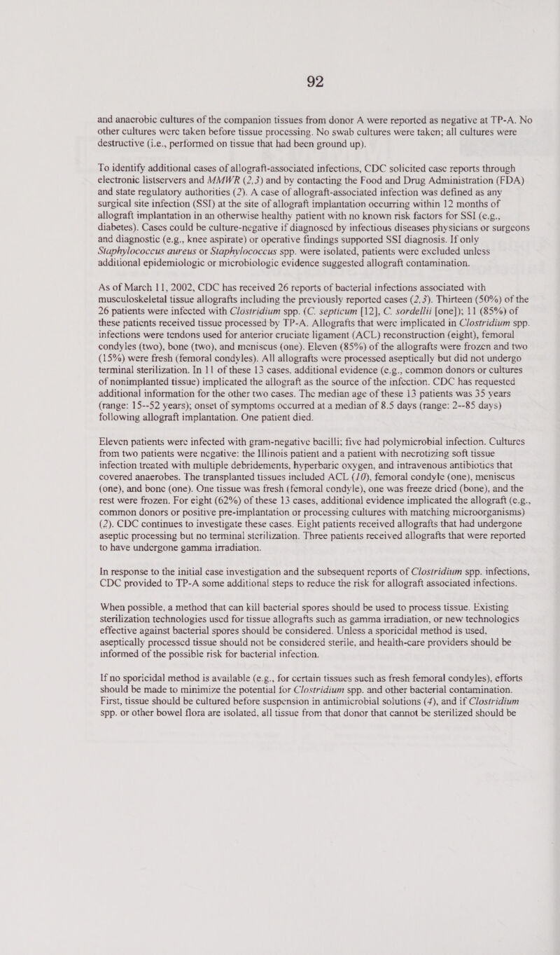 and anacrobic cultures of the companion tissues from donor A were reported as negative at TP-A. No other cultures were taken before tissue processing. No swab cultures were taken; all cultures were destructive (i.e., performed on tissue that had been ground up). To identify additional cases of allograft-associated infections, CDC solicited case reports through electronic listservers and MMWR (2,3) and by contacting the Food and Drug Administration (FDA) and state regulatory authorities (2). A case of allograft-associated infection was defined as any surgical site infection (SSI) at the site of allograft implantation occurring within 12 months of allograft implantation in an otherwise healthy patient with no known risk factors for SSI (e.g., diabetes). Cases could be culture-negative if diagnosed by infectious diseases physicians or surgeons and diagnostic (e.g., knee aspirate) or operative findings supported SSI diagnosis. If only Staphylococcus aureus or Staphylococcus spp. were isolated, patients were excluded unless additional epidemiologic or microbiologic evidence suggested allograft contamination. As of March 11, 2002, CDC has received 26 reports of bacterial infections associated with musculoskeletal tissue allografts including the previously reported cases (2, 3). Thirteen (50%) of the 26 patients were infected with Clostridium spp. (C. septicum [12], C. sordellii [one]); 11 (85%) of these patients received tissue processed by TP-A. Allografts that were implicated in Clostridium spp. infections were tendons used for anterior cruciate ligament (ACL) reconstruction (eight), femoral condyles (two), bone (two), and meniscus (one). Eleven (85%) of the allografts were frozen and two (15%) were fresh (femoral condyles). All allografts were processed aseptically but did not undergo terminal sterilization. In 11 of these 13 cases. additional evidence (e.g., common donors or cultures of nonimplanted tissue) implicated the allograft as the source of the infection. CDC has requested additional information for the other two cases. The median age of these 13 patients was 35 years (range: 15--52 years); onset of symptoms occurred at a median of 8.5 days (range: 2--85 days) following allograft implantation. One patient died. Eleven patients were infected with gram-negative bacilli; five had polymicrobial infection. Cultures from two patients were negative: the IIinois patient and a patient with necrotizing soft tissue infection treated with multiple debridements, hyperbaric oxygen, and intravenous antibiotics that covered anaerobes. The transplanted tissues included ACL (/0), femoral condyle (one), meniscus (one), and bone (one). One tissue was fresh (femoral condyle), one was freeze dried (bone), and the rest were frozen. For eight (62%) of these 13 cases, additional evidence implicated the allograft (e.g., common donors or positive pre-implantation or processing cultures with matching microorganisms) (2). CDC continues to investigate these cases. Eight patients received allografts that had undergone aseptic processing but no terminal sterilization. Three patients received allografts that were reported to have undergone gamma irradiation. In response to the initial case investigation and the subsequent reports of Clostridium spp. infections, CDC provided to TP-A some additional steps to reduce the risk for allograft associated infections. When possible, a method that can kill bacterial spores should be used to process tissue. Existing sterilization technologies uscd for tissue allografts such as gamma irradiation, or new technologics effective against bacterial spores should be considered. Unless a sporicidal method is used, aseptically processed tissue should not be considered sterile, and health-care providers should be informed of the possible risk for bacterial infection. If no sporicidal method is available (e.g., for certain tissues such as fresh femoral condyles), efforts should be made to minimize the potential for Clostridium spp. and other bacterial contamination. First, tissue should be cultured before suspension in antimicrobial solutions (4), and if Clostridium spp. or other bowel flora are isolated, all tissue from that donor that cannot be sterilized should be