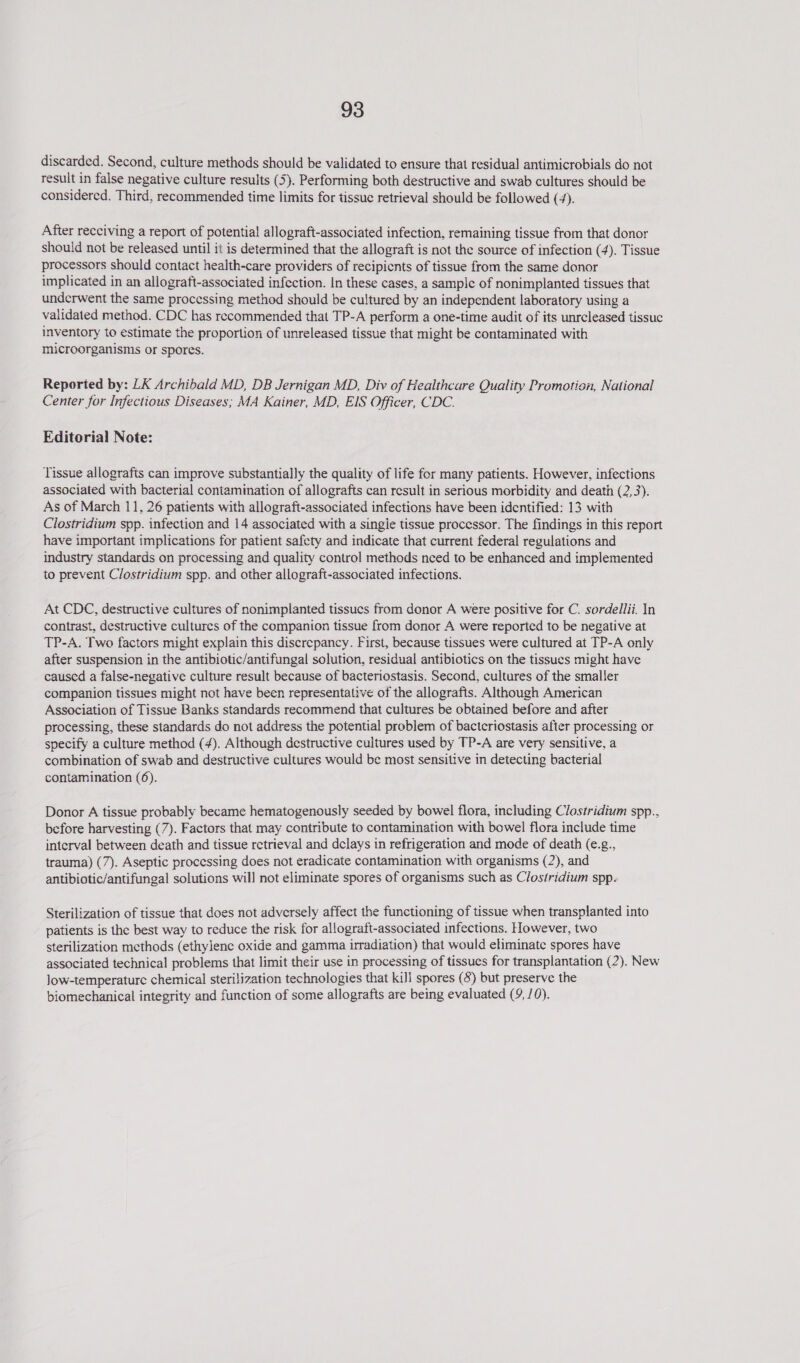 discarded. Second, culture methods should be validated to ensure that residual antimicrobials do not result in false negative culture results (5). Performing both destructive and swab cultures should be considered. Third, recommended time limits for tissue retrieval should be followed (4). After recciving a report of potential allograft-associated infection, remaining tissue from that donor should not be released until it is determined that the allograft is not the source of infection (4). Tissue processors should contact health-care providers of recipients of tissue from the same donor implicated in an allograft-associated infection. In these cases, a sample of nonimplanted tissues that underwent the same processing method should be cultured by an independent laboratory using a validated method. CDC has recommended that TP-A perform a one-time audit of its unreleased tissuc inventory to estimate the proportion of unreleased tissue that might be contaminated with microorganisms or spores. Reported by: LK Archibald MD, DB Jernigan MD, Div of Healthcare Quality Promotion, National Center for Infectious Diseases; MA Kainer, MD, EIS Officer, CDC. Editorial Note: Tissue allografts can improve substantially the quality of life for many patients. However, infections associated with bacterial contamination of allografts can result in serious morbidity and death (2,3). As of March 11, 26 patients with allograft-associated infections have been identified: 13 with Clostridium spp. infection and 14 associated with a single tissue processor. The findings in this report have important implications for patient safety and indicate that current federal regulations and industry standards on processing and quality control methods need to be enhanced and implemented to prevent Clostridium spp. and other allograft-associated infections. At CDC, destructive cultures of nonimplanted tissues from donor A were positive for C. sordellii. In contrast, destructive cultures of the companion tissue from donor A were reported to be negative at TP-A. Two factors might explain this discrepancy. First, because tissues were cultured at TP-A only after suspension in the antibiotic/antifungal solution, residual antibiotics on the tissues might have caused a false-negative culture result because of bacteriostasis. Second, cultures of the smaller companion tissues might not have been representative of the allografts. Although American Association of Tissue Banks standards recommend that cultures be obtained before and after processing, these standards do not address the potential problem of bacteriostasis after processing or specify a culture method (4). Although destructive cultures used by TP-A are very sensitive, a combination of swab and destructive cultures would be most sensitive in detecting bacterial contamination (6). Donor A tissue probably became hematogenously seeded by bowel flora, including Clostridium spp.. before harvesting (7). Factors that may contribute to contamination with bowel flora include time interval between death and tissue retrieval and delays in refrigeration and mode of death (e.g., trauma) (7). Aseptic processing does not eradicate contamination with organisms (2), and antibiotic/antifungal solutions will not eliminate spores of organisms such as Clostridium spp. Sterilization of tissue that does not adversely affect the functioning of tissue when transplanted into patients is the best way to reduce the risk for allograft-associated infections. However, two sterilization methods (ethylene oxide and gamma irradiation) that would eliminate spores have associated technical problems that limit their use in processing of tissues for transplantation (2). New Jow-temperature chemical sterilization technologies that kiJl spores (8) but preserve the biomechanical integrity and function of some allografts are being evaluated (9, /0).