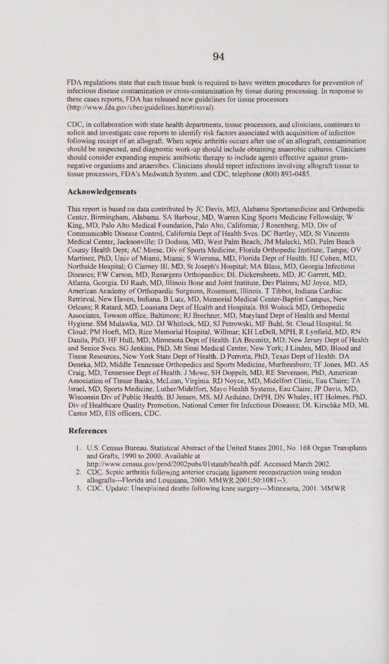 FDA regulations state that each tissue bank is required to have written procedures for prevention of infectious disease contamination or cross-contamination by tissue during processing. In response to these cases reports, FDA has released new guidelines for issue processors (http://www.f{da.gov/cber/guidelines.hum#tissval). CDC, in collaboration with state health departments, tissue processors, and clinicians, continues to solicit and investigate case reports to identify risk factors associated with acquisition of infection following receipt of an allograft. When septic arthritis occurs after use of an allograft, contamination should be suspected, and diagnostic work-up should include obtaining anaerobic cultures. Clinicians should consider expanding empiric antibiotic therapy to include agents effective against gram- negative organisms and anaerobes. Clinicians should report infections involving allograft tissue to tissue processors, FDA's Medwatch System. and CDC, telephone (800) 893-0485. Acknowledgements This report is based on data contributed by JC Davis, MD, Alabama Sportsmedicine and Orthopedic Center, Birmingham, Alabama. SA Barbour, MD, Warren King Sports Medicine Fellowship; W King, MD, Palo Alto Medical Foundation, Palo Alto, California; J Rosenberg, MD, Div of Communicable Disease Control, California Dept of Health Svcs. DC Bartley, MD, St Vincents Medical Center, Jacksonville; D Dodson, MD, West Palm Beach; JM Malecki, MD. Palm Beach County Health Dept; AC Morse, Div of Sports Medicine, Florida Orthopedic Institute, Tampa; OV Martinez, PhD, Univ of Miami, Miami; S Wiersma, MD, Florida Dept of Health. HJ Cohen, MD, Northside Hospital; G Cierney III, MD, St Joseph's Hospital; MA Blass, MD, Georgia Infectious Diseases; EW Carson, MD, Resurgens Orthopaedics; DL Dickensheets, MD, JC Garrett, MD, Atlanta. Georgia. DJ Raab, MD, Illinois Bone and Joint Institute, Des Plaines; MJ Joyce. MD, American Academy of Orthopaedic Surgeons, Rosemont, Illinois. T Tibbot, Indiana Cardiac Retrieval, New Haven, Indiana. B Lutz, MD, Memorial Medical Center-Baptist Campus, New Orleans; R Ratard, MD, Lousiana Dept of Health and Hospitals. BS Wolock MD, Orthopedic Associates, Towson office, Baltimore; RJ Brechner, MD, Maryland Dept of Health and Mental Hygiene. SM Mulawka, MD, DJ Whitlock, MD, SJ Petrowski, MF Buhl, St. Cloud Hospital, St. Cloud; PM Hoeft, MD, Rice Memorial Hospital, Willmar; KH LeDeil, MPH, R Lynfield, MD, RN Danila, PhD, HF Hull, MD, Minnesota Dept of Health. EA Bresnitz, MD, New Jersey Dept of Health and Senior Svcs. SG Jenkins. PhD, Mt Sinai Medical Center, New York; J Linden, MD, Blood and Tissue Resources, New York State Dept of Health. D Perrotta, PhD, Texas Dept of Health. DA Deneka, MD, Middle Tennessee Orthopedics and Sports Medicine, Murfreesboro; TF Jones, MD, AS Craig, MD, Tennessee Dept of Health. J Mowe, SH Doppelt, MD, RE Stevenson, PhD, American Association of Tissue Banks, McLean, Virginia. RD Noyce, MD, Midelfort Clinic, Eau Claire: TA Israel, MD, Sports Medicine, Luther/Midelfort, Mayo Health Systems, Eau Claire; JP Davis, MD, Wisconsin Div of Public Health. BJ Jensen, MS, MJ Arduino, DrPH, DN Whaley, HT Holmes, PhD. Div of Healthcare Quality Promotion, National Center for Infectious Diseases; DL Kirschke MD, ML Castor MD, EIS officers, CDC. References 1. U.S. Census Bureau. Statistical Abstract of the United States 2001, No. 168 Organ Transplants and Grafts, 1990 to 2000. Available at http://www.census.gov/prod/2002pubs/01 statab/health.pdf. Accessed March 2002. 2. CDC. Septic arthritis following anterior cruciate ligament reconstruction using tendon allografis---Florida and Louisiana, 2000. MMWR 2001:50:1081--3. 3. CDC. Update: Unexplained deaths following knee surgery---Minnesota, 2001. MMWR