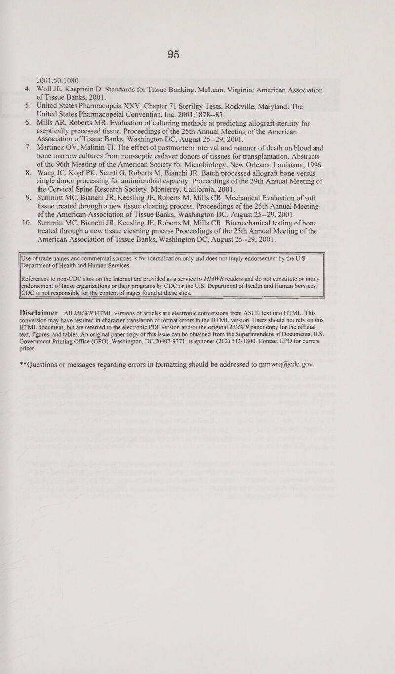 2001:50:1080. 4. Woll JE, Kasprisin D. Standards for Tissue Banking. McLean, Virginia: American Association of Tissue Banks, 2001. United States Pharmacopeia XXV. Chapter 71 Sterility Tests. Rockville, Maryland: The United States Pharmacopeial Convention, Inc. 2001:1878--83. 6. Mills AR, Roberts MR. Evaluation of culturing methods at predicting allograft sterility for aseptically processed tissue. Proceedings of the 25th Annual Meeting of the American Association of Tissue Banks, Washington DC, August 25--29, 2001. 7. Martinez OV, Malinin TI. The effect of postmortem interval and manner of death on blood and bone marrow cultures from non-septic cadaver donors of tissues for transplantation. Abstracts of the 96th Meeting of the American Socicty for Microbiology, New Orleans, Louisiana, 1996. 8. Wang JC, Kopf PK, Scurti G, Roberts M, Bianchi JR. Batch processed allograft bone versus single donor processing for antimicrobial capacity. Proceedings of the 29th Annual Meeting of the Cervical Spine Research Society. Monterey, California, 2001. 9. Summitt MC, Bianchi JR, Keesling JE, Roberts M, Mills CR. Mechanical Evaluation of soft tissue treated through a new tissue cleaning process. Proceedings of the 25th Annual Mecting of the American Association of Tissue Banks, Washington DC, August 25--29, 2001. 10. Summitt MC, Bianchi JR, Keesling JE, Roberts M, Mills CR. Biomechanical testing of bone treated through a new tissue cleaning process Proceedings of the 25th Annual Meeting of the American Association of Tissue Banks, Washington DC, August 25--29, 2001. Mn Use of trade names and commercial sources is for identification only and does not imply endorsement by the U.S. Department of Health and Human Services.  Disclaimer All MMWR HTML versions of articles are electronic conversions from ASCII text into HTML. This conversion may have resulted in character translation or format errors in the HTML version. Users should not rely on this HTML document, but are referred to the electronic PDF version and/or the original MWR paper copy for the official text, figures, and tables. An original paper copy of this issue can be obtained from the Superintendent of Documents, U.S. Government Printing Office (GPO), Washington, DC 20402-9371; telephone: (202) 512-1800. Contact GPO for current prices. **Questions or messages regarding errors in formatting should be addressed to mmwrq@cdc.gov.
