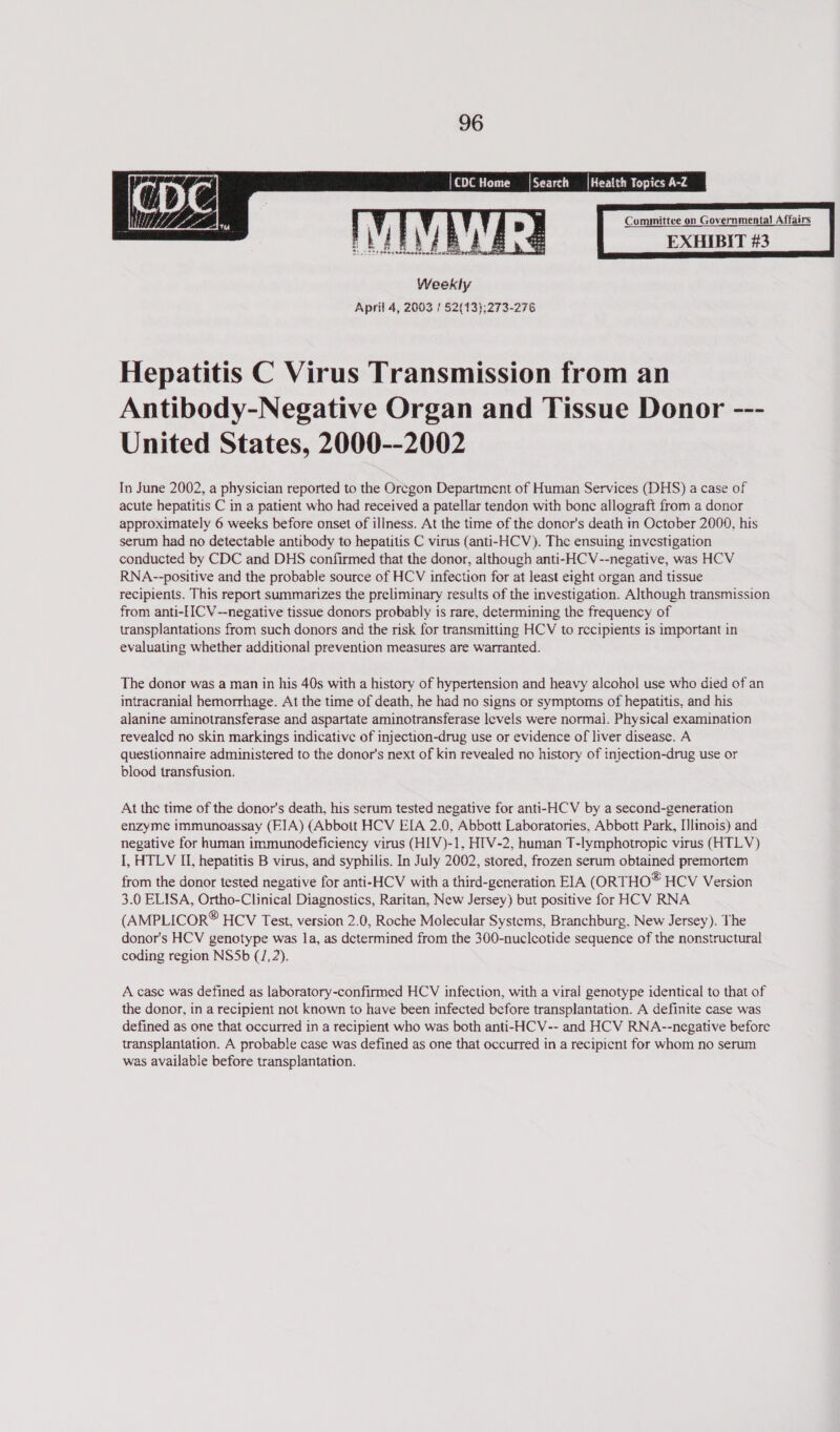   |Health Topics A-Z  Search Committee on Governmental Affairs  Hepatitis C Virus Transmission from an Antibody-Negative Organ and Tissue Donor --- United States, 2000--2002 Tn June 2002, a physician reported to the Oregon Department of Human Services (DHS) a case of acute hepatitis C in a patient who had received a patellar tendon with bone allograft from a donor approximately 6 weeks before onset of illness. At the time of the donor's death in October 2000, his serum had no detectable antibody to hepatitis C virus (anti-HCV). The ensuing investigation conducted by CDC and DHS confirmed that the donor, although anti- HCV--negative, was HCV RNA--positive and the probable source of HCV infection for at least eight organ and tissue recipients. This report summarizes the preliminary results of the investigation. Although transmission from anti-[ICV--negative tissue donors probably is rare, determining the frequency of transplantations from such donors and the risk for transmitting HCV to recipients is important in evaluating whether additional prevention measures are warranted. The donor was a man in his 40s with a history of hypertension and heavy alcohol use who died of an intracranial hemorrhage. At the time of death, he had no signs or symptoms of hepatitis, and his alanine aminotransferase and aspartate aminotransferase levels were normal. Physical examination revealed no skin markings indicative of injection-drug use or evidence of liver disease. A questionnaire administered to the donor's next of kin revealed no history of injection-drug use or blood transfusion. At the time of the donor's death, his serum tested negative for anti-HCV by a second-generation enzyme immunoassay (EIA) (Abbott HCV EIA 2.0, Abbott Laboratories, Abbott Park, [linois) and negative for human immunodeficiency virus (HIV)-1, HIV-2, human T-lymphotropic virus (HTLV) I, HTLV IL, hepatitis B virus, and syphilis. In July 2002, stored, frozen serum obtained premortem from the donor tested negative for anti-HCV with a third-generation EIA (ORTHO® HCV Version 3.0 ELISA, Ortho-Clinical Diagnostics, Raritan, New Jersey) but positive for HCV RNA (AMPLICOR® HCV Test, version 2.0, Roche Molecular Systems, Branchburg, New Jersey). The donor's HCV genotype was la, as determined from the 300-nuclcotide sequence of the nonstructural coding region NSSb (/, 2). A case was defined as laboratory-confirmed HCV infection, with a viral genotype identical to that of the donor, in a recipient not known to have been infected before transplantation. A definite case was defined as one that occurred in a recipient who was both anti-HCV-- and HCV RNA--negative before transplantation. A probable case was defined as one that occurred in a recipient for whom no serum was available before transplantation.