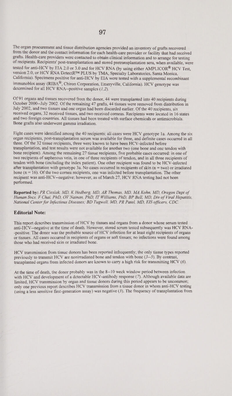 The organ procurement and tissue distribution agencies provided an inventory of grafts recovered from the donor and the contact information for each health-care provider or facility that had reccived grafts. Health-care providers were contacted to obtain clinical information and to arrange for testing of recipients. Recipients’ post-transplantation and stored pretransplantation sera, when available, were tested for anti-HCV by EIA 2.0 or 3.0 and for HCV RNA (by using either AMPLICOR® HCV Test, version 2.0, or HCV RNA DetectR™ PLUS by TMA, Specialty Laboratories, Santa Monica, California). Specimens positive for anti-HCV by EIA were tested with a supplemental recombinant immunoblot assay (RIBA®, Chiron Corporation, Emeryville, California). HCV genotype was detcrmined for all HCV RNA--positive samples (/, 2). Of 91 organs and tissues recovered from the donor, 44 were transplanted into 40 recipients during October 2000--July 2002. Of the remaining 47 grafts, 44 tissues were removed from distribution in July 2002, and two tissues and one organ had been discarded earlier. Of the 40 recipients, six received organs, 32 received tissues, and two received corneas. Recipients were located in 16 states and two foreign countries. All tissues had becn treated with surface chemicals or antimicrobials. Bone grafts also underwent gamma irradiation. Fight cases were identified among the 40 recipients; all cases were HCV genotype la. Among the six organ recipients, post-transplantation serum was available for three, and definite cases occurred in all three. Of the 32 tissue recipients, three were known to have been HCV-infected before transplantation, and test results were not available for another two (one bone and one tendon with bone recipient). Among the remaining 27 tissue recipients, five probable cases occurred: in one of two recipients of saphenous vein, in one of three recipients of tendon, and in all three recipients of tendon with bone (including the index patient). One other recipient was found to be HCV-infected after transplantation with genotype 3a. No cases occurred in recipients of skin (n = two) or irradiated bone (n = 16). Of the two cornea recipients, one was infected before transplantation. The other recipient was anti- HCV--negative; however, as of March 27, HCV RNA testing had not been performed. Reported by: PR Ciesiak, MD, K Hedberg, MD, AR Thomas, MD, MA Kohn, MD, Oregon Dept of Human Sves. F Chai, PhD, OV Nainan, PhD, IT Williams, PhD, BP Bell, MD, Div of Viral Hepatitis, National Center for Infectious Diseases; BD Tugwell, MD, PR Patel, MD, EIS officers, CDC. Editorial Note: This report describes transmission of HCV by tissues and organs from a donor whose serum tested anti-IICV--negative at the time of death. However, stored scrum tesied subsequently was HCV RNA- -positive. The donor was the probable source of HCV infection for at least eight recipients of organs or tissues. All cases occurred in recipients of organs or soft tissues; no infections were found among those who had received skin or irradiated bone. HCV transmission from tissue donors has been reported infrequently; the only tissue types reported previously to transmit HCV are nonirradiated bone and tendon with bone (3--5). By contrast, transplanted organs from infected donors are known to carry a high risk for transmitting HCV (6). At the time of death, the donor probably was in the 8--10 weck window period between infection with HCV and development of a detectable HCV-antibody response (7). Although available data are limited, HCV transmission by organ and tissue donors during this period appears to be uncommon; only one previous report describes HCV transmission from a tissue donor in whom anti-HCV testing (using a less sensitive first-generation assay) was negative (3). The frequency of transplantation from