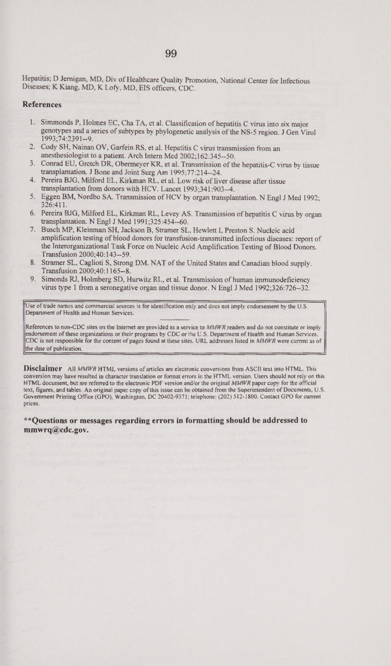 Hepatitis; D Jernigan, MD, Div of Healthcare Quality Promotion, National Center for Infectious Diseases; K Kiang. MD, K Lofy, MD, EIS officers, CDC. References 1. Simmonds P, Holmes EC, Cha TA, ct al. Classification of hepatitis C virus into six major genotypes and a series of subtypes by phylogenetic analysis of the NS-5 region. J Gen Virol 1993;74:2391--9. Cody SH, Nainan OV, Garfein RS, et al. Hepatitis C virus transmission from an anesthesiologist to a patient. Arch Intern Med 2002;162:345--50. 3. Conrad EU, Gretch DR, Obermeyer KR, et al. Transmission of the hepatitis-C virus by tissue transplantation. J Bone and Joint Surg Am 1995:77:214--24. 4. Pereira BJG, Milford EL, Kirkman RL, et al. Low risk of liver disease after tissue transplantation from donors with HCV. Lancet 1993;341:903--4. 5. Eggen BM, Nordbo SA. Transmission of HCV by organ transplantation. N Engl J Med 1992; 326:411. 6. Pereira BJG, Milford EL, Kirkman RL, Levey AS. Transmission of hepatitis C virus by organ transplantation. N Engl J Med 1991;325:454--60. 7. Busch MP, Kleinman SH, Jackson B. Stramer SL, Hewlett [, Preston S. Nucleic acid amplification testing of blood donors for transfusion-iransmitted infectious diseases: report of the Interorganizational Task Force on Nucleic Acid Amplification Testing of Blood Donors. Transfusion 2000:;40:143--59. 8. Stramer SL, Caglioti S, Swong DM. NAT of the United States and Canadian blood supply. Transfusion 2000;40:1165--8. 9. Simonds RJ, Holmberg SD, Hurwitz RL, et al. Transmission of haman immunodeficiency virus type 1 from a seronegative organ and tissue donor. N Engl J Med 1992;326:726--32. ND Use of trade names and commercial sources is for identification only and docs not imply endorsement by the U.S. Department of Health and Human Services.  Disclaimer All MMWR HTML versions of articles are electronic conversions from ASCII text into HTML. This conversion may have resulted in character translation or format errors in the HTML version. Users should not rely on this HTML document, but are referred to the electronic PDF version and/or the original M//WR paper copy for the official text, figures, and tables. An original paper copy of this issue can be obtained from the Superintendent of Documents, U.S. Government Printing Office (GPO), Washington, DC 20402-9371; telephone: (202) 512-1800. Contact GPO for current prices. **Questions or messages regarding errors in formatting should be addressed to mmwrq@cdc.gov.
