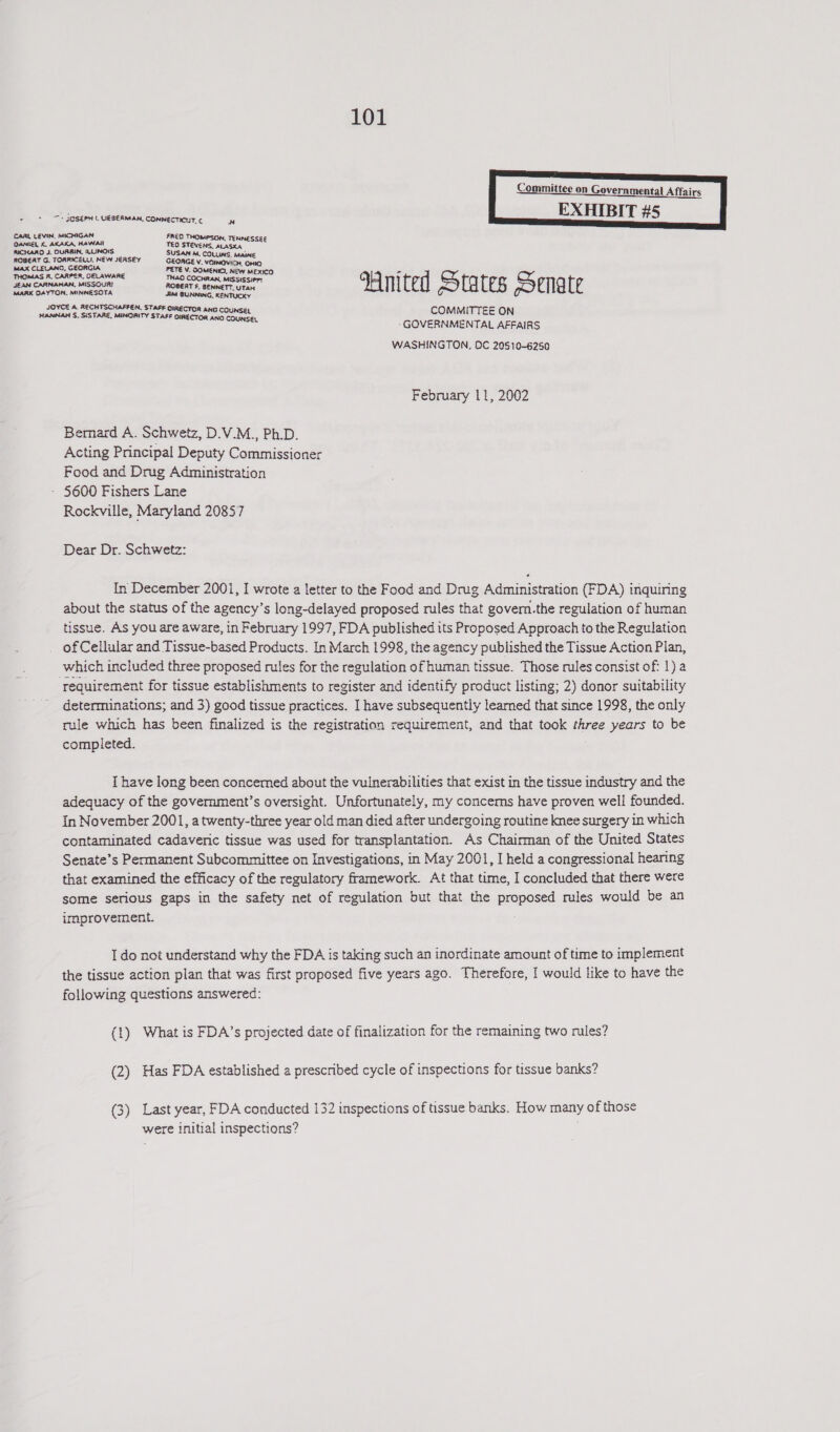  + &gt; JOSEPH UESERMAN. CONNECTICUT. ¢ N ae we CARL LEVIN, MICHIGAN FRED THOMPSON, TENNESSEE OANIEL K. AKAKA, HAWAII TEO STEVENS, aLasKxa RICHARD J. QURBIN, LUNOIS SUSAN M. COLLINS. MAINE ROBEAT G. TORRICELL. NEW JERSEY GEOAGE V. VOINOWICH, OHIO MAX CLELANG, GEORGIA PETE V. QOMENIC), NEW MEXICO - THOMAS R. CARPER, DELAWARE THAO COCHRAN, MISSISSIPPI JEAN CARNAHAN, MISSOURI ROBERT £. BENNETT, UTAH He 4 CEB Cid {e MARK DAYTON. MINNESOTA Jitt BUNNING, KENTUCKY JOYCE A. RECHTSCHAFFEN. STAFF OIRECTOR ANG COUNSEL COMMITTEE ON ee eg ee: GOVERNMENTAL AFFAIRS WASHINGTON, OC 20510-6250 February 11, 2002 Berard A. Schwetz, D.V.M., Ph.D. Acting Principal Deputy Commissioner Food and Drug Administration - 5600 Fishers Lane Rockville, Maryland 20857 Dear Dr. Schwetz: In December 2001, I wrote a letter to the Food and Drug Administration (FDA) inquiring about the status of the agency’s long-delayed proposed rules that govern.the regulation of human tissue. As you are aware, in February 1997, FDA published its Proposed Approach to the Regulation _ of Cellular and Tissue-based Products. In March 1998, the agency published the Tissue Action Plan, which included three proposed rules for the regulation of human tissue. Those rules consist of: 1} a requirement for tissue establishments to register and identify product listing; 2) donor suitability determinations; and 3) good tissue practices. I have subsequently learned that since 1998, the only rule which has been finalized is the registration requirement, and that took three years to be completed. I have long been concemed about the vulnerabilities that exist in the tissue industry and the adequacy of the government’s oversight. Unfortunately, my concems have proven well founded. in November 2001, a twenty-three year old man died after undergoing routine knee surgery in which contaminated cadaveric tissue was used for transplantation. As Chairman of the United States Senate’s Permanent Subcommittee on Investigations, in May 2001, I held a congressional hearing that examined the efficacy of the regulatory framework. At that time, I concluded that there were some serious gaps in the safety net of regulation but that the proposed rules would be an improvement. I do not understand why the FDA is taking such an inordinate amount of time to implement the tissue action plan that was first proposed five years ago. Therefore, I would like to have the following questions answered: (1) What is FDA’s projected date of finalization for the remaining two rules? (2) Has FDA established a prescribed cycle of inspections for tissue banks? (3) Last year, FDA conducted 132 inspections of tissue banks. How many of those were initial inspections?