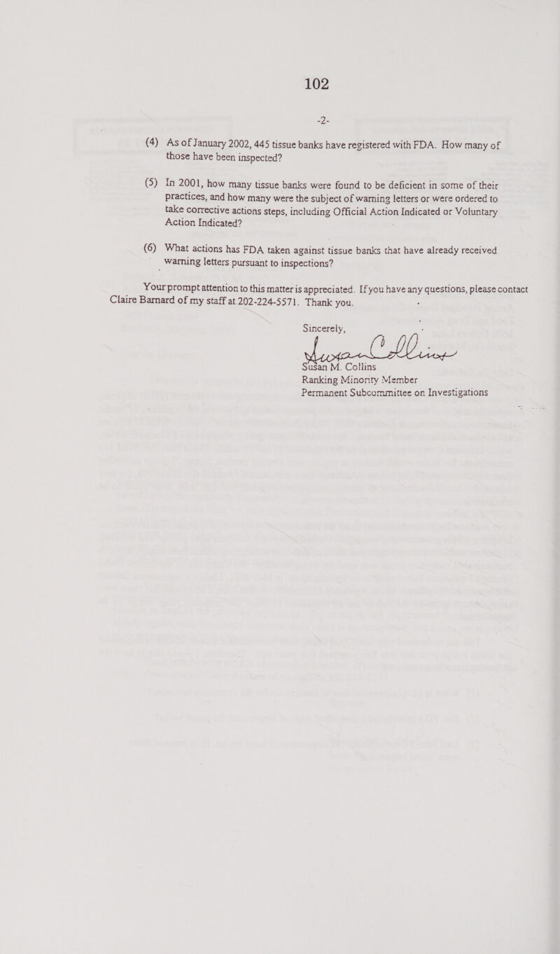 cope (4) As of January 2002, 445 tissue banks have registered with FDA. How many of those have been inspected? (5) In 2001, how many tissue banks were found to be deficient in some of their practices, and how many were the subject of warning letters or were ordered to take corrective actions steps, including Official Action Indicated or Voluntary Action Indicated? (6) What actions has FDA taken against tissue banks that have already received ' Warmnng letters pursuant to Inspections? Your prompt attention to this matter is appreciated. If you have any questions, please contact Claire Barnard of my staff at 202-224-5571. Thank you. . Sincerely, Susan M. Collins Ranking Minonty Member Permanent Subcommittee on Investigations
