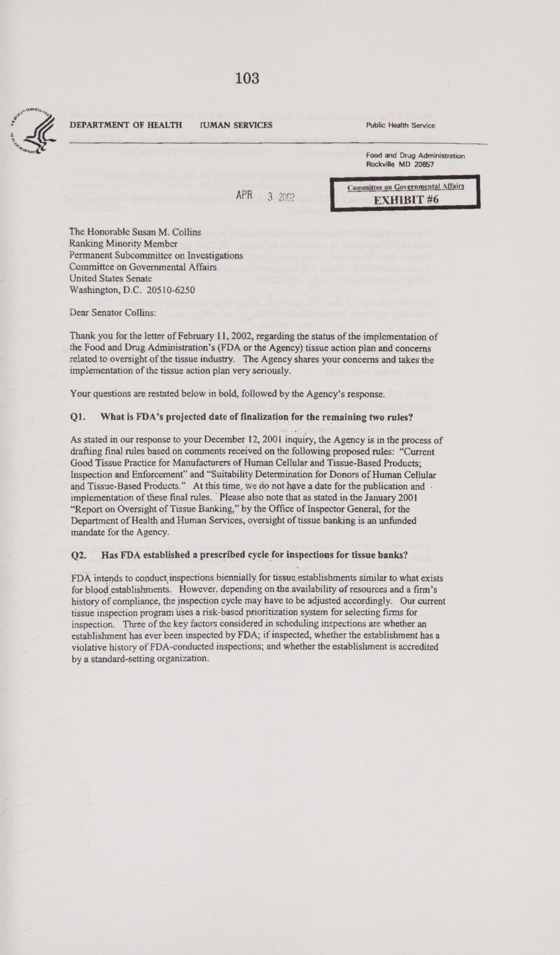po Ses es Ae = SE DEPARTMENT OF HEALTH {UMAN SERVICES Public Heatth Service  me 2¥420) Food and Drug Administration Rockville MD 20857 Committee on Governmental Affairs APR 3 26m  The Honorable Susan M. Coilins Ranking Minority Member Permanent Subcommittee on Investigations Committce on Governmental Affairs United Siates Senate Washington, D.C. 20510-6250 Dear Senator Collins: Thank you for the letter of February 11, 2002, regarding the status of the implementation of the Food and Drug Administration’s (FDA or the Agency) tissue action plan and concerns related to oversight of the tissue industry. The Agency shares your concerns and takes the implementation of the tissue action plan very seriously. Your questions are restated below in bold, followed by the Agency’s response. Q1. What is FDA’s projected date of finalization for the remaining two rules? As stated in our response to your December 12, 2001 inquiry, the Agency is in the process of drafting final rules based on comments received on the following proposed rules: “Current Good Tissue Practice for Manufacturers of Human Cellular and Tissue-Based Products; Inspection and Enforcement” and “Suitability Determination for Donors of Human Cellular and Tissue-Based Products.” At this time, we do not have a date for the publication and - implementation of these final rules. ‘Please also note that as stated in the January 2001 “Report on Oversight of Tissue Banking,” by the Office of Inspector General, for the Department of Health and Human Services, oversight of tissue banking is an unfunded mandate for the Agency. Q2. Has FDA established a prescribed cycle for idnapsedens for tissue banks? FDA intends to conduct inspections biennially. for tissue, establishments similar to what exists for blood. establishments. However. depending on the.availability of resources and a firm’s history of compliance, the inspection cycle may have to be adjusted accordingly. Our current tissue inspection program uses a risk-based prioritization system for selecting fizms for inspection. Three of the key f factors considered in scheduling inspections are whether an establishment has ever ‘been | inspected by FDA; if inspected, whether the establishment has a violative history of FDA-conducted inspections; and whether the establishment is accredited by a standard-setting organization.