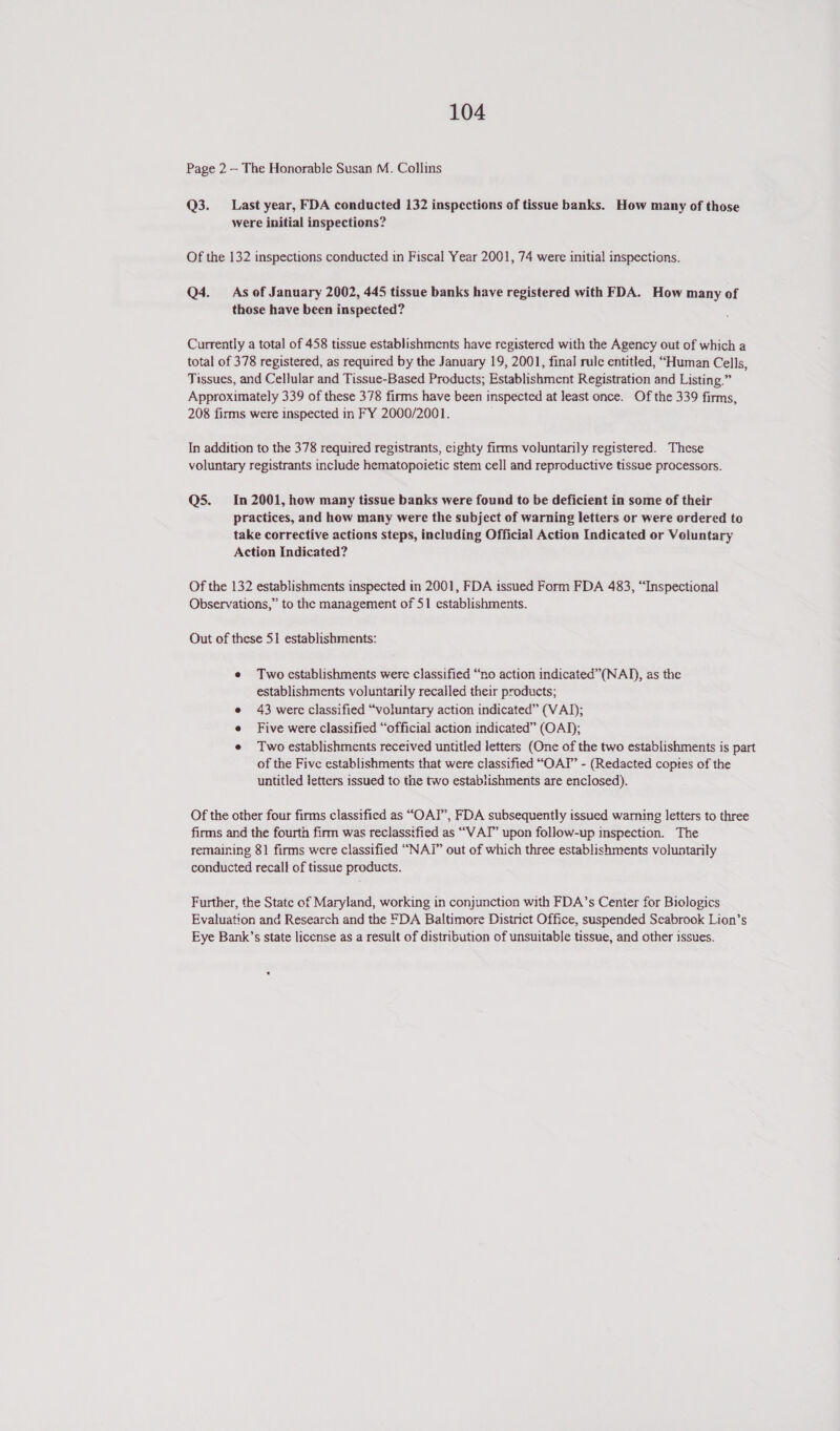 Page 2 — The Honorable Susan M. Collins Q3. Last year, FDA conducted 132 inspections of tissue banks. How many of those were initial inspections? Of the 132 inspections conducted in Fiscal Year 2001, 74 were initial inspections. Q4. As of January 2002, 445 tissue banks have registered with FDA. How many of those have been inspected? Currently a total of 458 tissue establishments have registered with the Agency out of which a total of 378 registered, as required by the January 19, 2001, final rule entitled, “Human Cells, Tissues, and Cellular and Tissue-Based Products; Establishment Registration and Listing.” Approximately 339 of these 378 firms have been inspected at least once. Of the 339 firms, 208 firms were inspected in FY 2000/2001. In addition to the 378 required registrants, cighty firms voluntarily registered. These voluntary registrants include hematopoietic stem cell and reproductive tissue processors. Q5. In 2001, how many tissue banks were found to be deficient in some of their practices, and how many were the subject of warning letters or were ordered to take corrective actions steps, including Official Action Indicated or Voluntary Action Indicated? Of the 132 establishments inspected in 2001, FDA issued Form FDA 483, “Inspectional Observations,” to the management of 51 establishments. Out of these 51 establishments: e Two establishments were classified “no action indicated”(NAD), as the establishments voluntarily recalled their products; e 43 were classified “voluntary action indicated” (VAJ); Five were classified “official action indicated” (OAD); e Two establishments received untitled letters (One of the two establishments is part of the Five establishments that were classified “OAY’ - (Redacted coptes of the untitled letters issued to the two establishments are enclosed). Of the other four firms classified as “OAT”, FDA subsequently issued warning letters to three firms and the fourth firm was reclassified as “VAT” upon follow-up inspection. The remaining 81 firms were classified “NAI” out of which three establishments voluntarily conducted recall of tissue products. Further, the State of Maryland, working in conjunction with FDA’s Center for Biologics Evaluation and Research and the FDA Baltimore District Office, suspended Seabrook Lion’s Eye Bank’s state license as a result of distribution of unsuitable tissue, and other issues.
