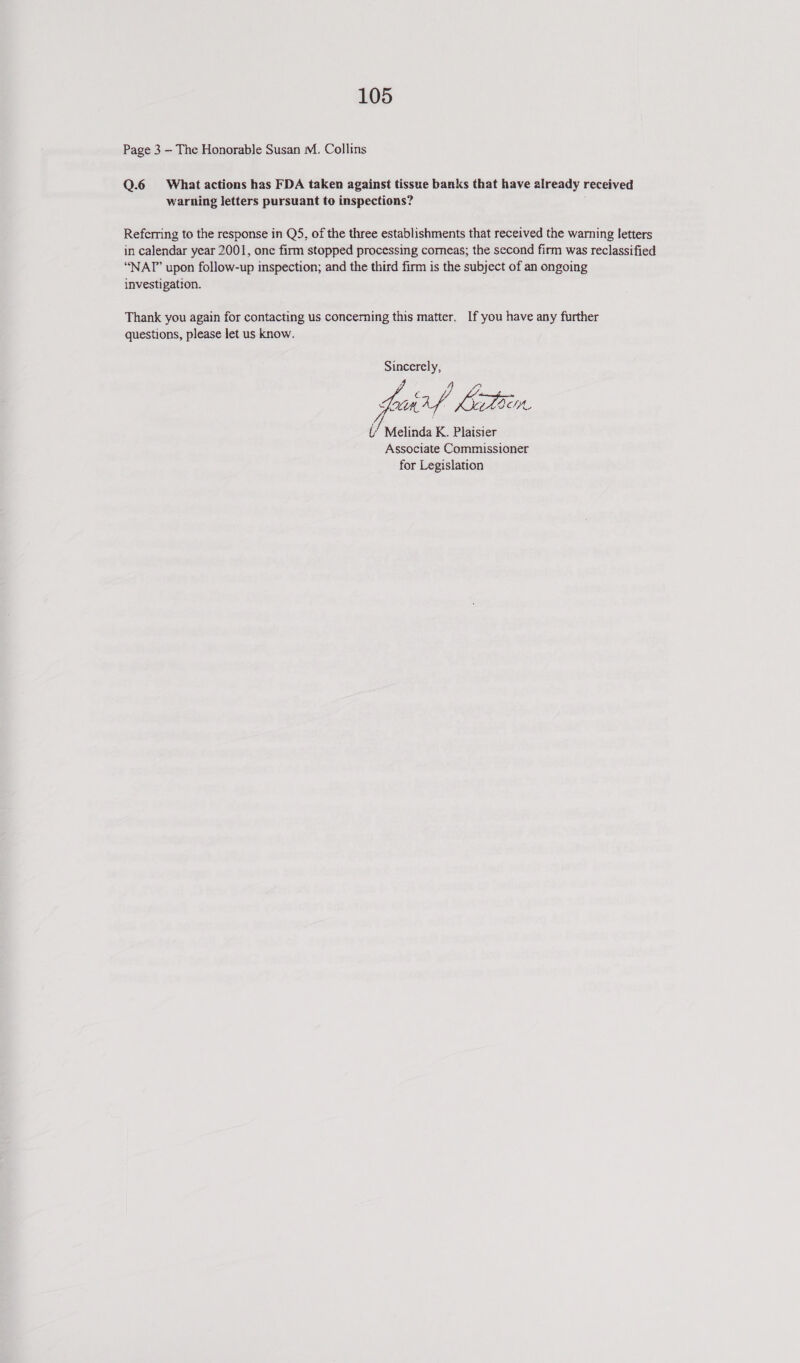 Page 3 — The Honorable Susan M. Collins Q.6 What actions has FDA taken against tissue banks that have already received warning letters pursuant to inspections? Referring to the response in Q5, of the three establishments that received the warning letters in calendar year 2001, one firm stopped processing comeas; the second firm was reclassified “NAT” upon follow-up inspection; and the third firm is the subject of an ongoing investigation. Thank you again for contacting us concerning this matter. If you have any further questions, please let us know. Sincerely, g 4 4? Hoh Kk LOS i’ Melinda K. Plaisier Associate Commissioner for Legislation 