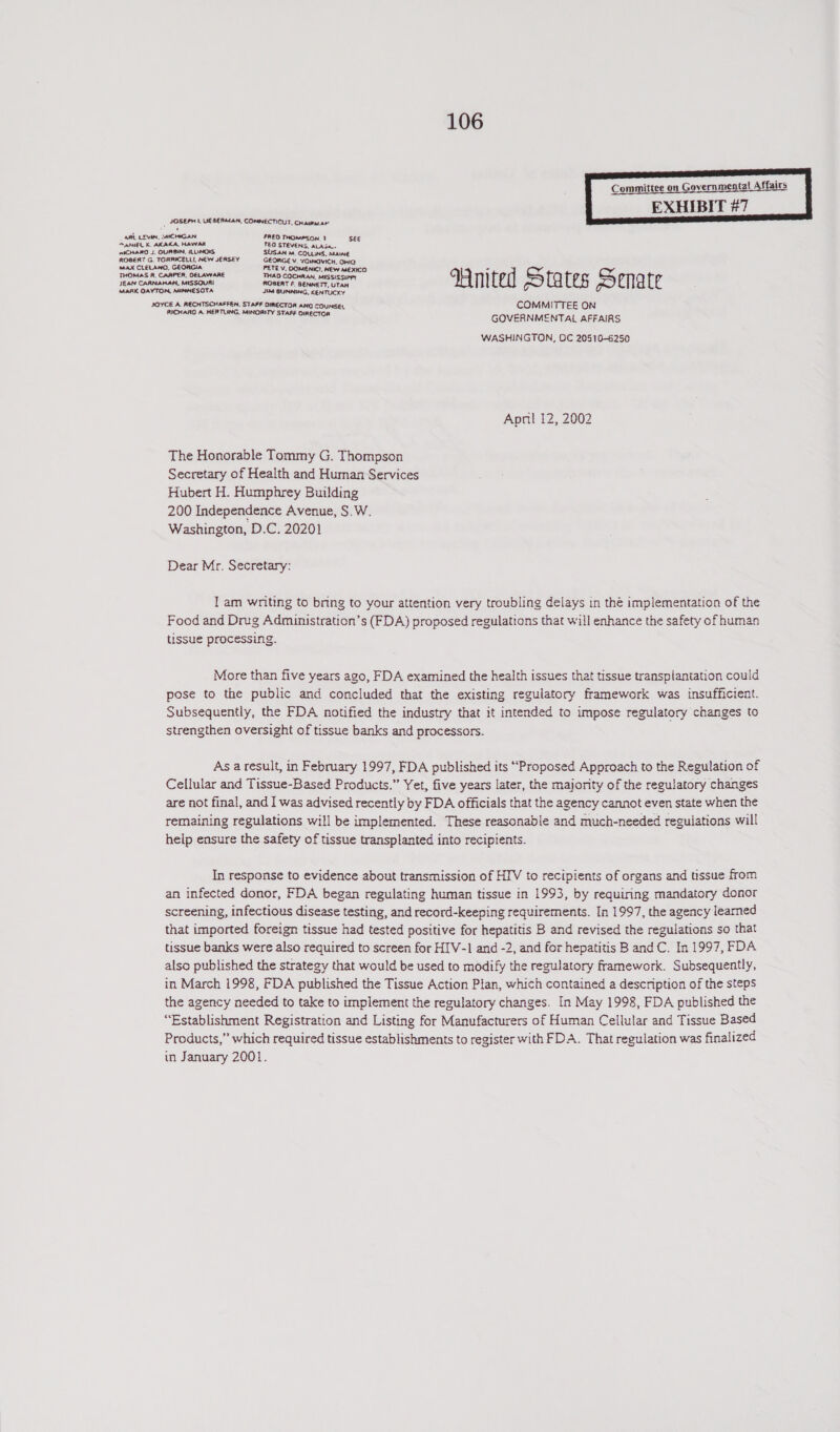  | JOSEPH 1 LIESERMAN, CONNECTICUT, CHaumnar’ ‘ ARE LEVIN, MICHIGAN FREO THOMPSON 1 SEE AANIEL K. AKAKA, HAWAIT TEO STEVENS, ALASA. miCHARD J. OURBIN, ILLINOIS SUSAN M. COLLINS, MAINE ROBERT G. TORRICELLI, NEW JERSEY GEORGE V. YOINOVICH. OHIO MaX CLELANO, GEORGIA PETE V. OOMENIC!, NEW MEXICO - THOMAS R, CAAPER, DELAWARE THAD COCHRAN, MISSISSiPPY en JEAN CARNAMAN. MISSOURI ROGERT F. BENNETT, UTAH nN as) qd gf MARK OAYTON. MINNESOTA Jikd BUNNING, KENTUCKY JOYCE A RECHTSCHAFFEN, STAFF DIRECTOR ANG COUNSEL COMMITTEE ON RICHARO A HERTLING, MINORITY STAFF OIRECTCA GOVERNMENTAL AFFAIRS WASHINGTON, OC 20510-6250 April 12, 2002 The Honorable Tommy G. Thompson Secretary of Health and Human Services Hubert H. Humphrey Building 200 Independence Avenue, S.W. Washington, D.C. 20201 Dear Mr. Secretary: I am writing to bring to your attention very troubling delays in the implementation of the Food and Drug Admumnistration’s (FDA) proposed regulations that will enhance the safety of human tissue processing. More than five years ago, FDA examined the health issues that tissue transplantation could pose to the public and concluded that the existing regulatory framework was insufficient. Subsequently, the FDA notified the industry that it intended to impose regulatory changes to strengthen oversight of tissue banks and processors. As a result, in February 1997, FDA published its “Proposed Approach to the Regulation of Cellular and Tissue-Based Products.” Yet, five years later, the majority of the regulatory changes are not final, and I was advised recently by FDA officials that the agency cannot even state when the remaining regulations will be implemented. These reasonable and much-needed reguiations will help ensure the safety of tissue transplanted into recipients. In response to evidence about transmission of HIV to recipients of organs and tissue from an infected donor, FDA began regulating human tissue in 1993, by requiring mandatory donor screening, infectious disease testing, and record-keeping requirements. In 1997, the agency learned that imported foreign tissue had tested positive for hepatitis B and revised the regulations so that tissue banks were also required to screen for HIV-1 and -2, and for hepatitis B and C. In 1997, FDA also published the strategy that would be used to modify the regulatory framework. Subsequently, in March 1998, FDA published the Tissue Action Pian, which contained a description of the steps the agency needed to take to implement the regulatory changes. In May 1998, FDA published the “Establishment Registration and Listing for Manufacturers of Human Cellular and Tissue Based Products,” which required tissue establishments to register with FDA. That regulation was finalized in January 2001.
