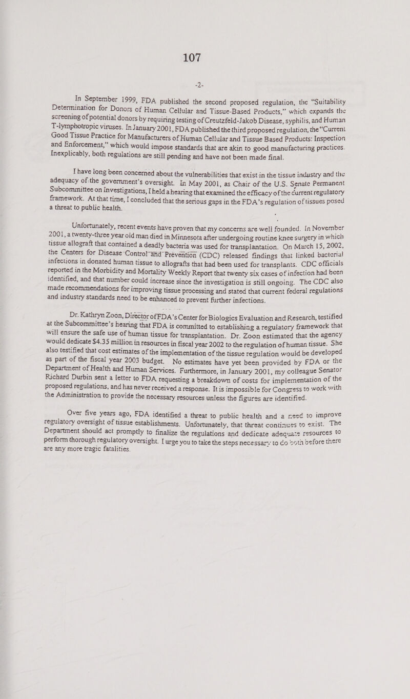 Be In September 1999, FDA published the second proposed regulation, the “Suitabiltty Determination for Donors of Human Celular and Tissue-Based Products,” which expands the screening of potential donors by requiring testing of Creutzfeld-Jakob Disease, syphilis, and Human T-lymphotropic viruses. InJ anuary 2001, FDA published the third proposed regulation, the “Current Good Tissue Practice for Manufacturers of Human Cellular and Tissue Based Products: Inspection and Enforcement,” which would impose standards that are akin to good manufacturing practices. Inexplicably, both regulations are stil] pending and have not been made final. Thave long been concemed about the vulnerabilities that exist in the tissue industry and the adequacy of:the government’s Oversight. In May 2001, as Chair of the U.S. Senate Permanent Subcommittee on Investigations, [held a hearing that examined the efficacy of the current regulatory framework. At that time, I concluded that the serious gaps in the FDA’s regulation of tissues posed a threat to public health. Unfortunately, recent events have proven that my concerns are well founded. In November 2001, a twenty-three year old man died in Minnesota after undergoing routine knee surgery in which tissue allograft that contained a deadly bacteria was used for transplantation. On March 15, 2002, the Centers for Disease Control-and Prévention (CDC) released findings that linked bacterial infecuons in donated human tissue to allografts that had been used for transplants. CDC officials reported in the Morbidity and Mortality Weekly Report that twenty six cases of infection had been identified, and that number could increase since the investigation is still ongoing. The CDC also made recommendations for improving tissue processing and stated that current federal regulations and industry standards need to be enhanced to prevent further infections. Dr. Kathryn Zoon, Director of FDA’s Center for Biologics Evaluation and Research, testified at the Subcommittee’s hearing that FDA is committed to establishing a regulatory framework that will ensure the safe use of human tissue for transplantation. Dr. Zoon estimated that the agency would dedicate $4.35 million in resources in fiscal year 2002 to the regulation of human tissue. She also testified that cost estimates of the implementation of the tissue regulation would be developed as part of the fiscal year 2003 budget. No estimates have yet been provided by FDA or the Department of Health and Human Services. F urthermore, in January 2001, my colleague Senator Richard Durbin sent a letter to FDA requesting a breakdown of costs for implementation of the proposed regulations, and has never received a response. It is impossible for Congress to work with the Administration to provide the necessary resources unless the figures are identified. Over five years ago, FDA identified a threat to public health and a need to improve regulatory oversight of tissue establishments. Unfortunately, that threat continuss to exist. The Department should act promptly to finalize the regulations and dedicate adequaze resources 60 perform thorough regulatory oversight. urge you to take the steps necessary to Co 7014 oefore there are any more tragic fatalities.