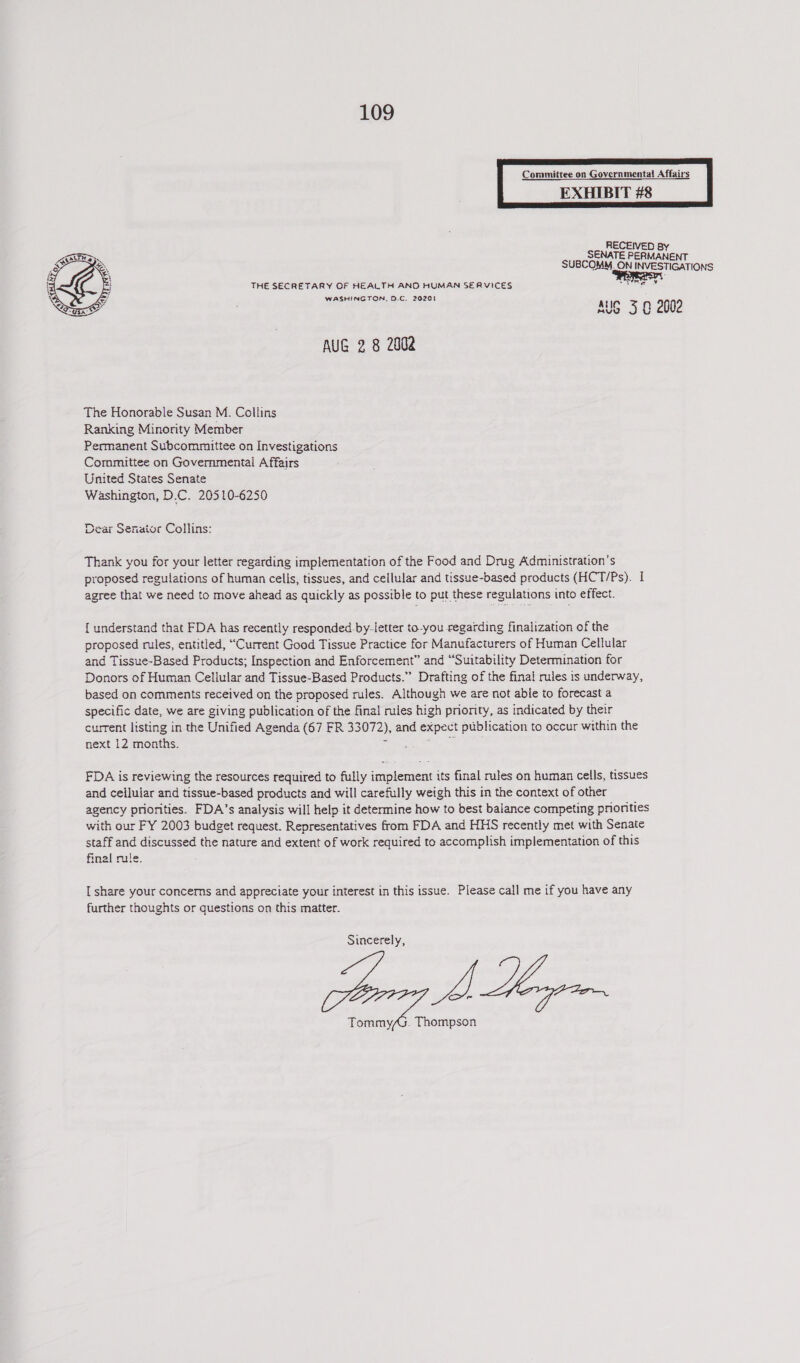 Committee on Governmental! Affairs EXHIBIT #8 RECEIVED By ENATE PERMANENT suBcoMeM, ON INVESTIGATIONS THE SECRETARY OF HEALTH AND HUMAN SERVICES sc ee WASHINGTON. D.C. 20201 AUG 5 0 2002    AUG 2 8 2002 The Honorable Susan M. Collins Ranking Minority Member Permanent Subcommittee on Investigations Committee on Governmentai Affairs United States Senate Washington, D.C. 20510-6250 Dear Senator Collins: Thank you for your letter regarding implementation of the Food and Drug Administration’s proposed regulations of human cells, tissues, and cellular and tissue-based products (HCT/Ps). I agree that we need to move ahead as quickly as possible to put these regulations into effect. { understand that FDA has recently responded by-letter to-you regarding finalization of the proposed rules, entitled, “Current Good Tissue Practice for Manufacturers of Human Cellular and Tissue-Based Products; Inspection and Enforcement” and “Suitability Determination for Donors of Human Cellular and Tissue-Based Products.” Drafting of the final rules is underway, based on comments received on the proposed rules. Although we are not able to forecast a specific date, we are giving publication of the final! miles high priority, as indicated by their current Itsting in the Unified Agenda (67 FR 33072), and expect publication to occur within the next 12 months. FDA is reviewing the resources required to fully implement its final rules on human cells, tissues and cellular and tissue-based products and will carefully weigh this in the context of other agency priorities. FDA’s analysis will help it determine how to best balance competing pronities with our FY 2003 budget request. Representatives from FDA and HHS recently met with Senate staff and discussed the nature and extent of work required to accomplish implementation of this final rule. [ share your concerms and appreciate your interest in this issue. Please call me if you have any further thoughts or questions on this matter. Sincerely, ras 7A Thompson