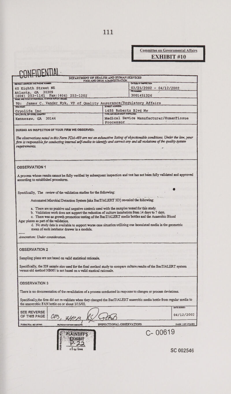 EXHIBIT #10       ONEITEN LAL - ed DEPARTMENT OF HEALTH AND HUMAN SERVICES FOOD AND DRUG ADMINISTRATION STRICT ADORESS AXO PHONE NUMBER OATEQR OF NEPECTION 60 Eighth Street NE 03/25/2002 - 04/12/2002 Atlanta, GA 30309 FaNMéBet - (404). 253-1161 Fax: (404) 253-1202 3001451326 NAME ANG TINLE OF INONIDUAL TO WHO REPORT SSUED To: James C. Vander Wyk, VP of Quality Assurance/Regulatory Affairs AR StREES ACORESS Cryolife Inc — 1655 Roberts Bivd Nw GTy, STATE, ZP CODE, COUNTRY a TYPE ESTABLISHMENT (XSPECTED Kennesaw, GA 30144 : Medical Device Manufacturer/HumanTissue Processor 2: ae         |    DURING AN INSPECTION OF YOUR FIRM WE OBSERVED:      The observations noted in this Form FDA-483 are not an exhaustive listing of objectionable conditions. Under the law, your firm is responsible for conducting internal self-audits to identify and correct any and ail violations of the quality system requirements. hia, i                           - OBSERVATION 1  A process whose results cannot be filly verified by subsequent inspection and test has not been fully validated and approved according to established procedures. ;  @ Specifically, The review of the validation studies for the following: Aartomated Microbial Detection System [aka BacT/ALERT 3D] revealed the following. a. There are no positive and negative controls used with the samples tested for this study. b. Validation work does not support the reduction of culture incubation from 14 days to 7 days. c. There was no growth promotion testing of the BacT/ALERT media bottles and the Anaerobic Blood Agar plates as part of the validation. d. No study data is available to support worse case situation utilizing one inoculated media in the geometric mean of each incubator drawer in a module. Annotation: Under consideration. OBSERVATION 2 Sampling plans are not based on valid statistical rationale.  Specifically, the 228 sample size used for the final method study to compare culture results of the BacT/ALERT system versus old method NBOO1 is not based on a valid stastical rationale. OBSERVATION 3  There is no documentation of the revalidation of a process conducted in response to changes or process deviations.  Specifically,the firm did not re-validate when they changed the BacT/ALERT anaerobic media bottle from regular media to the ananerobic FAN bottle on or about 3/15/02.            DATE ISSUED SEE REVERSE b, ) o&gt; 04/12/2002 OF THIS PAGE Y INTHE C- 00619 