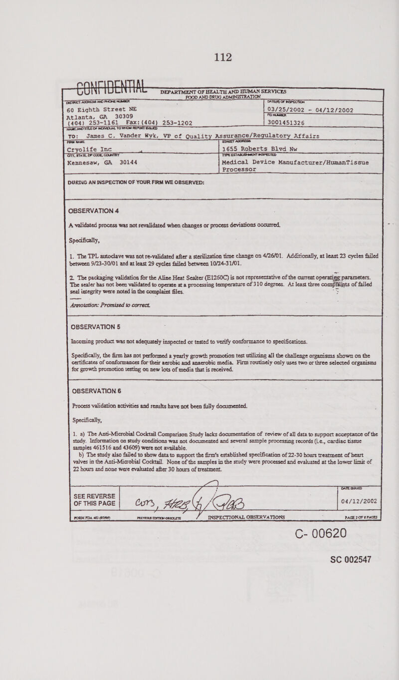        a r) | \ 4 Oi) DEPARTMENT OF HEALTH AND HUMAN SERVICES FOOD AND DRUG ADMINISTRATION THESTREET ADORESS AND PHONE NUMBER ; iii vin aaa 60 Eighth Street NE 03/25/2002 - 04/12/2002 FQ) NUMBER Atlanta, GA 30309 (404) 253-1161 Fax: (404) 253-1202 3001451326 NAME AND TITLE OF INDIVIDUAL TO WHOM REPORT ISSUED To: James C. Vander Wyk, VP of Quality Assurance/Regulatory Affairs aR WA STREET ADRESS i Cryolife Inc 1655 Roberts Blvd Nw INSPECTED CITY, STATE, 2P CODE, COUNTRY TYPE ESTABLISHMENT                           Kennesaw, GA 30144 Medical Device Manufacturer/HumanTissue Processor DURING AN INSPECTION OF YOUR FIRM WE OBSERVED: OBSERVATION 4 A validated process was not revalidated when changes or process deviations occurred, Specifically,  1. The TPL autoclave was not re-validated after a sterilization time change on 4/26/01. Additionally, at least 23 cycles failed between 9/23-30/01 and at least 29 cycles failed between 10/24-31/01. 2. The packaging validation for the Aline Heat Sealter (E1260C) is not representative of the current operating parameters, The sealer has not been validated to operate at a processing temperature of 310 degrees. At least three complaints of failed seal integrity were noted in the complaint files. 7s _ Armotation: Promised to correct. OBSERVATION 5 Incoming product was not adequately inspected or tested to verify conformance to specifications.  Specifically, the firm has not performed a yearly growth promotion test utilizing all the challenge organisms shown on the certificates of conformances for their aerobic and anaerobic media. Firm routinely only uses two or three selected organisms for growth promotion testing on new lots of media that is received. OBSERVATION.6 Process validation activities and results have not been fully documented.    Specifically, 1. a) The Anti-Microbial Cocktail Comparison Study lacks documentation of review of al} data to support acceptance of the study. Information on study conditions was not documented and severa! sample processing records (L¢., cardiac tissue samples 461516 and 43609) were not available. b) The study also failed to show data to support the firm's established specification of 22-30 hours treatment of heart valves in the Anti-Microbial Cocktail. None of the samples in the study were processed and evaluated at the lower limit of 22 hours and none were evaluated after 30 hours of treatment.       DATE ISSUED         SEE REVERSE OF THIS PAGE ON SLL la e 04/12/2002 VY [romcroa nein mawasmremonues _/_INSPECTIONAL OBSERVATIONS _tacpz0r eras | C- 00620   