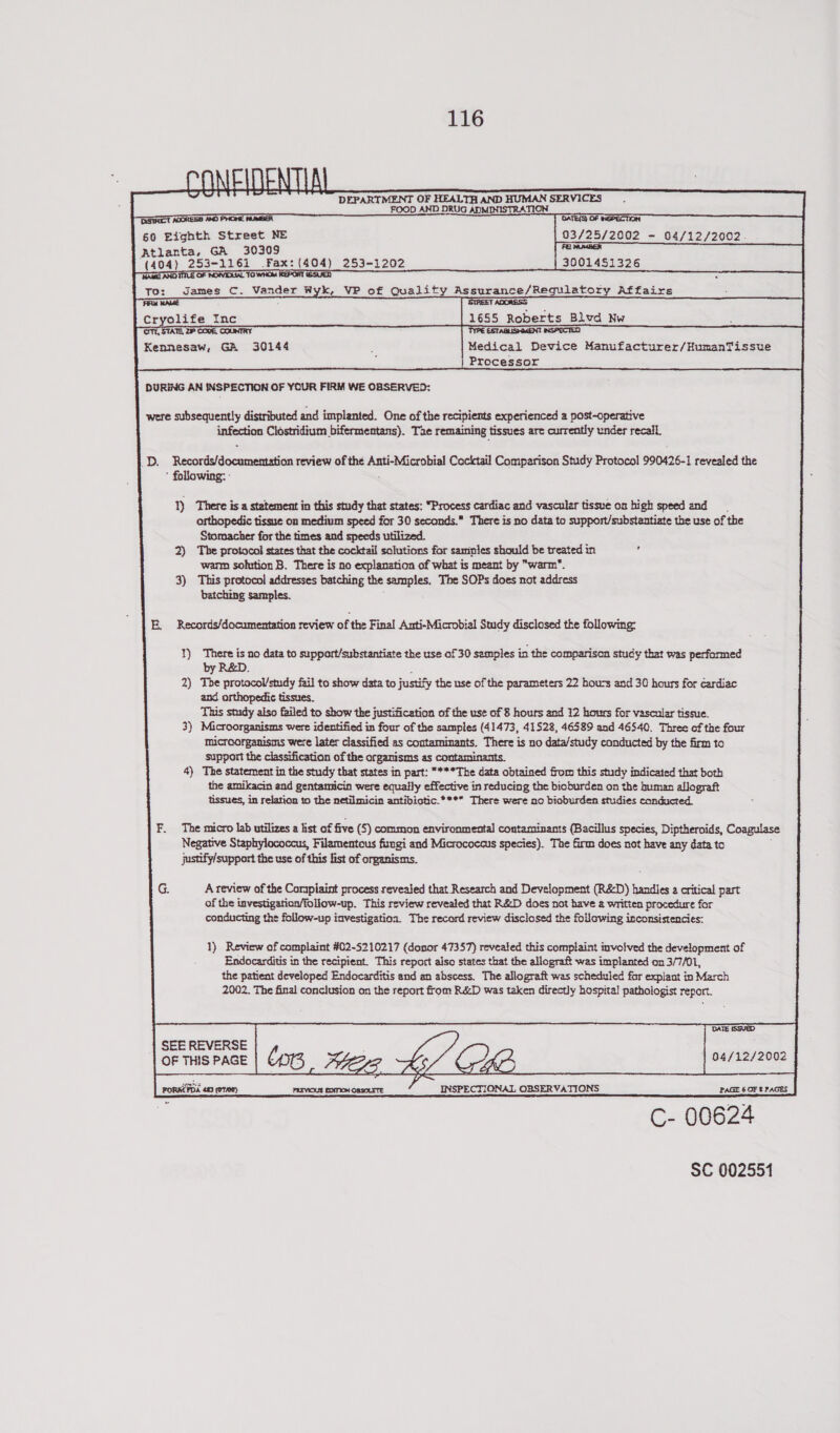      saioonis: = O¥ HEALTH AND Age od SERVICES , OOD AND DRUG ADMINISTRA’ Ser OATE(S) OF NEPECTION 60 si rsa NE 03/25/2002 - 04/12/2002 Atlanta, GA 30309 Fe NUMBER {18} eon am: (404) 253-1202     3001451326   ae games C. Vander Wyk, VP of Qualit heeusince he latory Affairs 1685 Roberts Blvd Ww                                                    ON, STATE, 2 COVE, COUNTRY TYPE ESTABLISHMENT INSPECTED Kennesaw, GA 30144 ; Medical Device Manufacturer/HumanTissue : Processor DURING AN INSPECTION OF YOUR FIRM WE OBSERVED:   were subsequently distributed and implanted. One of the recipients experienced a post-operative enfontian Clostridium bifermentans). Tae remaining tissues are currently under recall Laps Renoeiieldocesnaid iia review of the iaiiaanne Cocktail Comparison Study Protocol 990426-1 revealed the * following: -  1) There is a statement in this study that states: “Process cardiac and vascular tissue on high speed and orthopedic tissue on medium speed for 30 seconds. There is no data toe support/substantiate the use of the Stomacher for the times and speeds utilized. 2) The protocol states that the cocktail solutions for samples should be treated in warm solution B. There is no explanation of what is meant by “warm”. 3) This protocol addresses batching the samples. The SOPs does not address batching samples. E, Records/documentation review of the Final Anti-Microbial Study disclosed the following: 1) There is no data to support/substantiate the use of 30 semples in the comparison study that was performed by R&amp;D. : 2) The protocol/study fail to show data to justify the use of the parameters 22 hours and 30 hours for cardiac and orthopedic tissues. This snidy also failed to show the justification of the use of 8 hours and 12 hours for vascular tissue. 3) Microorganisms were identified in four of the samples (41473, 41528, 46589 and 46540. Three of the four microorganisms were later classified as contaminants. There is no data/study conducted by the firm to support the classification of the organisms as contaminants. 4) The statement in the study that states in part: ***The data obtained from this study indicated that both the amikacin and gentamicin were equally effective in reducing the bioburden on the human allograft tissues, in relation to the netilmicin antibiotic.**** There were no bioburden studies conducted. The micro lab utilizes a list of five (5) common environmental contaminants (Bacillus species, Diptheroids, Coaguiase Negative Staphylococcus, Filamentous fisngi and Micrococcus species). The firm does not have any data to justify/support the use of this list of organisms. A review of the Compiaint process revealed that Research and Development (R&amp;D) handles a critical part of the tnvestigation/follow-up. This review revealed that R&amp;D does not have a written procedure for conducting the follow-up investigatioa. The record review disclosed the following inconsistencies: 1) Review of complaint #02-5210217 (donor 47357) reveated this complaint involved the development of Endocarditis in the recipient. This report also states that the allograft was implanted on 3/7/01, the patient developed Endocarditis and an abscess. The allograft was scheduled for explant in March 2002. The final conclusion on the report from R&amp;D was taken directly hospital pathologist report. DATE ISSVED      SEE REVERSE OF THIS PAGE    | 04/12/2002 INSPECTIONAL OBSERVATIONS C- 00624