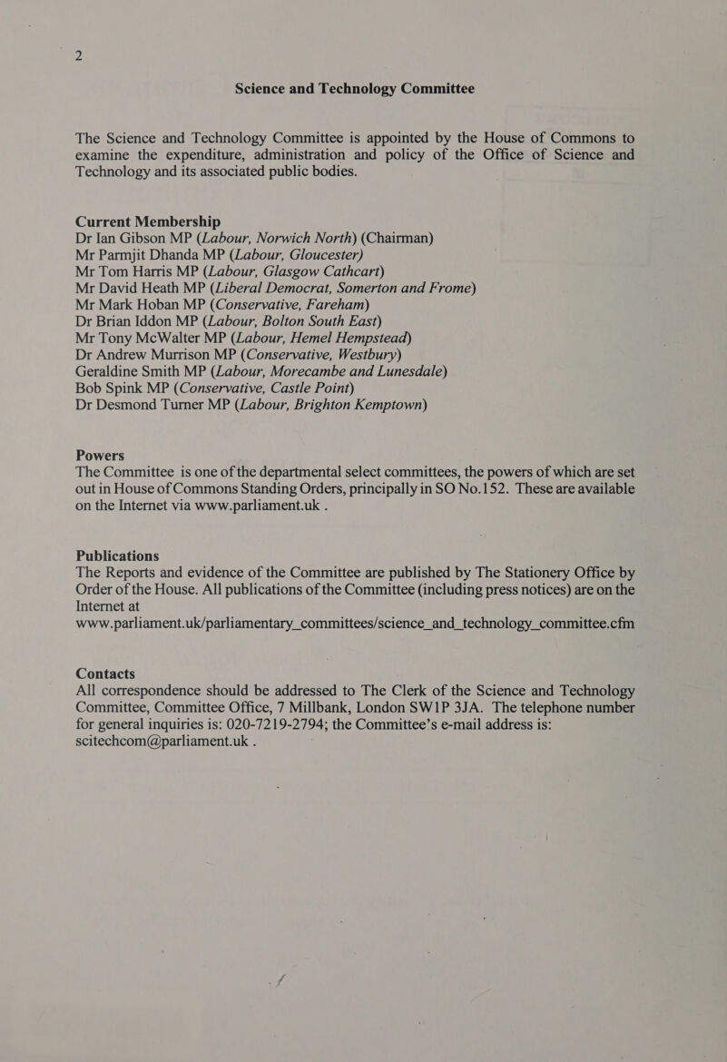 Science and Technology Committee The Science and Technology Committee is appointed by the House of Commons to examine the expenditure, administration and policy of the Office of Science and Technology and its associated public bodies. Current Membership Dr Ian Gibson MP (Labour, Norwich North) (Chairman) Mr Parmjit Dhanda MP (Labour, Gloucester) Mr Tom Harris MP (Labour, Glasgow Cathcart) Mr David Heath MP (Liberal Democrat, Somerton and Frome) Mr Mark Hoban MP (Conservative, Fareham) Dr Brian Iddon MP (Labour, Bolton South East) Mr Tony McWalter MP (Labour, Hemel Hempstead) Dr Andrew Murrison MP (Conservative, Westbury) Geraldine Smith MP (Labour, Morecambe and Lunesdale) Bob Spink MP (Conservative, Castle Point) Dr Desmond Turner MP (Labour, Brighton Kemptown) Powers The Committee is one of the departmental select committees, the powers of which are set out in House of Commons Standing Orders, principally in SO No.152. These are available on the Internet via www.parliament.uk . Publications The Reports and evidence of the Committee are published by The Stationery Office by Order of the House. All publications of the Committee (including press notices) are on the Internet at www.parliament.uk/parliamentary_committees/science_and_technology_committee.cfm Contacts All correspondence should be addressed to The Clerk of the Science and Technology Committee, Committee Office, 7 Millbank, London SW1P 3JA. The telephone number for general inquiries is: 020-7219- 2194; the Committee’s e-mail address is: scitechcom@parliament.uk .