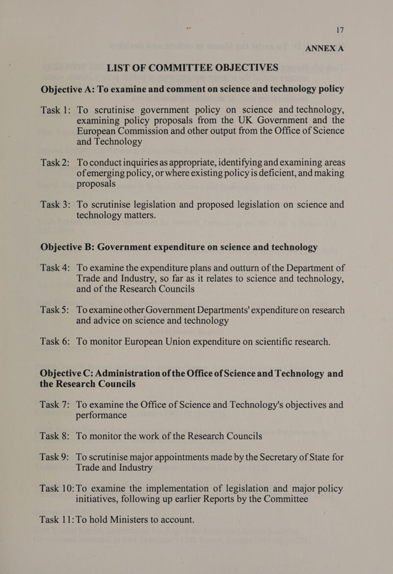 ANNEX A LIST OF COMMITTEE OBJECTIVES Task 1: Task 2: Task 3: To scrutinise government policy on science and technology, examining policy proposals from the UK Government and the European Commission and other output from the Office of Science and Technology To conduct inquiries as appropriate, identifying and examining areas of emerging policy, or where existing policy is deficient, and making proposals To scrutinise legislation and proposed legislation on science and technology matters. | Task 4: Task 5: Task 6: To examine the expenditure plans and outturn of the Department of Trade and Industry, so far as it relates to science and technology, and of the Research Councils To examine other Government Departments' expenditure on research and advice on science and technology To monitor European Union expenditure on scientific research. Task 7: Task 8: Task 9: To examine the Office of Science and Technology's objectives and performance To monitor the work of the Research Councils To scrutinise major appointments made by the Secretary of State for Trade and Industry initiatives, following up earlier Reports by the Committee