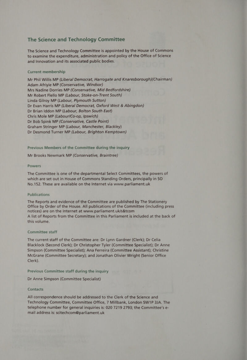 The Science and Technology Committee The Science and Technology Committee is appointed by the House of Commons to examine the expenditure, administration and policy of the Office of Science and Innovation and its associated public bodies. Current membership Mr Phil Willis MP (Liberal Democrat, Harrogate and Knaresborough)(Chairman) Adam Afriyie MP (Conservative, Windsor) Mrs Nadine Dorries MP (Conservative, Mid Bedfordshire) Mr Robert Flello MP (Labour, Stoke-on-Trent South) Linda Gilroy MP (Labour, Plymouth Sutton) Dr Evan Harris MP (Liberal Democrat, Oxford West &amp; Abingdon) Dr Brian Iddon MP (Labour, Bolton South East) Chris Mole MP (Labour/Co-op, Ipswich) Dr Bob Spink MP (Conservative, Castle Point) Graham Stringer MP (Labour, Manchester, Blackley) Dr Desmond Turner MP (Labour, Brighton Kemptown) Previous Members of the Committee during the inquiry Mr Brooks Newmark MP (Conservative, Braintree) Powers The Committee is one of the departmental Select Committees, the powers of which are set out in House of Commons Standing Orders, principally in SO No.152. These are available on the Internet via www.parliament.uk Publications The Reports and evidence of the Committee are published by The Stationery Office by Order of the House. All publications of the Committee (including press notices) are on the Internet at www.parliament.uk/s&amp;tcom A list of Reports from the Committee in this Parliament is included at the back of this volume. Committee staff The current staff of the Committee are: Dr Lynn Gardner (Clerk); Dr Celia Blacklock (Second Clerk); Dr Christopher Tyler (Committee Specialist); Dr Anne Simpson (Committee Specialist); Ana Ferreira (Committee Assistant); Christine McGrane (Committee Secretary); and Jonathan Olivier Wright (Senior Office Clerk). Previous Committee staff during the inquiry Dr Anne Simpson (Committee Specialist) Contacts All correspondence should be addressed to the Clerk of the Science and Technology Committee, Committee Office, 7 Millbank, London SW1P 3JA. The telephone number for general inquiries is: 020 7219 2793; the Committee's e- mail address is: scitechcom@parliament.uk —