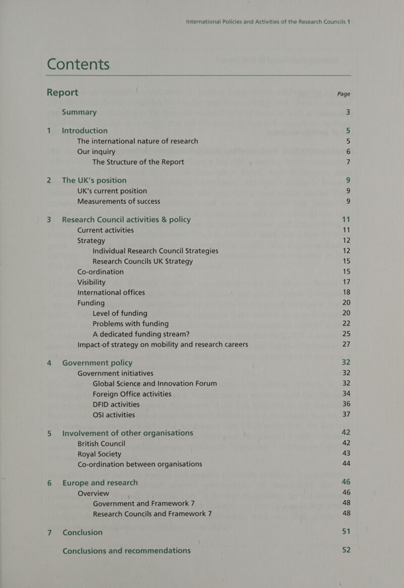 Contents Report Summary 1 Introduction The international nature of research Our inquiry The Structure of the Report 2 The UK’s position UK’s current position Measurements of success 3 Research Council activities &amp; policy Current activities Strategy Individual Research Council Strategies Research Councils UK Strategy Co-ordination Visibility International offices Funding Level of funding Problems with funding A dedicated funding stream? Impact-of strategy on mobility and research careers 4 Government policy Government initiatives Global Science and Innovation Forum Foreign Office activities DFID activities OSI activities 5 Involvement of other organisations British Council Royal Society Co-ordination between organisations 6 Europe and research Overview Government and Framework 7 Research Councils and Framework 7 7 Conclusion Conclusions and recommendations Page NH UW Uv WO WO 11 11 12 12 15 15 17 18 20 20 22 25 27 32 Poe 32 34 36 37 42 42 43 44 46 46 48 48 51 52