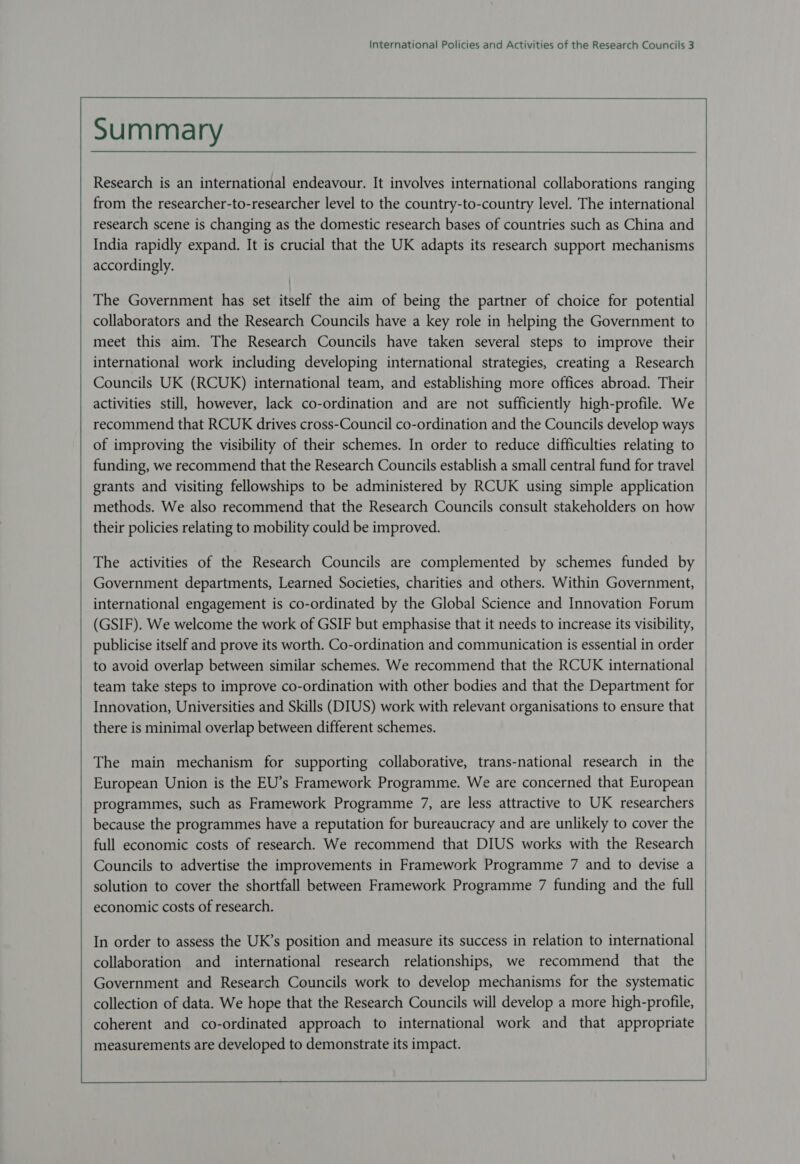 International Policies and Activities of the Research Councils 3 Research is an international endeavour. It involves international collaborations ranging from the researcher-to-researcher level to the country-to-country level. The international research scene is changing as the domestic research bases of countries such as China and India rapidly expand. It is crucial that the UK adapts its research support mechanisms accordingly. The Government has set itself the aim of being the partner of choice for potential collaborators and the Research Councils have a key role in helping the Government to meet this aim. The Research Councils have taken several steps to improve their international work including developing international strategies, creating a Research Councils UK (RCUK) international team, and establishing more offices abroad. Their activities still, however, lack co-ordination and are not sufficiently high-profile. We recommend that RCUK drives cross-Council co-ordination and the Councils develop ways of improving the visibility of their schemes. In order to reduce difficulties relating to funding, we recommend that the Research Councils establish a small central fund for travel their policies relating to mobility could be improved. The activities of the Research Councils are complemented by schemes funded by Government departments, Learned Societies, charities and others. Within Government, international engagement is co-ordinated by the Global Science and Innovation Forum (GSIF). We welcome the work of GSIF but emphasise that it needs to increase its visibility, to avoid overlap between similar schemes. We recommend that the RCUK international team take steps to improve co-ordination with other bodies and that the Department for Innovation, Universities and Skills (DIUS) work with relevant organisations to ensure that there is minimal overlap between different schemes. The main mechanism for supporting collaborative, trans-national research in the European Union is the EU’s Framework Programme. We are concerned that European programmes, such as Framework Programme 7, are less attractive to UK researchers because the programmes have a reputation for bureaucracy and are unlikely to cover the full economic costs of research. We recommend that DIUS works with the Research Councils to advertise the improvements in Framework Programme 7 and to devise a solution to cover the shortfall between Framework Programme 7 funding and the full economic costs of research. In order to assess the UK’s position and measure its success in relation to international collaboration and international research relationships, we recommend that the Government and Research Councils work to develop mechanisms for the systematic collection of data. We hope that the Research Councils will develop a more high-profile, coherent and co-ordinated approach to international work and that appropriate measurements are developed to demonstrate its impact.