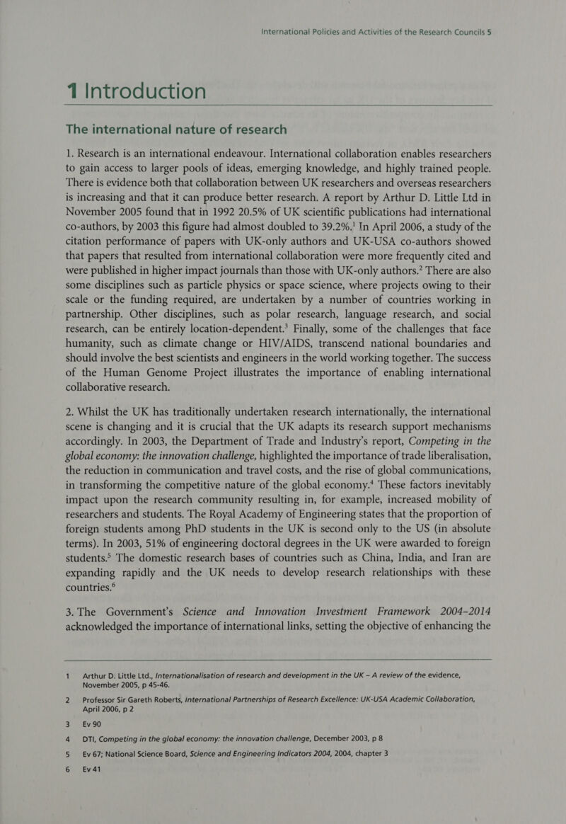 1 Introduction The international nature of research 1. Research is an international endeavour. International collaboration enables researchers to gain access to larger pools of ideas, emerging knowledge, and highly trained people. There is evidence both that collaboration between UK researchers and overseas researchers is increasing and that it can produce better research. A report by Arthur D. Little Ltd in November 2005 found that in 1992 20.5% of UK scientific publications had international co-authors, by 2003 this figure had almost doubled to 39.2%.' In April 2006, a study of the citation performance of papers with UK-only authors and UK-USA co-authors showed that papers that resulted from international collaboration were more frequently cited and were published in higher impact journals than those with UK-only authors.” There are also some disciplines such as particle physics or space science, where projects owing to their scale or the funding required, are undertaken by a number of countries working in partnership. Other disciplines, such as polar research, language research, and social research, can be entirely location-dependent.’ Finally, some of the challenges that face humanity, such as climate change or HIV/AIDS, transcend national boundaries and should involve the best scientists and engineers in the world working together. The success of the Human Genome Project illustrates the importance of enabling international collaborative research. 2. Whilst the UK has traditionally undertaken research internationally, the international scene is changing and it is crucial that the UK adapts its research support mechanisms accordingly. In 2003, the Department of Trade and Industry’s report, Competing in the global economy: the innovation challenge, highlighted the importance of trade liberalisation, the reduction in communication and travel costs, and the rise of global communications, in transforming the competitive nature of the global economy.’ These factors inevitably impact upon the research community resulting in, for example, increased mobility of researchers and students. The Royal Academy of Engineering states that the proportion of foreign students among PhD students in the UK is second only to the US (in absolute terms). In 2003, 51% of engineering doctoral degrees in the UK were awarded to foreign students.> The domestic research bases of countries such as China, India, and Iran are expanding rapidly and the UK needs to develop research relationships with these countries.° 3. The Government’s Science and Innovation Investment Framework 2004-2014 acknowledged the importance of international links, setting the objective of enhancing the 1. Arthur D. Little Ltd., Internationalisation of research and development in the UK - A review of the evidence, November 2005, p 45-46. 2 Professor Sir Gareth Roberts, international Partnerships of Research Excellence: UK-USA Academic Collaboration, April 2006, p 2 Ev 90 DTI, Competing in the global economy: the innovation challenge, December 2003, p 8 Ev 67; National Science Board, Science and Engineering Indicators 2004, 2004, chapter 3 yO ae. - WH Ev 41