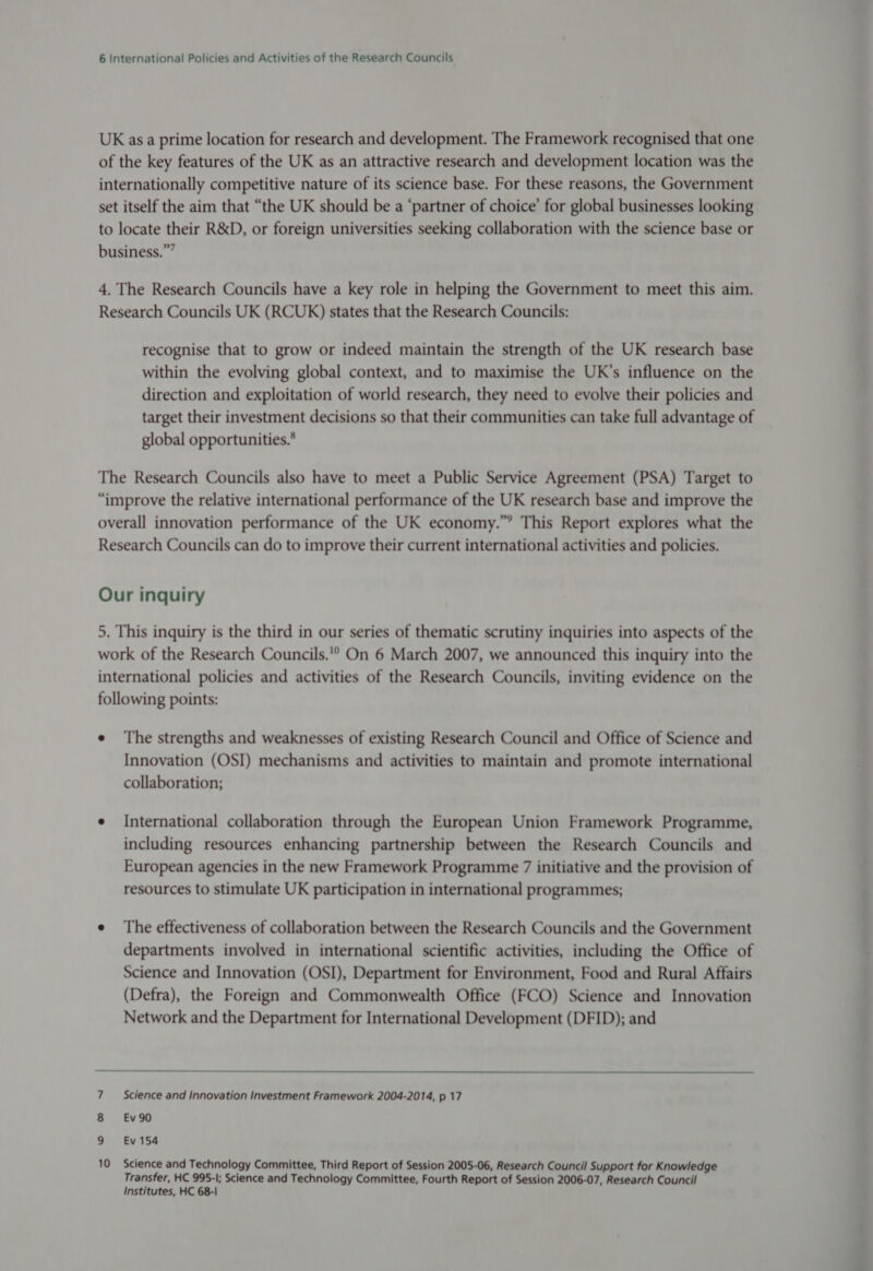 UK asa prime location for research and development. The Framework recognised that one of the key features of the UK as an attractive research and development location was the internationally competitive nature of its science base. For these reasons, the Government set itself the aim that “the UK should be a ‘partner of choice’ for global businesses looking to locate their R&D, or foreign universities seeking collaboration with the science base or business.” 4. The Research Councils have a key role in helping the Government to meet this aim. Research Councils UK (RCUK) states that the Research Councils: recognise that to grow or indeed maintain the strength of the UK research base within the evolving global context, and to maximise the UK’s influence on the direction and exploitation of world research, they need to evolve their policies and target their investment decisions so that their communities can take full advantage of global opportunities.* The Research Councils also have to meet a Public Service Agreement (PSA) Target to “improve the relative international performance of the UK research base and improve the overall innovation performance of the UK economy.” This Report explores what the Research Councils can do to improve their current international activities and policies. Our inquiry 5. This inquiry is the third in our series of thematic scrutiny inquiries into aspects of the work of the Research Councils. On 6 March 2007, we announced this inquiry into the international policies and activities of the Research Councils, inviting evidence on the following points: e The strengths and weaknesses of existing Research Council and Office of Science and Innovation (OSI) mechanisms and activities to maintain and promote international collaboration; e International collaboration through the European Union Framework Programme, including resources enhancing partnership between the Research Councils and European agencies in the new Framework Programme 7 initiative and the provision of resources to stimulate UK participation in international programmes; e The effectiveness of collaboration between the Research Councils and the Government departments involved in international scientific activities, including the Office of Science and Innovation (OSI), Department for Environment, Food and Rural Affairs (Defra), the Foreign and Commonwealth Office (FCO) Science and Innovation Network and the Department for International Development (DFID); and 7 ~~ Science and Innovation Investment Framework 2004-2014, p 17 8 €Ev90 9 Ev154 10 Science and Technology Committee, Third Report of Session 2005-06, Research Council Support for Knowledge Transfer, HC 995-1; Science and Technology Committee, Fourth Report of Session 2006-07, Research Council Institutes, HC 68-1
