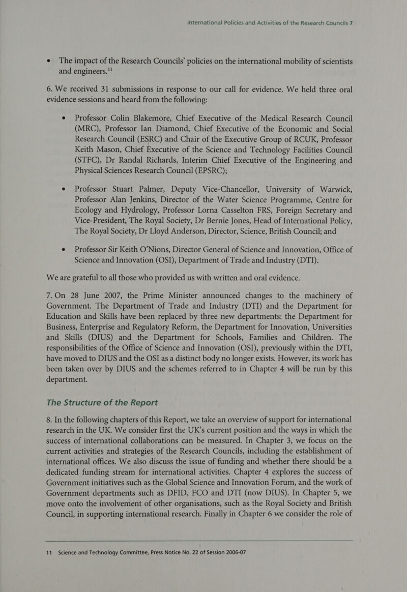 e The impact of the Research Councils’ policies on the international mobility of scientists and engineers. 6. We received 31 submissions in response to our call for evidence. We held three oral evidence sessions and heard from the following: e Professor Colin Blakemore, Chief Executive of the Medical Research Council (MRC), Professor Ian Diamond, Chief Executive of the Economic and Social Research Council (ESRC) and Chair of the Executive Group of RCUK, Professor Keith Mason, Chief Executive of the Science and Technology Facilities Council (STFC), Dr Randal Richards, Interim Chief Executive of the Engineering and Physical Sciences Research Council (EPSRC); e Professor Stuart Palmer, Deputy Vice-Chancellor, University of Warwick, Professor Alan Jenkins, Director of the Water Science Programme, Centre for Ecology and Hydrology, Professor Lorna Casselton FRS, Foreign Secretary and Vice-President, The Royal Society, Dr Bernie Jones, Head of International Policy, The Royal Society, Dr Lloyd Anderson, Director, Science, British Council; and e Professor Sir Keith O’Nions, Director General of Science and Innovation, Office of Science and Innovation (OSI), Department of Trade and Industry (DTI). Weare grateful to all those who provided us with written and oral evidence. 7.On 28 June 2007, the Prime Minister announced changes to the machinery of Government. The Department of Trade and Industry (DTI) and the Department for Education and Skills have been replaced by three new departments: the Department for Business, Enterprise and Regulatory Reform, the Department for Innovation, Universities and Skills (DIUS) and the Department for Schools, Families and Children. The responsibilities of the Office of Science and Innovation (OSI), previously within the DTI, have moved to DIUS and the OSI as a distinct body no longer exists. However, its work has been taken over by DIUS and the schemes referred to in Chapter 4 will be run by this department. The Structure of the Report 8. In the following chapters of this Report, we take an overview of support for international research in the UK. We consider first the UK’s current position and the ways in which the success of international collaborations can be measured. In Chapter 3, we focus on the current activities and strategies of the Research Councils, including the establishment of international offices. We also discuss the issue of funding and whether there should be a dedicated funding stream for international activities. Chapter 4 explores the success of Government initiatives such as the Global Science and Innovation Forum, and the work of Government departments such as DFID, FCO and DTI (now DIUS). In Chapter 5, we move onto the involvement of other organisations, such as the Royal Society and British Council, in supporting international research. Finally in Chapter 6 we consider the role of 11. Science and Technology Committee, Press Notice No. 22 of Session 2006-07