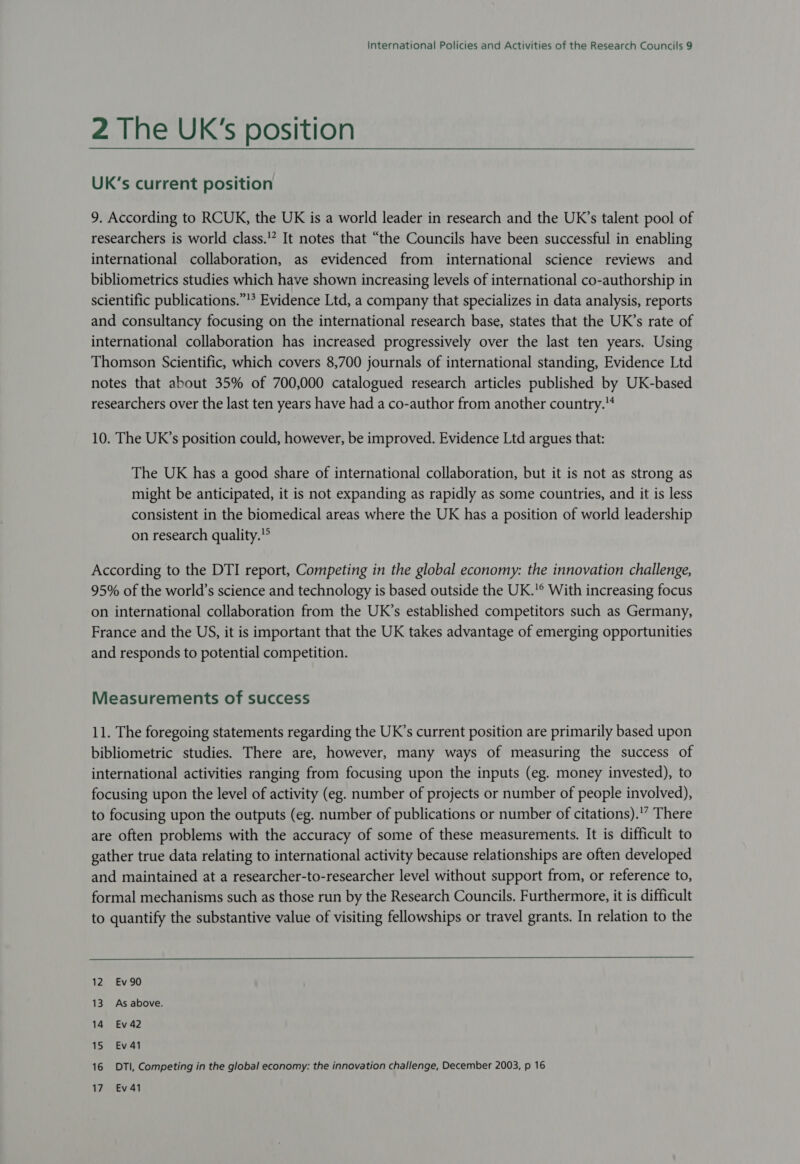 2 The UK's position UK’s current position 9. According to RCUK, the UK is a world leader in research and the UK’s talent pool of researchers is world class.” It notes that “the Councils have been successful in enabling international collaboration, as evidenced from international science reviews and bibliometrics studies which have shown increasing levels of international co-authorship in scientific publications.”!* Evidence Ltd, a company that specializes in data analysis, reports and consultancy focusing on the international research base, states that the UK’s rate of international collaboration has increased progressively over the last ten years. Using Thomson Scientific, which covers 8,700 journals of international standing, Evidence Ltd notes that about 35% of 700,000 catalogued research articles published by UK-based researchers over the last ten years have had a co-author from another country. 10. The UR’s position could, however, be improved. Evidence Ltd argues that: The UK has a good share of international collaboration, but it is not as strong as might be anticipated, it is not expanding as rapidly as some countries, and it is less consistent in the biomedical areas where the UK has a position of world leadership on research quality.° According to the DTI report, Competing in the global economy: the innovation challenge, 95% of the world’s science and technology is based outside the UK.'® With increasing focus on international collaboration from the UK’s established competitors such as Germany, France and the US, it is important that the UK takes advantage of emerging opportunities and responds to potential competition. Measurements of success 11. The foregoing statements regarding the UK’s current position are primarily based upon bibliometric studies. There are, however, many ways of measuring the success of international activities ranging from focusing upon the inputs (eg. money invested), to focusing upon the level of activity (eg. number of projects or number of people involved), to focusing upon the outputs (eg. number of publications or number of citations).'” There are often problems with the accuracy of some of these measurements. It is difficult to gather true data relating to international activity because relationships are often developed and maintained at a researcher-to-researcher level without support from, or reference to, formal mechanisms such as those run by the Research Councils. Furthermore, it is difficult to quantify the substantive value of visiting fellowships or travel grants. In relation to the 12 Ev90 13. As above. 14 Ev42 15 Ev 41 16 DTI, Competing in the global economy: the innovation challenge, December 2003, p 16 17 Ev41