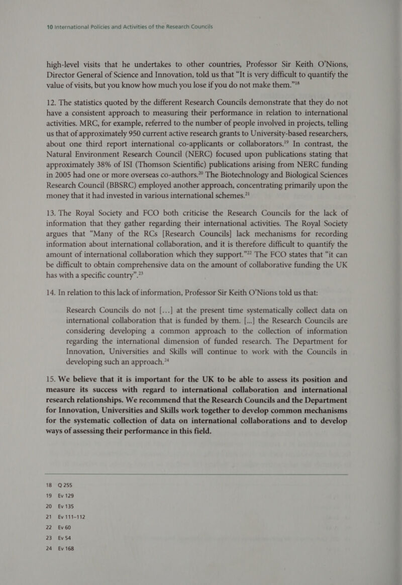 high-level visits that he undertakes to other countries, Professor Sir Keith O’Nions, Director General of Science and Innovation, told us that “It is very difficult to quantify the value of visits, but you know how much you lose if you do not make them.” 12. The statistics quoted by the different Research Councils demonstrate that they do not have a consistent approach to measuring their performance in relation to international activities. MRC, for example, referred to the number of people involved in projects, telling us that of approximately 950 current active research grants to University-based researchers, about one third report international co-applicants or collaborators.'? In contrast, the Natural Environment Research Council (NERC) focused upon publications stating that approximately 38% of ISI (Thomson Scientific) publications arising from NERC funding in 2005 had one or more overseas co-authors.” The Biotechnology and Biological Sciences Research Council (BBSRC) employed another approach, concentrating primarily upon the money that it had invested in various international schemes.’! 13. The Royal Society and FCO both criticise the Research Councils for the lack of information that they gather regarding their international activities. The Royal Society argues that “Many of the RCs [Research Councils] lack mechanisms for recording information about international collaboration, and it is therefore difficult to quantify the amount of international collaboration which they support.”” The FCO states that “it can be difficult to obtain comprehensive data on the amount of collaborative funding the UK has with a specific country”.” 14. In relation to this lack of information, Professor Sir Keith O’Nions told us that: Research Councils do not [...] at the present time systematically collect data on international collaboration that is funded by them. [...] the Research Councils are considering developing a common approach to the collection of information regarding the international dimension of funded research. The Department for Innovation, Universities and Skills will continue to work with the Councils in developing such an approach.” 15. We believe that it is important for the UK to be able to assess its position and measure its success with regard to international collaboration and international research relationships. We recommend that the Research Councils and the Department for Innovation, Universities and Skills work together to develop common mechanisms for the systematic collection of data on international collaborations and to develop ways of assessing their performance in this field.  18 Q255 19 Ev 129 20 Ev 135 21 Ev 111-112 22 Ev60 23 Ev 54 24 Ev 168