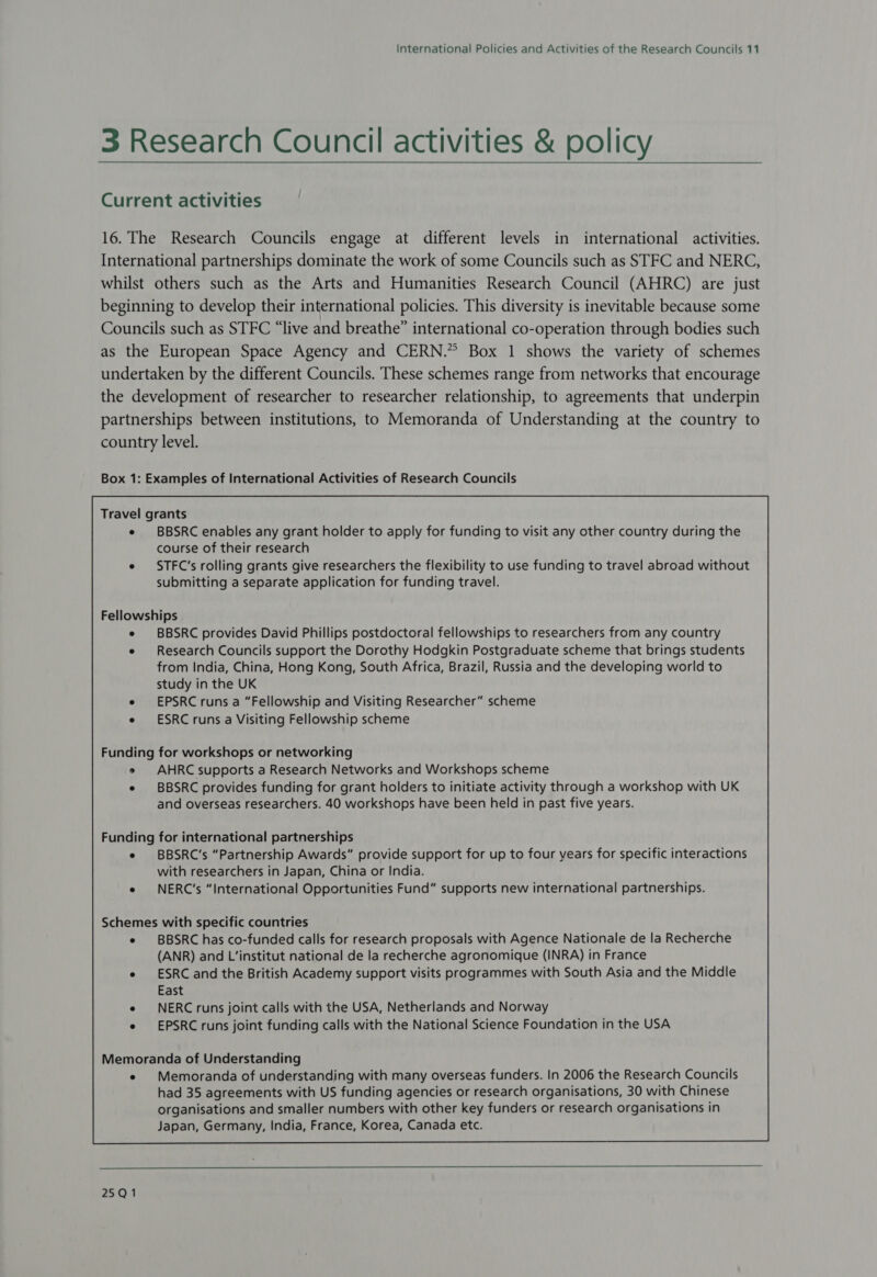 3 Research Council activities &amp; policy Current activities 16. The Research Councils engage at different levels in international activities. International partnerships dominate the work of some Councils such as STFC and NERC, whilst others such as the Arts and Humanities Research Council (AHRC) are just beginning to develop their international policies. This diversity is inevitable because some Councils such as STFC “live and breathe” international co-operation through bodies such as the European Space Agency and CERN.” Box 1 shows the variety of schemes undertaken by the different Councils. These schemes range from networks that encourage the development of researcher to researcher relationship, to agreements that underpin partnerships between institutions, to Memoranda of Understanding at the country to country level. Box 1: Examples of International Activities of Research Councils Travel grants e BBSRC enables any grant holder to apply for funding to visit any other country during the course of their research e STFC’s rolling grants give researchers the flexibility to use funding to travel abroad without submitting a separate application for funding travel. Fellowships BBSRC provides David Phillips postdoctoral fellowships to researchers from any country Research Councils support the Dorothy Hodgkin Postgraduate scheme that brings students from India, China, Hong Kong, South Africa, Brazil, Russia and the developing world to study in the UK EPSRC runs a “Fellowship and Visiting Researcher” scheme ESRC runs a Visiting Fellowship scheme Funding for workshops or networking e AHRC supports a Research Networks and Workshops scheme e BBSRC provides funding for grant holders to initiate activity through a workshop with UK and overseas researchers. 40 workshops have been held in past five years. Schemes with specific countries BBSRC has co-funded calls for research proposals with Agence Nationale de la Recherche (ANR) and L’‘institut national de la recherche agronomique (INRA) in France ESRC and the British Academy support visits programmes with South Asia and the Middle East NERC runs joint calls with the USA, Netherlands and Norway EPSRC runs joint funding calls with the National Science Foundation in the USA Memoranda of Understanding e Memoranda of understanding with many overseas funders. In 2006 the Research Councils had 35 agreements with US funding agencies or research organisations, 30 with Chinese organisations and smaller numbers with other key funders or research organisations in Japan, Germany, India, France, Korea, Canada etc.  25Q1