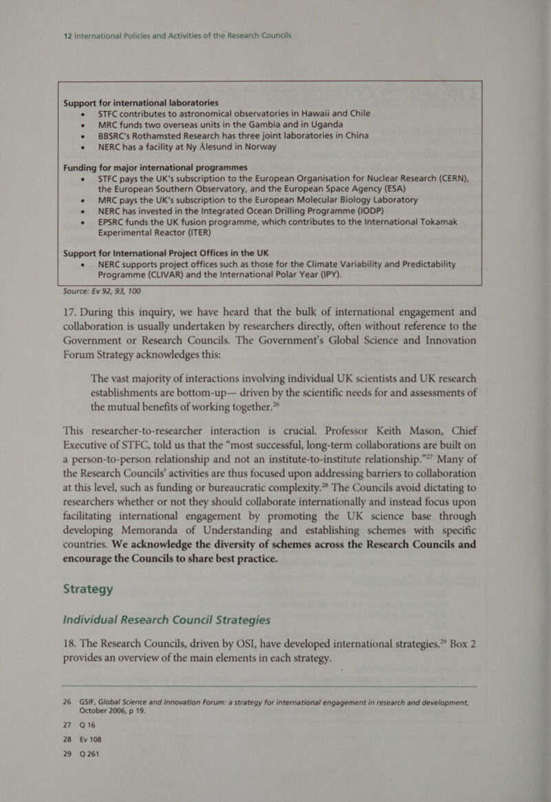Funding for major international programmes STFC pays the UK’s subscription to the European Organisation for Nuclear Research (CERN), the European Southern Observatory, and the European Space Agency (ESA) MRC pays the UK’s subscription to the European Molecular Biology Laboratory NERC has invested in the Integrated Ocean Drilling Programme (IODP) EPSRC funds the UK fusion programme, which contributes to the International Tokamak Experimental Reactor (ITER) Support for International Project Offices in the UK e NERC supports project offices such as those for the Climate Variability and Predictability Programme (CLIVAR) and the International Polar Year (IPY). Source: Ev 92, 93, 100 17. During this inquiry, we have heard that the bulk of international engagement and collaboration is usually undertaken by researchers directly, often without reference to the Government or Research Councils. The Government's Global Science and Innovation Forum Strategy acknowledges this: The vast majority of interactions involving individual UK scientists and UK research establishments are bottom-up— driven by the scientific needs for and assessments of the mutual benefits of working together.” This researcher-to-researcher interaction is crucial. Professor Keith Mason, Chief Executive of STFC, told us that the “most successful, long-term collaborations are built on a person-to-person relationship and not an institute-to-institute relationship.” Many of the Research Councils’ activities are thus focused upon addressing barriers to collaboration at this level, such as funding or bureaucratic complexity.* The Councils avoid dictating to researchers whether or not they should collaborate internationally and instead focus upon facilitating international engagement by promoting the UK science base through developing Memoranda of Understanding and establishing schemes with specific countries. We acknowledge the diversity of schemes across the Research Councils and encourage the Councils to share best practice. Strategy Individual Research Council Strategies 18. The Research Councils, driven by OSI, have developed international strategies.” Box 2 provides an overview of the main elements in each strategy. 26 GSIF, Global Science and Innovation Forum: a strategy for international engagement in research and development, October 2006, p 19. 27 Q16 28 Ev 108