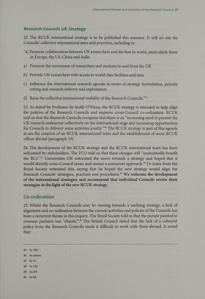 Research Councils UK Strategy 22. The RCUK international strategy is to be published this summer. It will set out the Councils’ collective international aims and priorities, including to: “a) Promote collaboration between UK researchers and the best in world, particularly those in Europe, the US, China and India a) Promote the movement of researchers and students to and from the UK b) Provide UK researchers with access to world class facilities and data c) Influence the international research agenda in terms of strategy formulation, priority setting and research delivery and exploitation d) Raise the collective international visibility of the Research Councils.”* 23. As stated by Professor Sir Keith O’Nions, the RCUK strategy is intended to help align the policies of the Research Councils and improve cross-Council co-ordination. RCUK told us that the Research Councils recognise that there is an “increasing need to present the UK research endeavour collectively on the international stage and increasing opportunities for Councils to delivery some activities jointly.”*° The RCUK strategy is part of this agenda as are the creation of an RCUK international team and the establishment of more RCUK offices abroad (paragraph 33). 24. The development of the RCUK strategy and the RCUK international team has been welcomed by stakeholders. The FCO told us that these changes will “undoubtedly benefit the RCs”.*” Universities UK welcomed the move towards a strategy and hoped that it would identify cross-Council issues and ensure a consistent approach.** Dr Jones from the Royal Society reiterated this, saying that he hoped the new strategy would align the Research Councils’ strategies, practices and procedures.” We welcome the development of the international strategies and recommend that individual Councils review their strategies in the light of the new RCUK strategy. Co-ordination 25. Whilst the Research Councils may be moving towards a unifying strategy, a lack of alignment and co-ordination between the current activities and policies of the Councils has been a recurrent theme in this inquiry. The Royal Society told us that the picture painted to overseas partners was “chaotic”.“° The British Council stated that the lack of a coherent policy from the Research Councils made it difficult to work with them abroad. It noted that: 35 Ev 109 36 As above. Sia Evian SBE 152 39: -Q:219 40 Evé63