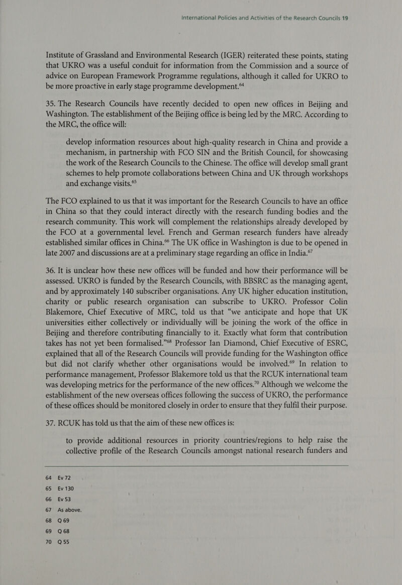 Institute of Grassland and Environmental Research (IGER) reiterated these points, stating that UKRO was a useful conduit for information from the Commission and a source of advice on European Framework Programme regulations, although it called for UKRO to be more proactive in early stage programme development.™ 35. The Research Councils have recently decided to open new offices in Beijing and Washington. The establishment of the Beijing office is being led by the MRC. According to the MRC, the office will: develop information resources about high-quality research in China and provide a mechanism, in partnership with FCO SIN and the British Council, for showcasing the work of the Research Councils to the Chinese. The office will develop small grant schemes to help promote collaborations between China and UK through workshops and exchange visits.® The FCO explained to us that it was important for the Research Councils to have an office in China so that they could interact directly with the research funding bodies and the research community. This work will complement the relationships already developed by the FCO at a governmental level. French and German research funders have already established similar offices in China.® The UK office in Washington is due to be opened in late 2007 and discussions are at a preliminary stage regarding an office in India.” 36. It is unclear how these new offices will be funded and how their performance will be assessed. UKRO is funded by the Research Councils, with BBSRC as the managing agent, and by approximately 140 subscriber organisations. Any UK higher education institution, charity or public research organisation can subscribe to UKRO. Professor Colin Blakemore, Chief Executive of MRC, told us that “we anticipate and hope that UK universities either collectively or individually will be joining the work of the office in Beijing and therefore contributing financially to it. Exactly what form that contribution takes has not yet been formalised.”® Professor Ian Diamond, Chief Executive of ESRC, explained that all of the Research Councils will provide funding for the Washington office but did not clarify whether other organisations would be involved.” In relation to performance management, Professor Blakemore told us that the RCUK international team was developing metrics for the performance of the new offices.” Although we welcome the establishment of the new overseas offices following the success of UKRO, the performance of these offices should be monitored closely in order to ensure that they fulfil their purpose. 37. RCUK has told us that the aim of these new offices is: to provide additional resources in priority countries/regions to help raise the collective profile of the Research Councils amongst national research funders and 64 Ev72 65 Ev 130 66 Ev53 67 As above. 68 Q69 69 Q68 70 Q55