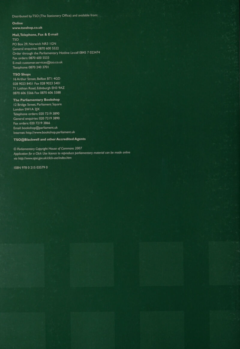 Distributed by TSO (The Stationery Office) and available from: Online www.tsoshop.co.uk Mail, Telephone, Fax &amp; E-mail TSO PO Box 29, Norwich NR3 1GN General enquiries: 0870 600 5522 Order through the Parliamentary Hotline Lo-call 0845 7 023474 Fax orders: 0870 600 5533 E-mail: customer.services@tso.co.uk Textphone: 0870 240 3701 TSO Shops 16 Arthur Street, Belfast BT| 4GD 028 9023 8451 Fax 028 9023 540! 71 Lothian Road, Edinburgh EH3 9AZ 0870 606 5566 Fax 0870 606 5588 The Parliamentary Bookshop 12 Bridge Street, Parliament Square London SWIA 2jxX Telephone orders: 020 7219 3890 General enquiries: 020 7219 3890 Fax orders: 020 7219 3866 Email: bookshop@parliament.uk Internet: http://www.bookshop.parliament.uk TSO@Blackwell and other Accredited Agents © Parliamentary Copyright House of Commons 2007 Application for a Click Use licence to reproduce parliamentary material can be made online via http://www.opsi.gov.uk/click-uselindex.htm ISBN 978 0 215 03579 0