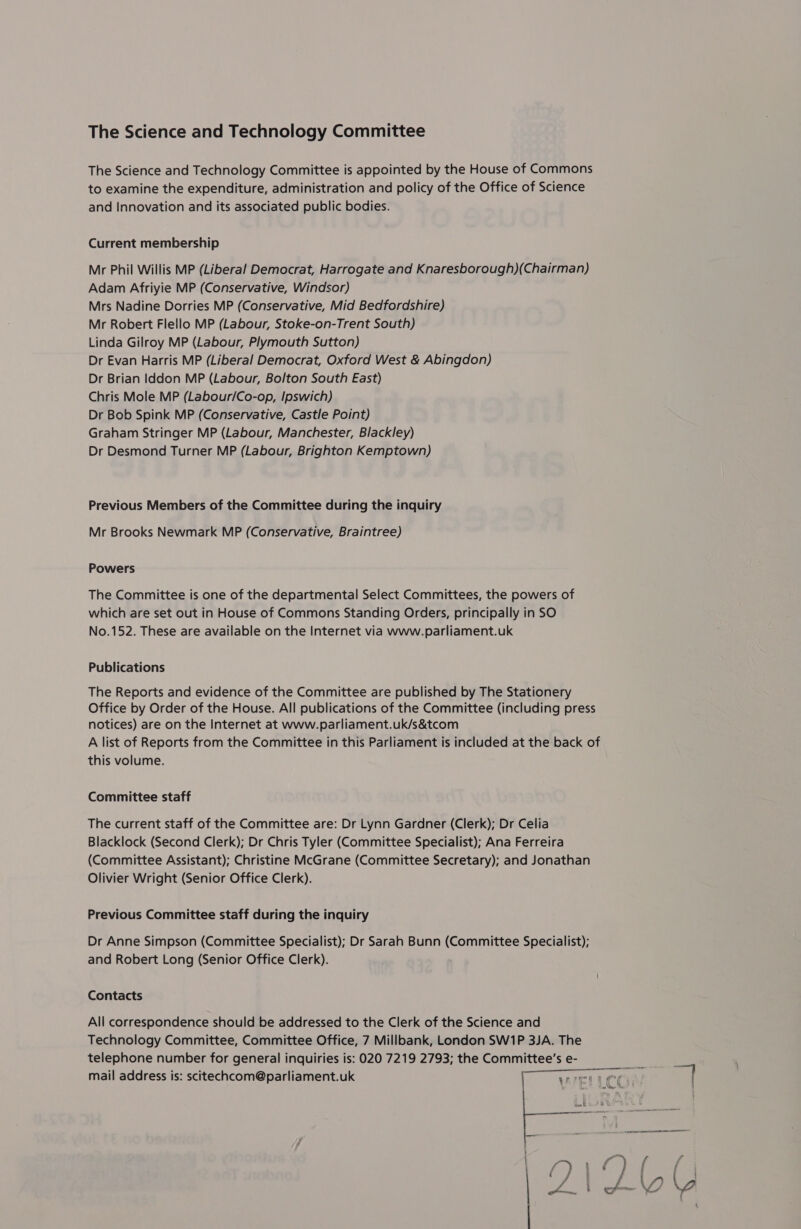 The Science and Technology Committee The Science and Technology Committee is appointed by the House of Commons to examine the expenditure, administration and policy of the Office of Science and Innovation and its associated public bodies. Current membership Mr Phil Willis MP (Liberal Democrat, Harrogate and Knaresborough)(Chairman) Adam Afriyie MP (Conservative, Windsor) Mrs Nadine Dorries MP (Conservative, Mid Bedfordshire) Mr Robert Flello MP (Labour, Stoke-on-Trent South) Linda Gilroy MP (Labour, Plymouth Sutton) Dr Evan Harris MP (Liberal Democrat, Oxford West &amp; Abingdon) Dr Brian Iddon MP (Labour, Bolton South East) Chris Mole MP (Labour/Co-op, Ipswich) Dr Bob Spink MP (Conservative, Castle Point) Graham Stringer MP (Labour, Manchester, Blackley) Dr Desmond Turner MP (Labour, Brighton Kemptown) Previous Members of the Committee during the inquiry Mr Brooks Newmark MP (Conservative, Braintree) Powers The Committee is one of the departmental Select Committees, the powers of which are set out in House of Commons Standing Orders, principally in SO No.152. These are available on the Internet via www.parliament.uk Publications The Reports and evidence of the Committee are published by The Stationery Office by Order of the House. All publications of the Committee (including press notices) are on the Internet at www.parliament.uk/s&amp;tcom A list of Reports from the Committee in this Parliament is included at the back of this volume. Committee staff The current staff of the Committee are: Dr Lynn Gardner (Clerk); Dr Celia Blacklock (Second Clerk); Dr Chris Tyler (Committee Specialist); Ana Ferreira (Committee Assistant); Christine McGrane (Committee Secretary); and Jonathan Olivier Wright (Senior Office Clerk). Previous Committee staff during the inquiry Dr Anne Simpson (Committee Specialist); Dr Sarah Bunn (Committee Specialist); and Robert Long (Senior Office Clerk). Contacts All correspondence should be addressed to the Clerk of the Science and Technology Committee, Committee Office, 7 Millbank, London SW1P 3JA. The telephone number for general inquiries is: O20 7219 2793; the Committee’s e- ; mail address is: scitechcom@parliament.uk ThICCa Ei, 