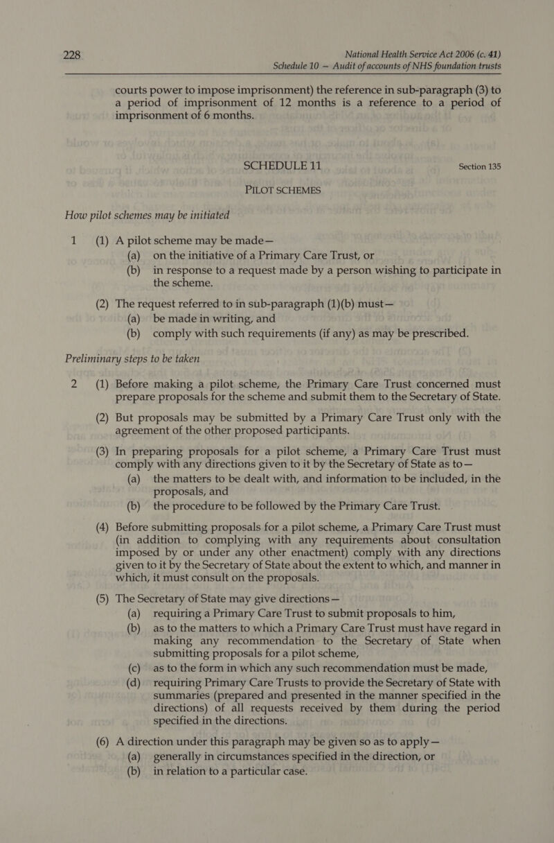 Schedule 10 — Audit of accounts of NHS foundation trusts courts power to impose imprisonment) the reference in sub-paragraph (3) to a period of imprisonment of 12 months is a reference to a period of imprisonment of 6 months. SCHEDULE 11 Section 135 PILOT SCHEMES How pilot schemes may be initiated 1 (1) A pilot scheme may be made— (a) onthe initiative of a Primary Care Trust, or (b) in response to a request made by a person wishing to participate in the scheme. e request referred to in sub-paragra must — 2) The req ferred b-paragraph (1)(b (a) be made in writing, and (b) comply with such requirements (if any) as may be prescribed. Preliminary steps to be taken 2 (1) Before making a pilot scheme, the Primary Care Trust concerned must prepare proposals for the scheme and submit them to the Secretary of State. (2) But proposals may be submitted by a Primary Care Trust only with the agreement of the other proposed participants. (3) In preparing proposals for a pilot scheme, a Primary Care Trust must comply with any directions given to it by the Secretary of State as to— (a) the matters to be dealt with, and information to be included, in the proposals, and (b) the procedure to be followed by the Primary Care Trust. (4) Before submitting proposals for a pilot scheme, a Primary Care Trust must (in addition to complying with any requirements about. consultation imposed by or under any other enactment) comply with any directions given to it by the Secretary of State about the extent to which, and manner in which, it must consult on the proposals. 5) The Secretary of State may give directions — y y8 (a) requiring a Primary Care Trust to submit proposals to him, (b) as to the matters to which a Primary Care Trust must have regard in making any recommendation to the Secretary of State when submitting proposals for a pilot scheme, (c) as to the form in which any such recommendation must be made, (d) requiring Primary Care Trusts to provide the Secretary of State with summaries (prepared and presented in the manner specified in the directions) of all requests received by them during the period specified in the directions. irection under this paragraph may be given so as toa = 6) A directi der this paragraph may be gi pply (a) generally in circumstances specified in the direction, or (b) inrelation to a particular case.