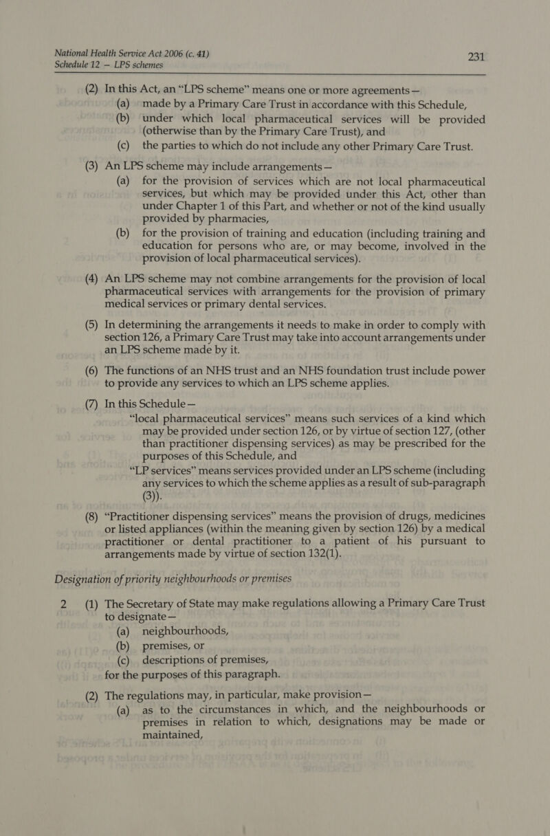 Schedule 12 — LPS schemes  (2) In this Act, an “LPS scheme” means one or more agreements — (a) made by a Primary Care Trust in accordance with this Schedule, (b) under which local pharmaceutical services will be provided (otherwise than by the Primary Care Trust), and (c) the parties to which do not include any other Primary Care Trust. (3) An LPS scheme may include arrangements — (a) for the provision of services which are not local pharmaceutical services, but which may be provided under this Act, other than under Chapter 1 of this Part, and whether or not of the kind usually provided by pharmacies, (b) for the provision of training and education (including training and education for persons who are, or may become, involved in the provision of local pharmaceutical services). (4) An LPS scheme may not combine arrangements for the provision of local pharmaceutical services with arrangements for the provision of primary medical services or primary dental services. (5) In determining the arrangements it needs to make in order to comply with section 126, a Primary Care Trust may take into account arrangements under an LPS scheme made by it. (6) The functions of an NHS trust and an NHS foundation trust include power to provide any services to which an LPS scheme applies. (7) In this Schedule — “local pharmaceutical services” means such services of a kind which may be provided under section 126, or by virtue of section 127, (other than practitioner dispensing services) as may be prescribed for the purposes of this Schedule, and “LP services” means services provided under an LPS scheme (including any services to which the scheme applies as a result of sub-paragraph (3)). (8) “Practitioner dispensing services” means the provision of drugs, medicines or listed appliances (within the meaning given by section 126) by a medical practitioner or dental practitioner to a patient of his pursuant to arrangements made by virtue of section 132(1). Designation of priority neighbourhoods or premises 2 (1) The Secretary of State may make regulations allowing a Primary Care Trust to designate — (a) neighbourhoods, (b) premises, or (c) descriptions of premises, for the purposes of this paragraph. (2) The regulations may, in particular, make provision— (a) as to the circumstances in which, and the neighbourhoods or premises in relation to which, designations may be made or maintained,