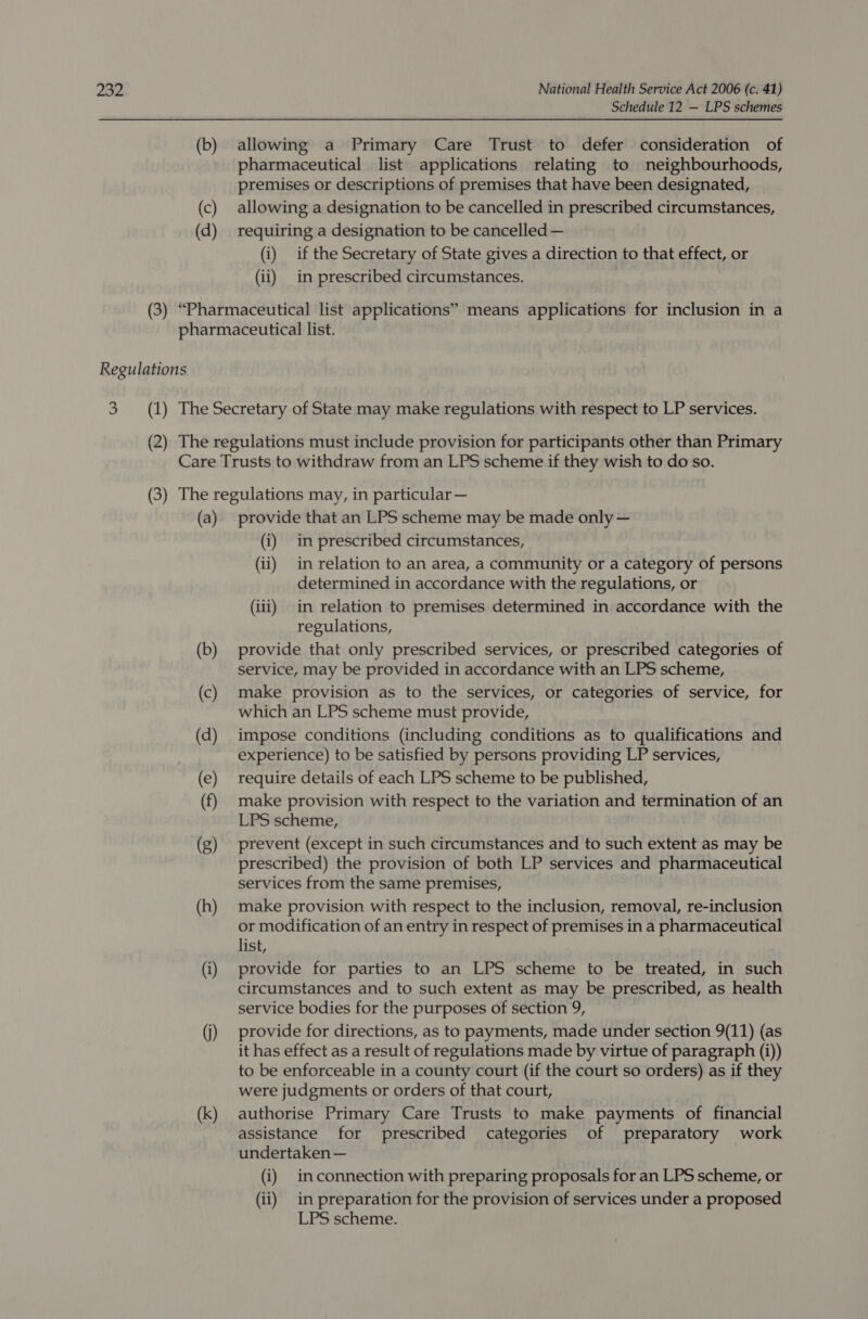 Schedule 12 — LPS schemes (b) allowing a Primary Care Trust to defer consideration of pharmaceutical list applications relating to neighbourhoods, premises or descriptions of premises that have been designated, (c) allowing a designation to be cancelled in prescribed circumstances, (d) requiring a designation to be cancelled — (i) if the Secretary of State gives a direction to that effect, or (ii) in prescribed circumstances. (3) “Pharmaceutical list applications” means applications for inclusion in a pharmaceutical list. Regulations 3 (1) The Secretary of State may make regulations with respect to LP services. (2) The regulations must include provision for participants other than Primary Care Trusts to withdraw from an LPS scheme if they wish to do so. (3) The regulations may, in particular — (a) provide that an LPS scheme may be made only — (i) in prescribed circumstances, (ii) in relation to an area, a community or a category of persons determined in accordance with the regulations, or (iii) in relation to premises determined in accordance with the regulations, (b) provide that only prescribed services, or prescribed categories of service, may be provided in accordance with an LPS scheme, (c) make provision as to the services, or categories of service, for which an LPS scheme must provide, (d) impose conditions (including conditions as to qualifications and experience) to be satisfied by persons providing LP services, (e) require details of each LPS scheme to be published, (f) make provision with respect to the variation and termination of an LPS scheme, (g) prevent (except in such circumstances and to such extent as may be prescribed) the provision of both LP services and pharmaceutical services from the same premises, (h) make provision with respect to the inclusion, removal, re-inclusion or modification of an entry in respect of premises in a pharmaceutical list, (i) provide for parties to an LPS scheme to be treated, in such circumstances and to such extent as may be prescribed, as health service bodies for the purposes of section 9, (j) provide for directions, as to payments, made under section 9(11) (as it has effect as a result of regulations made by virtue of paragraph (i)) to be enforceable in a county court (if the court so orders) as if they were judgments or orders of that court, (k) authorise Primary Care Trusts to make payments of financial assistance for prescribed categories of preparatory work undertaken — (i) inconnection with preparing proposals for an LPS scheme, or (ii) in preparation for the provision of services under a proposed LPS scheme.