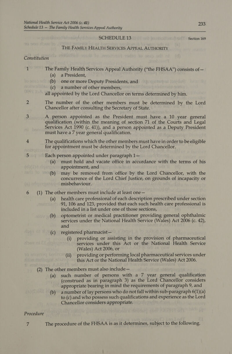 Schedule 13 — The Family Health Services Appeal Authority SCHEDULE 13 Section 169 THE FAMILY HEALTH SERVICES APPEAL AUTHORITY Constitution ‘i The Family Health Services Appeal Authority (“the FHSAA”) consists of — (a) a President, (b) one or more Deputy Presidents, and (c) anumber of other members, all appointed by the Lord Chancellor on terms determined by him. 2 The number of the other members must be determined by the Lord Chancellor after consulting the Secretary of State. 3 A person appointed as the President must have a 10 year general qualification (within the meaning of section 71 of the Courts and Legal Services Act 1990 (c. 41)), and a person appointed as a Deputy President must have a 7 year general qualification. &gt; The qualifications which the other members must have in order to be eligible for appointment must be determined by the Lord Chancellor. 5 Each person appointed under paragraph 1— (a) must hold and vacate office in accordance with the terms of his appointment, and (b) may be removed from office by the Lord Chancellor, with the concurrence of the Lord Chief Justice, on grounds of incapacity or misbehaviour. 6 (1) The other members must include at least one — (a) health care professional of each description prescribed under section 91, 106 and 123, provided that each such health care professional is included in a list under one of those sections, (b) optometrist or medical practitioner providing general ophthalmic services under the National Health Service (Wales) Act 2006 (c. 42), and (c) registered pharmacist — (i) providing or assisting in the provision of pharmaceutical services under this Act or the National Health Service (Wales) Act 2006, or (ii) providing or performing local pharmaceutical services under this Act or the National Health Service (Wales) Act 2006. (2) The other members must also include — (a) such number of persons with a 7 year general qualification (construed as in paragraph 3) as the Lord Chancellor considers appropriate bearing in mind the requirements of paragraph 9, and (b) anumber of lay persons who do not fall within sub-paragraph 6(1)(a) to (c) and who possess such qualifications and experience as the Lord Chancellor considers appropriate. Procedure 7 The procedure of the FHSAA is as it determines, subject to the following.
