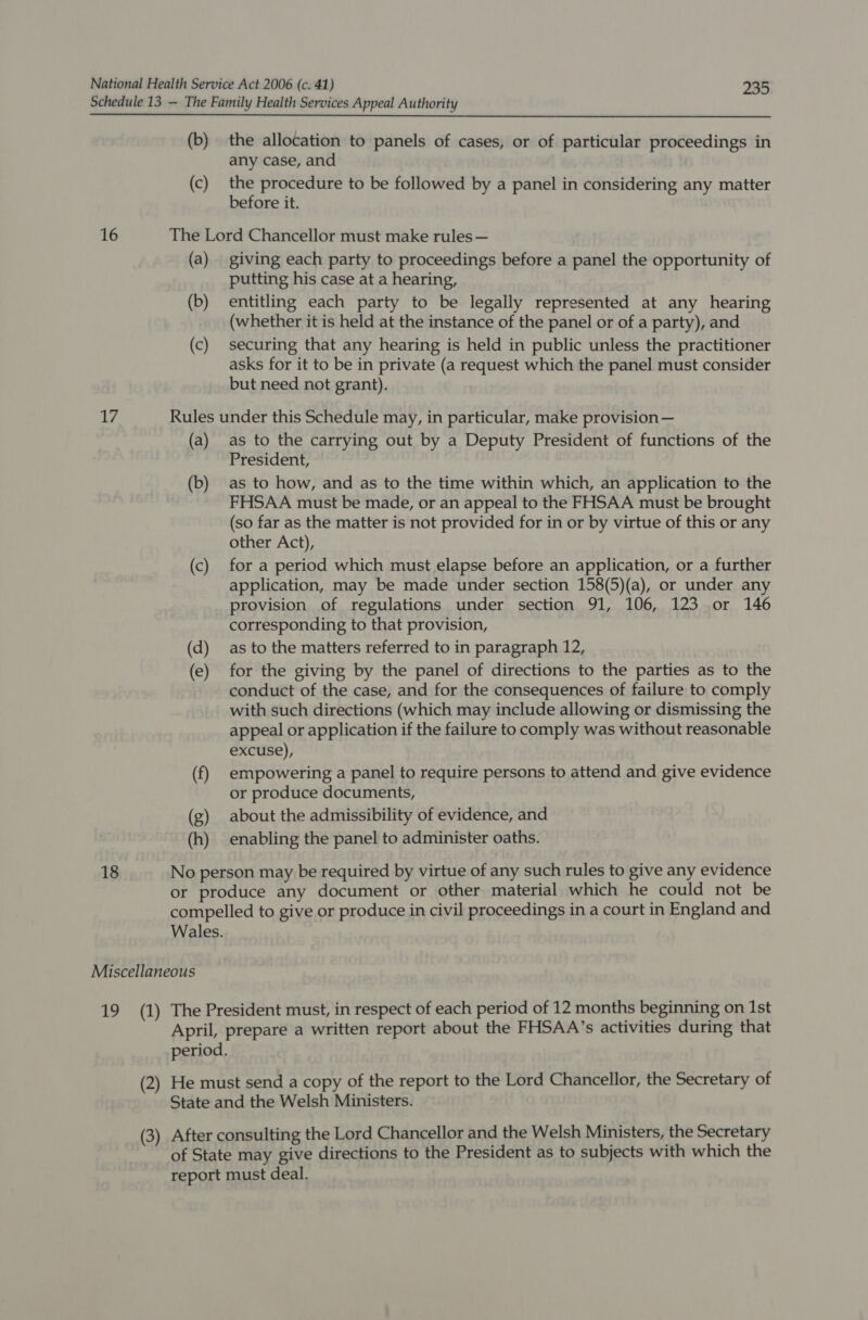 Schedule 13 — The Family Health Services Appeal Authority (b) the allocation to panels of cases, or of particular proceedings in any case, and (c) the procedure to be followed by a panel in considering any matter before it. 16 The Lord Chancellor must make rules — (a) giving each party to proceedings before a panel the opportunity of putting his case at a hearing, (b) entitling each party to be legally represented at any hearing (whether it is held at the instance of the panel or of a party), and (c) securing that any hearing is held in public unless the practitioner asks for it to be in private (a request which the panel must consider but need not grant). Ws Rules under this Schedule may, in particular, make provision— (a) as to the carrying out by a Deputy President of functions of the President, (b) as to how, and as to the time within which, an application to the FHSAA must be made, or an appeal to the FHSAA must be brought (so far as the matter is not provided for in or by virtue of this or any other Act), (c) for a period which must elapse before an application, or a further application, may be made under section 158(5)(a), or under any provision of regulations under section 91, 106, 123 or 146 corresponding to that provision, (d) as to the matters referred to in paragraph 12, (e) for the giving by the panel of directions to the parties as to the conduct of the case, and for the consequences of failure to comply with such directions (which may include allowing or dismissing the appeal or application if the failure to comply was without reasonable excuse), (f) empowering a panel to require persons to attend and give evidence or produce documents, (g) about the admissibility of evidence, and (h) enabling the panel to administer oaths. 18 No person may be required by virtue of any such rules to give any evidence or produce any document or other material which he could not be compelled to give or produce in civil proceedings in a court in England and Wales. Miscellaneous 19 (1) The President must, in respect of each period of 12 months beginning on 1st April, prepare a written report about the FHSAA’s activities during that period. (2) He must send a copy of the report to the Lord Chancellor, the Secretary of State and the Welsh Ministers. (3) After consulting the Lord Chancellor and the Welsh Ministers, the Secretary of State may give directions to the President as to subjects with which the report must deal.
