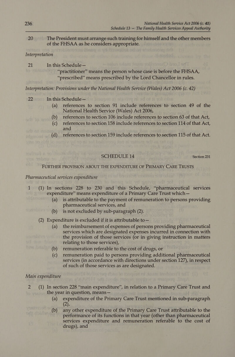 Schedule 13 — The Family Health Services Appeal Authority 20 The President must arrange such training for himself and the other members of the FHSAA as he considers appropriate. Interpretation 21 In this Schedule — “practitioner” means the person whose case is before the FHSAA, _ “prescribed” means prescribed by the Lord Chancellor in rules. Interpretation: Provisions under the National Health Service (Wales) Act 2006 (c. 42) 22 In this Schedule — (a) references to section 91 include references to section 49 of the National Health Service (Wales) Act 2006, (b) references to section 106 include references to section 63 of that Act, (c) references to section 158 include references to section 114 of that Act, and (d) references to section 159 include references to section 115 of that Act. SCHEDULE 14 Section 231 FURTHER PROVISION ABOUT THE EXPENDITURE OF PRIMARY CARE TRUSTS Pharmaceutical services expenditure 1 (1) In sections 228 to 230 and this Schedule, “pharmaceutical services expenditure” means expenditure of a Primary Care Trust which— (a) is attributable to the payment of remuneration to persons providing pharmaceutical services, and (b) isnot excluded by sub-paragraph (2). (2) Expenditure is excluded if it is attributable to— (a) the reimbursement of expenses of persons providing pharmaceutical services which are designated expenses incurred in connection with the provision of those services (or in giving instruction in matters relating to those services), (b) remuneration referable to the cost of drugs, or (c) remuneration paid to persons providing additional pharmaceutical services (in accordance with directions under section 127), in respect of such of those services as are designated. Main expenditure 2 (1) Insection 228 “main expenditure”, in relation to a Primary Care Trust and the year in question, means — (a) expenditure of the Primary Care Trust mentioned in sub-paragraph (2), (b) any other expenditure of the Primary Care Trust attributable to the performance of its functions in that year (other than pharmaceutical services expenditure and remuneration referable to the cost of drugs), and
