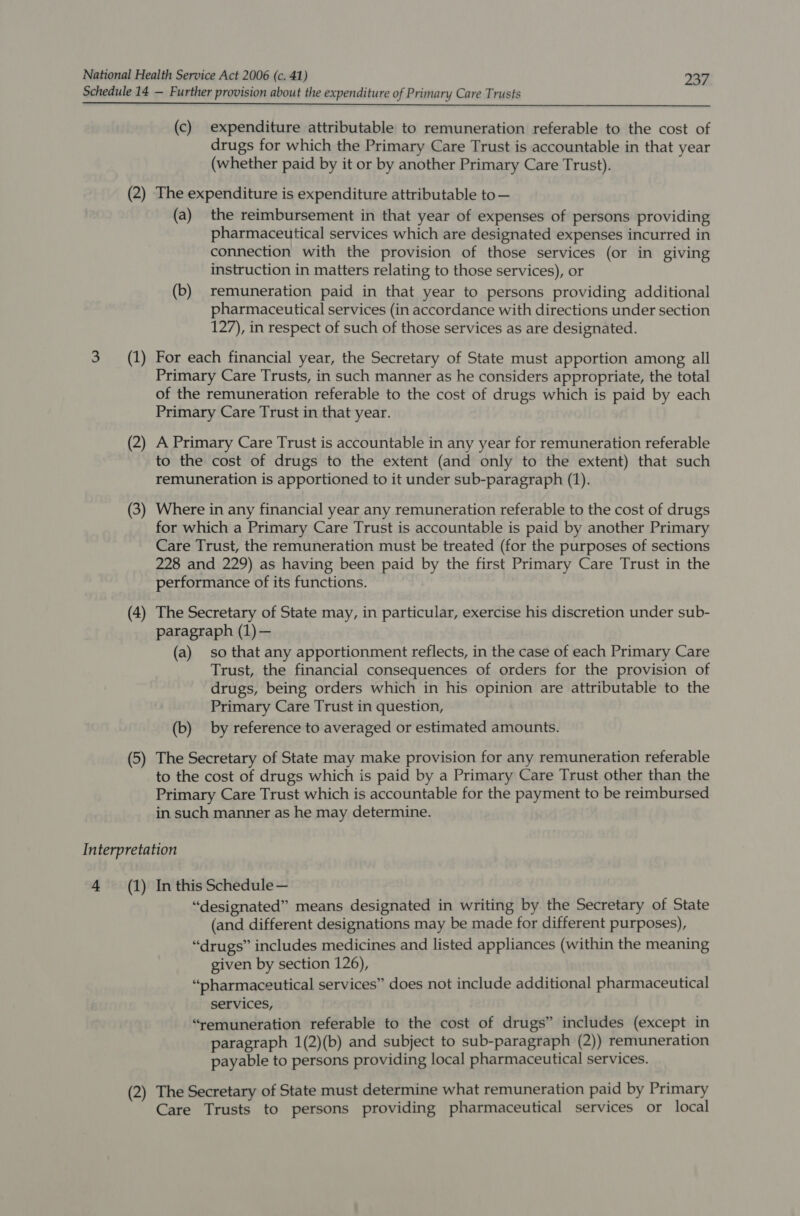 Schedule 14 — Further provision about the expenditure of Primary Care Trusts (c) expenditure attributable to remuneration referable to the cost of drugs for which the Primary Care Trust is accountable in that year (whether paid by it or by another Primary Care Trust). (2) The expenditure is expenditure attributable to — (a) the reimbursement in that year of expenses of persons providing pharmaceutical services which are designated expenses incurred in connection with the provision of those services (or in giving instruction in matters relating to those services), or (b) remuneration paid in that year to persons providing additional pharmaceutical services (in accordance with directions under section 127), in respect of such of those services as are designated. 3 (1) For each financial year, the Secretary of State must apportion among all Primary Care Trusts, in such manner as he considers appropriate, the total of the remuneration referable to the cost of drugs which is paid by each Primary Care Trust in that year. (2) A Primary Care Trust is accountable in any year for remuneration referable to the cost of drugs to the extent (and only to the extent) that such remuneration is apportioned to it under sub-paragraph (1). (3) Where in any financial year any remuneration referable to the cost of drugs for which a Primary Care Trust is accountable is paid by another Primary Care Trust, the remuneration must be treated (for the purposes of sections 228 and 229) as having been paid by the first Primary Care Trust in the performance of its functions. (4) The Secretary of State may, in particular, exercise his discretion under sub- paragraph (1) — (a) so that any apportionment reflects, in the case of each Primary Care Trust, the financial consequences of orders for the provision of drugs, being orders which in his opinion are attributable to the Primary Care Trust in question, (b) by reference to averaged or estimated amounts. (5) The Secretary of State may make provision for any remuneration referable to the cost of drugs which is paid by a Primary Care Trust other than the Primary Care Trust which is accountable for the payment to be reimbursed in such manner as he may determine. Interpretation 4 (1) In this Schedule — “designated” means designated in writing by the Secretary of State (and different designations may be made for different purposes), “drugs” includes medicines and listed appliances (within the meaning given by section 126), “pharmaceutical services” does not include additional pharmaceutical services, “remuneration referable to the cost of drugs” includes (except in paragraph 1(2)(b) and subject to sub-paragraph (2)) remuneration payable to persons providing local pharmaceutical services. (2) The Secretary of State must determine what remuneration paid by Primary Care Trusts to persons providing pharmaceutical services or local