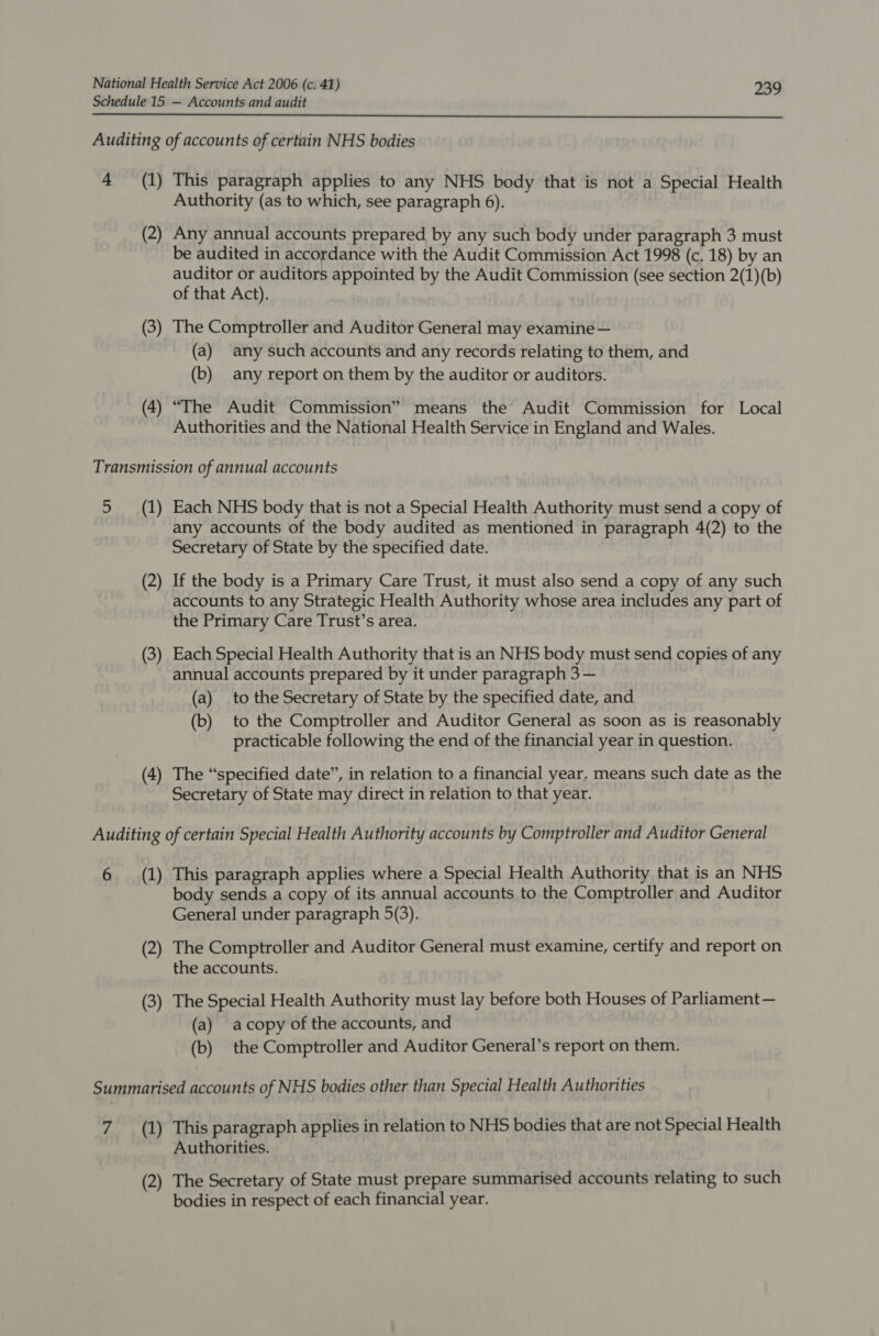 Schedule 15 — Accounts and audit  Auditing of accounts of certain NHS bodies 4 (1) This paragraph applies to any NHS body that is not a Special Health Authority (as to which, see paragraph 6). (2) Any annual accounts prepared by any such body under paragraph 3 must be audited in accordance with the Audit Commission Act 1998 (c. 18) by an auditor or auditors appointed by the Audit Commission (see section 2(1)(b) of that Act). (3) The Comptroller and Auditor General may examine — (a) any such accounts and any records relating to them, and (b) any report on them by the auditor or auditors. (4) “The Audit Commission” means the Audit Commission for Local Authorities and the National Health Service in England and Wales. Transmission of annual accounts 5 (1) Each NHS body that is not a Special Health Authority must send a copy of any accounts of the body audited as mentioned in paragraph 4(2) to the Secretary of State by the specified date. (2) If the body is a Primary Care Trust, it must also send a copy of any such accounts to any Strategic Health Authority whose area includes any part of the Primary Care Trust’s area. (3) Each Special Health Authority that is an NHS body must send copies of any annual accounts prepared by it under paragraph 3 — (a) to the Secretary of State by the specified date, and (b) to the Comptroller and Auditor General as soon as is reasonably practicable following the end of the financial year in question. (4) The “specified date”, in relation to a financial year, means such date as the Secretary of State may direct in relation to that year. Auditing of certain Special Health Authority accounts by Comptroller and Auditor General 6 (1) This paragraph applies where a Special Health Authority that is an NHS body sends a copy of its annual accounts to the Comptroller and Auditor General under paragraph 5(3). (2) The Comptroller and Auditor General must examine, certify and report on the accounts. (3) The Special Health Authority must lay before both Houses of Parliament — (a) acopy of the accounts, and (b) the Comptroller and Auditor General’s report on them. Summarised accounts of NHS bodies other than Special Health Authorities 7 (1) This paragraph applies in relation to NHS bodies that are not Special Health Authorities. (2) The Secretary of State must prepare summarised accounts relating to such bodies in respect of each financial year.