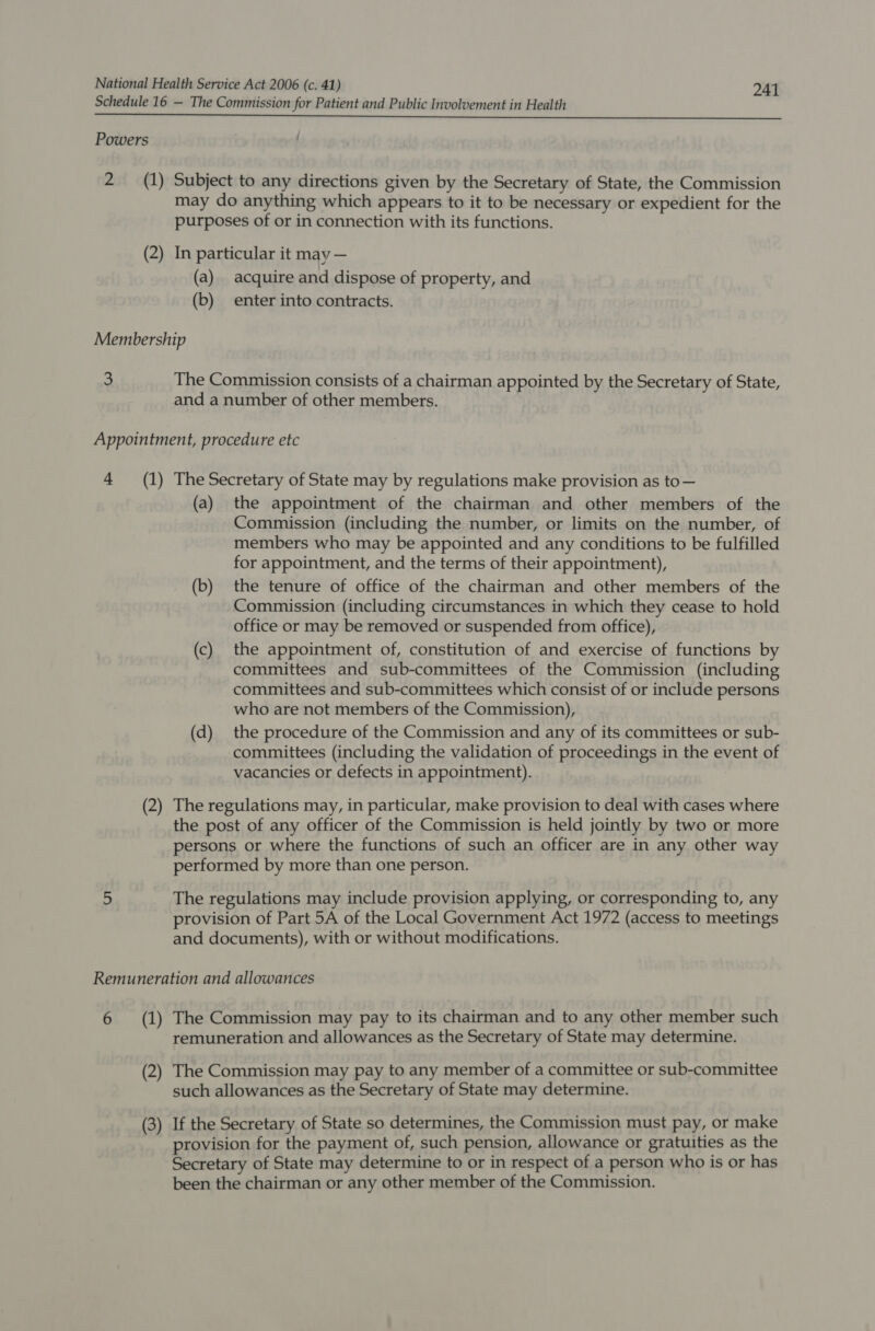Schedule 16 — The Commission for Patient and Public Involvement in Health Powers 2 (1) Subject to any directions given by the Secretary of State, the Commission may do anything which appears to it to be necessary or expedient for the purposes of or in connection with its functions. (2) In particular it may — (a) acquire and dispose of property, and (b) enter into contracts. Membership 3 The Commission consists of a chairman appointed by the Secretary of State, and a number of other members. Appointment, procedure etc 4 (1) The Secretary of State may by regulations make provision as to— (a) the appointment of the chairman and other members of the Commission (including the number, or limits on the number, of members who may be appointed and any conditions to be fulfilled for appointment, and the terms of their appointment), (b) the tenure of office of the chairman and other members of the Commission (including circumstances in which they cease to hold office or may be removed or suspended from office), (c) the appointment of, constitution of and exercise of functions by committees and sub-committees of the Commission (including committees and sub-committees which consist of or include persons who are not members of the Commission), (d) the procedure of the Commission and any of its committees or sub- committees (including the validation of proceedings in the event of vacancies or defects in appointment). (2) The regulations may, in particular, make provision to deal with cases where the post of any officer of the Commission is held jointly by two or more persons or where the functions of such an officer are in any other way performed by more than one person. a The regulations may include provision applying, or corresponding to, any provision of Part 5A of the Local Government Act 1972 (access to meetings and documents), with or without modifications. Remuneration and allowances 6 (1) The Commission may pay to its chairman and to any other member such remuneration and allowances as the Secretary of State may determine. (2) The Commission may pay to any member of a committee or sub-committee such allowances as the Secretary of State may determine. (3) If the Secretary of State so determines, the Commission must pay, or make provision for the payment of, such pension, allowance or gratuities as the Secretary of State may determine to or in respect of a person who is or has been the chairman or any other member of the Commission.